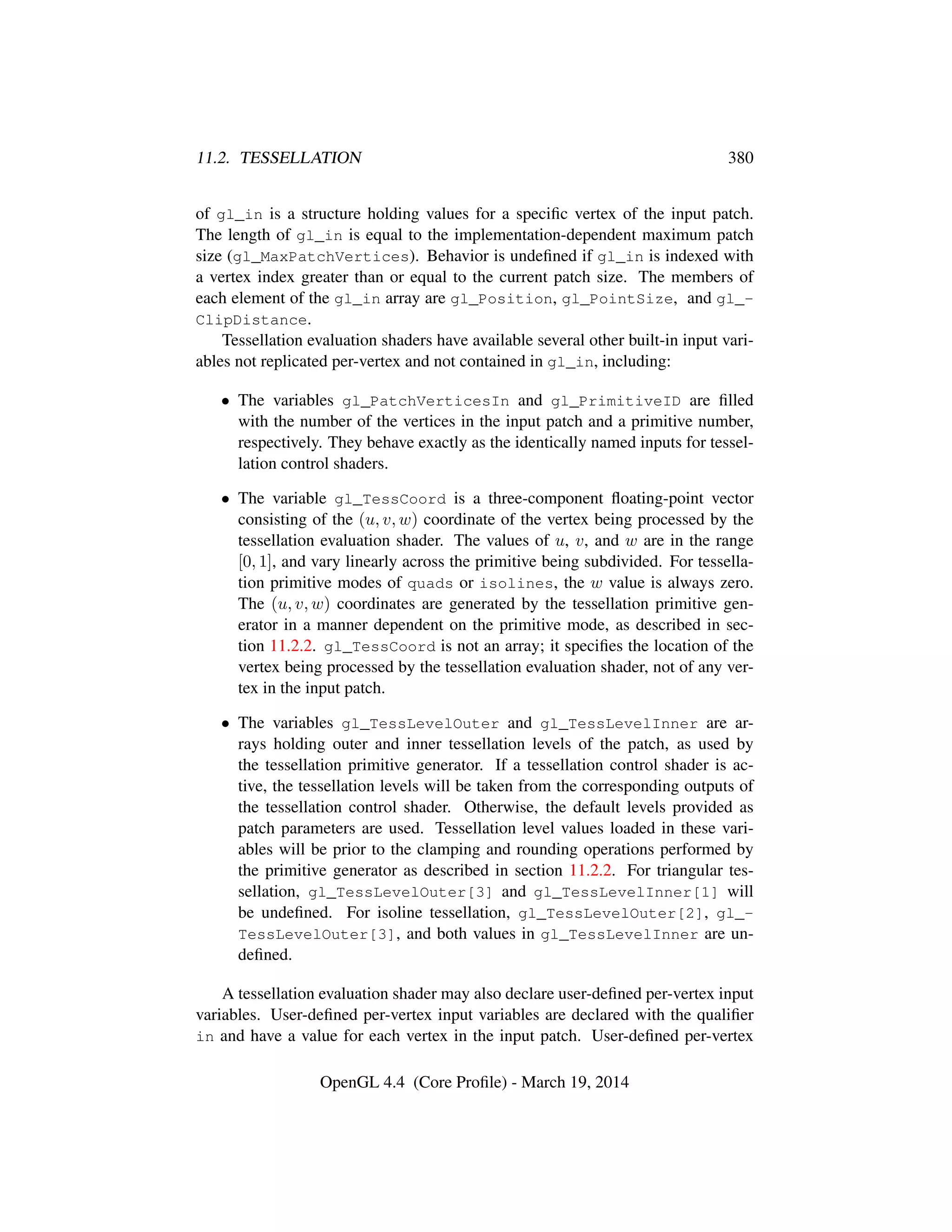 11.2. TESSELLATION 380
of gl_in is a structure holding values for a speciﬁc vertex of the input patch.
The length of gl_in is equal to the implementation-dependent maximum patch
size (gl_MaxPatchVertices). Behavior is undeﬁned if gl_in is indexed with
a vertex index greater than or equal to the current patch size. The members of
each element of the gl_in array are gl_Position, gl_PointSize, and gl_-
ClipDistance.
Tessellation evaluation shaders have available several other built-in input vari-
ables not replicated per-vertex and not contained in gl_in, including:
• The variables gl_PatchVerticesIn and gl_PrimitiveID are ﬁlled
with the number of the vertices in the input patch and a primitive number,
respectively. They behave exactly as the identically named inputs for tessel-
lation control shaders.
• The variable gl_TessCoord is a three-component ﬂoating-point vector
consisting of the (u, v, w) coordinate of the vertex being processed by the
tessellation evaluation shader. The values of u, v, and w are in the range
[0, 1], and vary linearly across the primitive being subdivided. For tessella-
tion primitive modes of quads or isolines, the w value is always zero.
The (u, v, w) coordinates are generated by the tessellation primitive gen-
erator in a manner dependent on the primitive mode, as described in sec-
tion 11.2.2. gl_TessCoord is not an array; it speciﬁes the location of the
vertex being processed by the tessellation evaluation shader, not of any ver-
tex in the input patch.
• The variables gl_TessLevelOuter and gl_TessLevelInner are ar-
rays holding outer and inner tessellation levels of the patch, as used by
the tessellation primitive generator. If a tessellation control shader is ac-
tive, the tessellation levels will be taken from the corresponding outputs of
the tessellation control shader. Otherwise, the default levels provided as
patch parameters are used. Tessellation level values loaded in these vari-
ables will be prior to the clamping and rounding operations performed by
the primitive generator as described in section 11.2.2. For triangular tes-
sellation, gl_TessLevelOuter[3] and gl_TessLevelInner[1] will
be undeﬁned. For isoline tessellation, gl_TessLevelOuter[2], gl_-
TessLevelOuter[3], and both values in gl_TessLevelInner are un-
deﬁned.
A tessellation evaluation shader may also declare user-deﬁned per-vertex input
variables. User-deﬁned per-vertex input variables are declared with the qualiﬁer
in and have a value for each vertex in the input patch. User-deﬁned per-vertex
OpenGL 4.4 (Core Proﬁle) - March 19, 2014
 