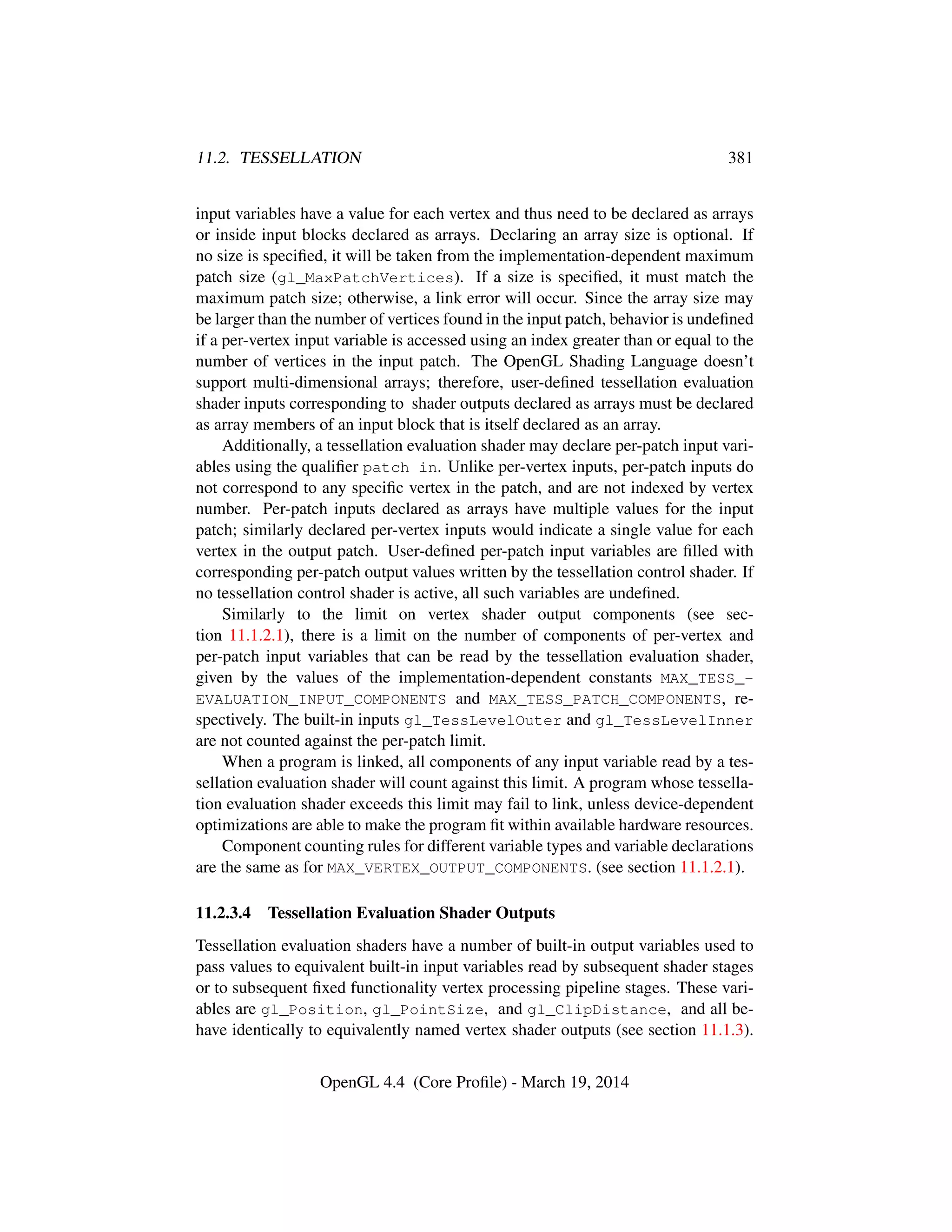 11.2. TESSELLATION 381
input variables have a value for each vertex and thus need to be declared as arrays
or inside input blocks declared as arrays. Declaring an array size is optional. If
no size is speciﬁed, it will be taken from the implementation-dependent maximum
patch size (gl_MaxPatchVertices). If a size is speciﬁed, it must match the
maximum patch size; otherwise, a link error will occur. Since the array size may
be larger than the number of vertices found in the input patch, behavior is undeﬁned
if a per-vertex input variable is accessed using an index greater than or equal to the
number of vertices in the input patch. The OpenGL Shading Language doesn’t
support multi-dimensional arrays; therefore, user-deﬁned tessellation evaluation
shader inputs corresponding to shader outputs declared as arrays must be declared
as array members of an input block that is itself declared as an array.
Additionally, a tessellation evaluation shader may declare per-patch input vari-
ables using the qualiﬁer patch in. Unlike per-vertex inputs, per-patch inputs do
not correspond to any speciﬁc vertex in the patch, and are not indexed by vertex
number. Per-patch inputs declared as arrays have multiple values for the input
patch; similarly declared per-vertex inputs would indicate a single value for each
vertex in the output patch. User-deﬁned per-patch input variables are ﬁlled with
corresponding per-patch output values written by the tessellation control shader. If
no tessellation control shader is active, all such variables are undeﬁned.
Similarly to the limit on vertex shader output components (see sec-
tion 11.1.2.1), there is a limit on the number of components of per-vertex and
per-patch input variables that can be read by the tessellation evaluation shader,
given by the values of the implementation-dependent constants MAX_TESS_-
EVALUATION_INPUT_COMPONENTS and MAX_TESS_PATCH_COMPONENTS, re-
spectively. The built-in inputs gl_TessLevelOuter and gl_TessLevelInner
are not counted against the per-patch limit.
When a program is linked, all components of any input variable read by a tes-
sellation evaluation shader will count against this limit. A program whose tessella-
tion evaluation shader exceeds this limit may fail to link, unless device-dependent
optimizations are able to make the program ﬁt within available hardware resources.
Component counting rules for different variable types and variable declarations
are the same as for MAX_VERTEX_OUTPUT_COMPONENTS. (see section 11.1.2.1).
11.2.3.4 Tessellation Evaluation Shader Outputs
Tessellation evaluation shaders have a number of built-in output variables used to
pass values to equivalent built-in input variables read by subsequent shader stages
or to subsequent ﬁxed functionality vertex processing pipeline stages. These vari-
ables are gl_Position, gl_PointSize, and gl_ClipDistance, and all be-
have identically to equivalently named vertex shader outputs (see section 11.1.3).
OpenGL 4.4 (Core Proﬁle) - March 19, 2014
 