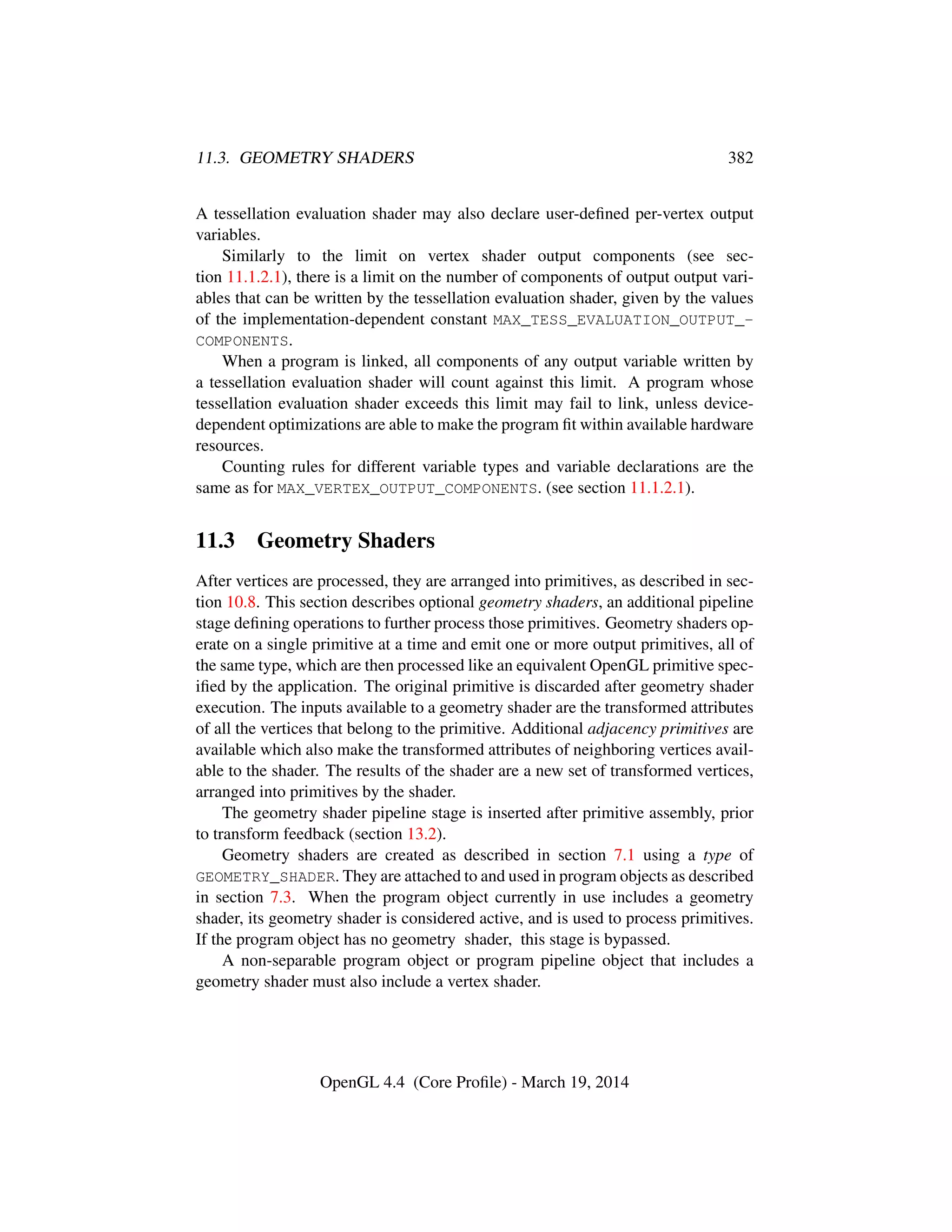 11.3. GEOMETRY SHADERS 382
A tessellation evaluation shader may also declare user-deﬁned per-vertex output
variables.
Similarly to the limit on vertex shader output components (see sec-
tion 11.1.2.1), there is a limit on the number of components of output output vari-
ables that can be written by the tessellation evaluation shader, given by the values
of the implementation-dependent constant MAX_TESS_EVALUATION_OUTPUT_-
COMPONENTS.
When a program is linked, all components of any output variable written by
a tessellation evaluation shader will count against this limit. A program whose
tessellation evaluation shader exceeds this limit may fail to link, unless device-
dependent optimizations are able to make the program ﬁt within available hardware
resources.
Counting rules for different variable types and variable declarations are the
same as for MAX_VERTEX_OUTPUT_COMPONENTS. (see section 11.1.2.1).
11.3 Geometry Shaders
After vertices are processed, they are arranged into primitives, as described in sec-
tion 10.8. This section describes optional geometry shaders, an additional pipeline
stage deﬁning operations to further process those primitives. Geometry shaders op-
erate on a single primitive at a time and emit one or more output primitives, all of
the same type, which are then processed like an equivalent OpenGL primitive spec-
iﬁed by the application. The original primitive is discarded after geometry shader
execution. The inputs available to a geometry shader are the transformed attributes
of all the vertices that belong to the primitive. Additional adjacency primitives are
available which also make the transformed attributes of neighboring vertices avail-
able to the shader. The results of the shader are a new set of transformed vertices,
arranged into primitives by the shader.
The geometry shader pipeline stage is inserted after primitive assembly, prior
to transform feedback (section 13.2).
Geometry shaders are created as described in section 7.1 using a type of
GEOMETRY_SHADER. They are attached to and used in program objects as described
in section 7.3. When the program object currently in use includes a geometry
shader, its geometry shader is considered active, and is used to process primitives.
If the program object has no geometry shader, this stage is bypassed.
A non-separable program object or program pipeline object that includes a
geometry shader must also include a vertex shader.
OpenGL 4.4 (Core Proﬁle) - March 19, 2014
 