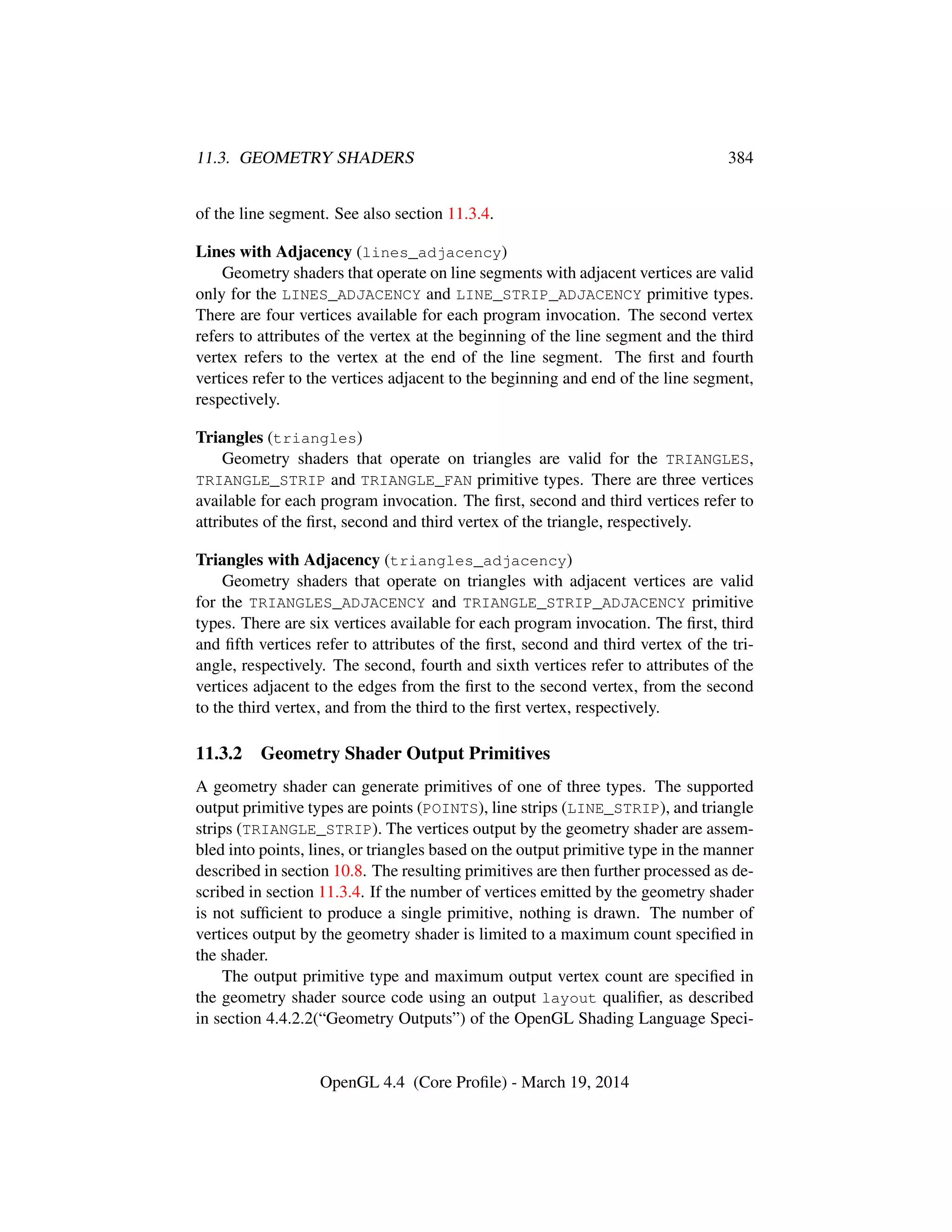 11.3. GEOMETRY SHADERS 384
of the line segment. See also section 11.3.4.
Lines with Adjacency (lines_adjacency)
Geometry shaders that operate on line segments with adjacent vertices are valid
only for the LINES_ADJACENCY and LINE_STRIP_ADJACENCY primitive types.
There are four vertices available for each program invocation. The second vertex
refers to attributes of the vertex at the beginning of the line segment and the third
vertex refers to the vertex at the end of the line segment. The ﬁrst and fourth
vertices refer to the vertices adjacent to the beginning and end of the line segment,
respectively.
Triangles (triangles)
Geometry shaders that operate on triangles are valid for the TRIANGLES,
TRIANGLE_STRIP and TRIANGLE_FAN primitive types. There are three vertices
available for each program invocation. The ﬁrst, second and third vertices refer to
attributes of the ﬁrst, second and third vertex of the triangle, respectively.
Triangles with Adjacency (triangles_adjacency)
Geometry shaders that operate on triangles with adjacent vertices are valid
for the TRIANGLES_ADJACENCY and TRIANGLE_STRIP_ADJACENCY primitive
types. There are six vertices available for each program invocation. The ﬁrst, third
and ﬁfth vertices refer to attributes of the ﬁrst, second and third vertex of the tri-
angle, respectively. The second, fourth and sixth vertices refer to attributes of the
vertices adjacent to the edges from the ﬁrst to the second vertex, from the second
to the third vertex, and from the third to the ﬁrst vertex, respectively.
11.3.2 Geometry Shader Output Primitives
A geometry shader can generate primitives of one of three types. The supported
output primitive types are points (POINTS), line strips (LINE_STRIP), and triangle
strips (TRIANGLE_STRIP). The vertices output by the geometry shader are assem-
bled into points, lines, or triangles based on the output primitive type in the manner
described in section 10.8. The resulting primitives are then further processed as de-
scribed in section 11.3.4. If the number of vertices emitted by the geometry shader
is not sufﬁcient to produce a single primitive, nothing is drawn. The number of
vertices output by the geometry shader is limited to a maximum count speciﬁed in
the shader.
The output primitive type and maximum output vertex count are speciﬁed in
the geometry shader source code using an output layout qualiﬁer, as described
in section 4.4.2.2(“Geometry Outputs”) of the OpenGL Shading Language Speci-
OpenGL 4.4 (Core Proﬁle) - March 19, 2014
 