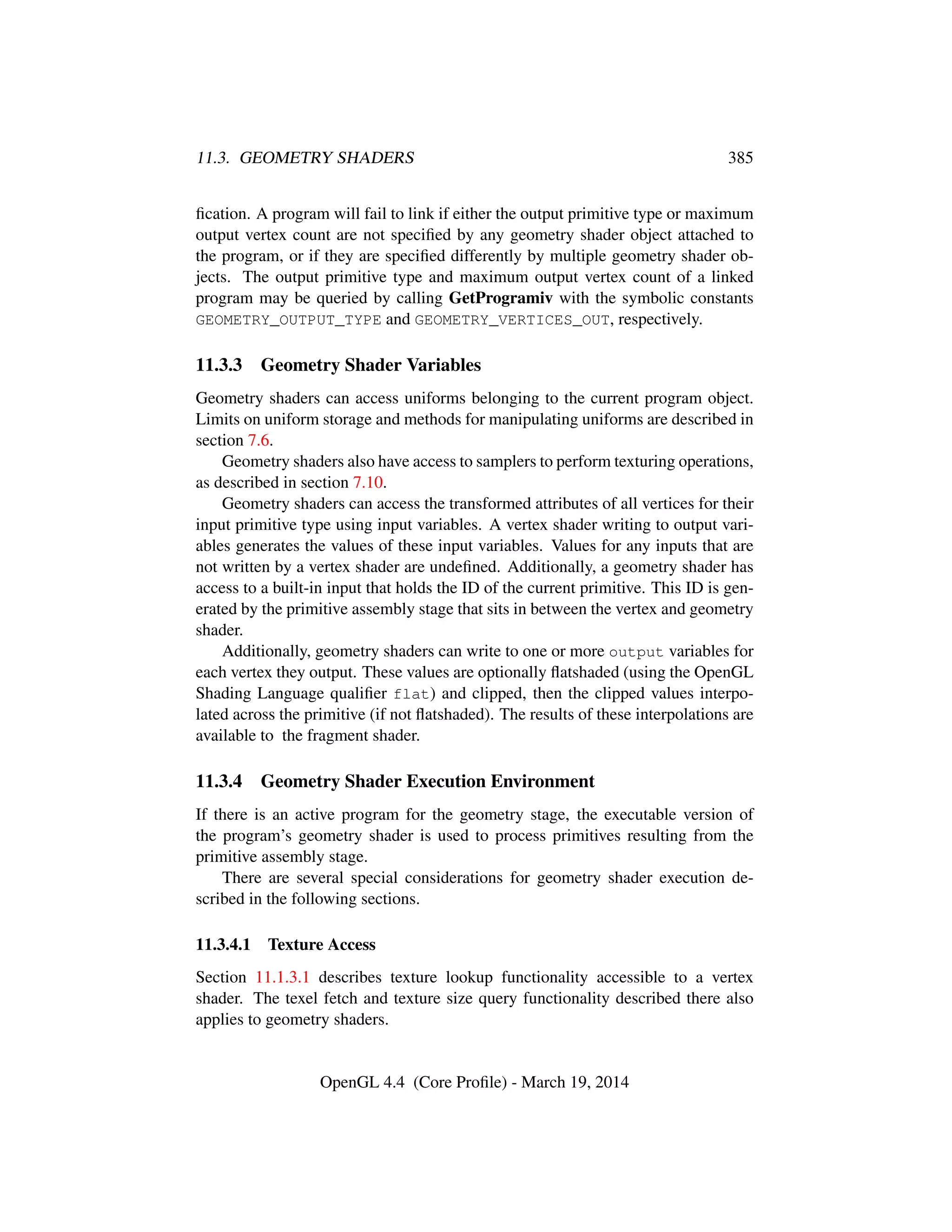 11.3. GEOMETRY SHADERS 385
ﬁcation. A program will fail to link if either the output primitive type or maximum
output vertex count are not speciﬁed by any geometry shader object attached to
the program, or if they are speciﬁed differently by multiple geometry shader ob-
jects. The output primitive type and maximum output vertex count of a linked
program may be queried by calling GetProgramiv with the symbolic constants
GEOMETRY_OUTPUT_TYPE and GEOMETRY_VERTICES_OUT, respectively.
11.3.3 Geometry Shader Variables
Geometry shaders can access uniforms belonging to the current program object.
Limits on uniform storage and methods for manipulating uniforms are described in
section 7.6.
Geometry shaders also have access to samplers to perform texturing operations,
as described in section 7.10.
Geometry shaders can access the transformed attributes of all vertices for their
input primitive type using input variables. A vertex shader writing to output vari-
ables generates the values of these input variables. Values for any inputs that are
not written by a vertex shader are undeﬁned. Additionally, a geometry shader has
access to a built-in input that holds the ID of the current primitive. This ID is gen-
erated by the primitive assembly stage that sits in between the vertex and geometry
shader.
Additionally, geometry shaders can write to one or more output variables for
each vertex they output. These values are optionally ﬂatshaded (using the OpenGL
Shading Language qualiﬁer flat) and clipped, then the clipped values interpo-
lated across the primitive (if not ﬂatshaded). The results of these interpolations are
available to the fragment shader.
11.3.4 Geometry Shader Execution Environment
If there is an active program for the geometry stage, the executable version of
the program’s geometry shader is used to process primitives resulting from the
primitive assembly stage.
There are several special considerations for geometry shader execution de-
scribed in the following sections.
11.3.4.1 Texture Access
Section 11.1.3.1 describes texture lookup functionality accessible to a vertex
shader. The texel fetch and texture size query functionality described there also
applies to geometry shaders.
OpenGL 4.4 (Core Proﬁle) - March 19, 2014
 