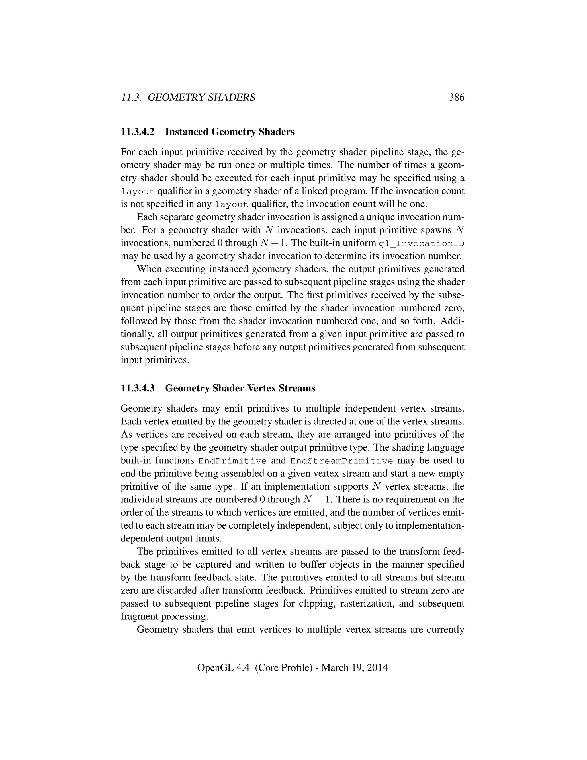 11.3. GEOMETRY SHADERS 386
11.3.4.2 Instanced Geometry Shaders
For each input primitive received by the geometry shader pipeline stage, the ge-
ometry shader may be run once or multiple times. The number of times a geom-
etry shader should be executed for each input primitive may be speciﬁed using a
layout qualiﬁer in a geometry shader of a linked program. If the invocation count
is not speciﬁed in any layout qualiﬁer, the invocation count will be one.
Each separate geometry shader invocation is assigned a unique invocation num-
ber. For a geometry shader with N invocations, each input primitive spawns N
invocations, numbered 0 through N −1. The built-in uniform gl_InvocationID
may be used by a geometry shader invocation to determine its invocation number.
When executing instanced geometry shaders, the output primitives generated
from each input primitive are passed to subsequent pipeline stages using the shader
invocation number to order the output. The ﬁrst primitives received by the subse-
quent pipeline stages are those emitted by the shader invocation numbered zero,
followed by those from the shader invocation numbered one, and so forth. Addi-
tionally, all output primitives generated from a given input primitive are passed to
subsequent pipeline stages before any output primitives generated from subsequent
input primitives.
11.3.4.3 Geometry Shader Vertex Streams
Geometry shaders may emit primitives to multiple independent vertex streams.
Each vertex emitted by the geometry shader is directed at one of the vertex streams.
As vertices are received on each stream, they are arranged into primitives of the
type speciﬁed by the geometry shader output primitive type. The shading language
built-in functions EndPrimitive and EndStreamPrimitive may be used to
end the primitive being assembled on a given vertex stream and start a new empty
primitive of the same type. If an implementation supports N vertex streams, the
individual streams are numbered 0 through N − 1. There is no requirement on the
order of the streams to which vertices are emitted, and the number of vertices emit-
ted to each stream may be completely independent, subject only to implementation-
dependent output limits.
The primitives emitted to all vertex streams are passed to the transform feed-
back stage to be captured and written to buffer objects in the manner speciﬁed
by the transform feedback state. The primitives emitted to all streams but stream
zero are discarded after transform feedback. Primitives emitted to stream zero are
passed to subsequent pipeline stages for clipping, rasterization, and subsequent
fragment processing.
Geometry shaders that emit vertices to multiple vertex streams are currently
OpenGL 4.4 (Core Proﬁle) - March 19, 2014
 