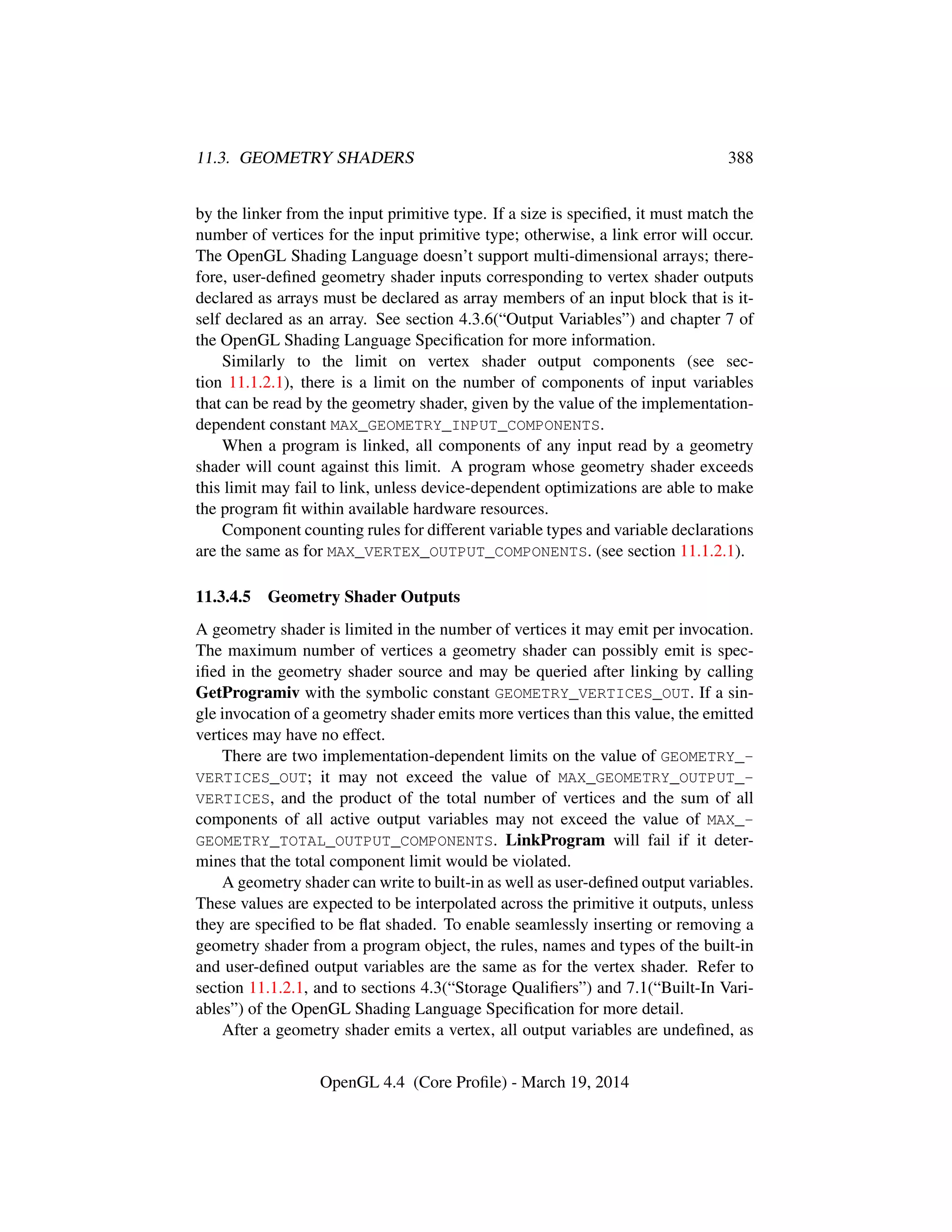 11.3. GEOMETRY SHADERS 388
by the linker from the input primitive type. If a size is speciﬁed, it must match the
number of vertices for the input primitive type; otherwise, a link error will occur.
The OpenGL Shading Language doesn’t support multi-dimensional arrays; there-
fore, user-deﬁned geometry shader inputs corresponding to vertex shader outputs
declared as arrays must be declared as array members of an input block that is it-
self declared as an array. See section 4.3.6(“Output Variables”) and chapter 7 of
the OpenGL Shading Language Speciﬁcation for more information.
Similarly to the limit on vertex shader output components (see sec-
tion 11.1.2.1), there is a limit on the number of components of input variables
that can be read by the geometry shader, given by the value of the implementation-
dependent constant MAX_GEOMETRY_INPUT_COMPONENTS.
When a program is linked, all components of any input read by a geometry
shader will count against this limit. A program whose geometry shader exceeds
this limit may fail to link, unless device-dependent optimizations are able to make
the program ﬁt within available hardware resources.
Component counting rules for different variable types and variable declarations
are the same as for MAX_VERTEX_OUTPUT_COMPONENTS. (see section 11.1.2.1).
11.3.4.5 Geometry Shader Outputs
A geometry shader is limited in the number of vertices it may emit per invocation.
The maximum number of vertices a geometry shader can possibly emit is spec-
iﬁed in the geometry shader source and may be queried after linking by calling
GetProgramiv with the symbolic constant GEOMETRY_VERTICES_OUT. If a sin-
gle invocation of a geometry shader emits more vertices than this value, the emitted
vertices may have no effect.
There are two implementation-dependent limits on the value of GEOMETRY_-
VERTICES_OUT; it may not exceed the value of MAX_GEOMETRY_OUTPUT_-
VERTICES, and the product of the total number of vertices and the sum of all
components of all active output variables may not exceed the value of MAX_-
GEOMETRY_TOTAL_OUTPUT_COMPONENTS. LinkProgram will fail if it deter-
mines that the total component limit would be violated.
A geometry shader can write to built-in as well as user-deﬁned output variables.
These values are expected to be interpolated across the primitive it outputs, unless
they are speciﬁed to be ﬂat shaded. To enable seamlessly inserting or removing a
geometry shader from a program object, the rules, names and types of the built-in
and user-deﬁned output variables are the same as for the vertex shader. Refer to
section 11.1.2.1, and to sections 4.3(“Storage Qualiﬁers”) and 7.1(“Built-In Vari-
ables”) of the OpenGL Shading Language Speciﬁcation for more detail.
After a geometry shader emits a vertex, all output variables are undeﬁned, as
OpenGL 4.4 (Core Proﬁle) - March 19, 2014
 