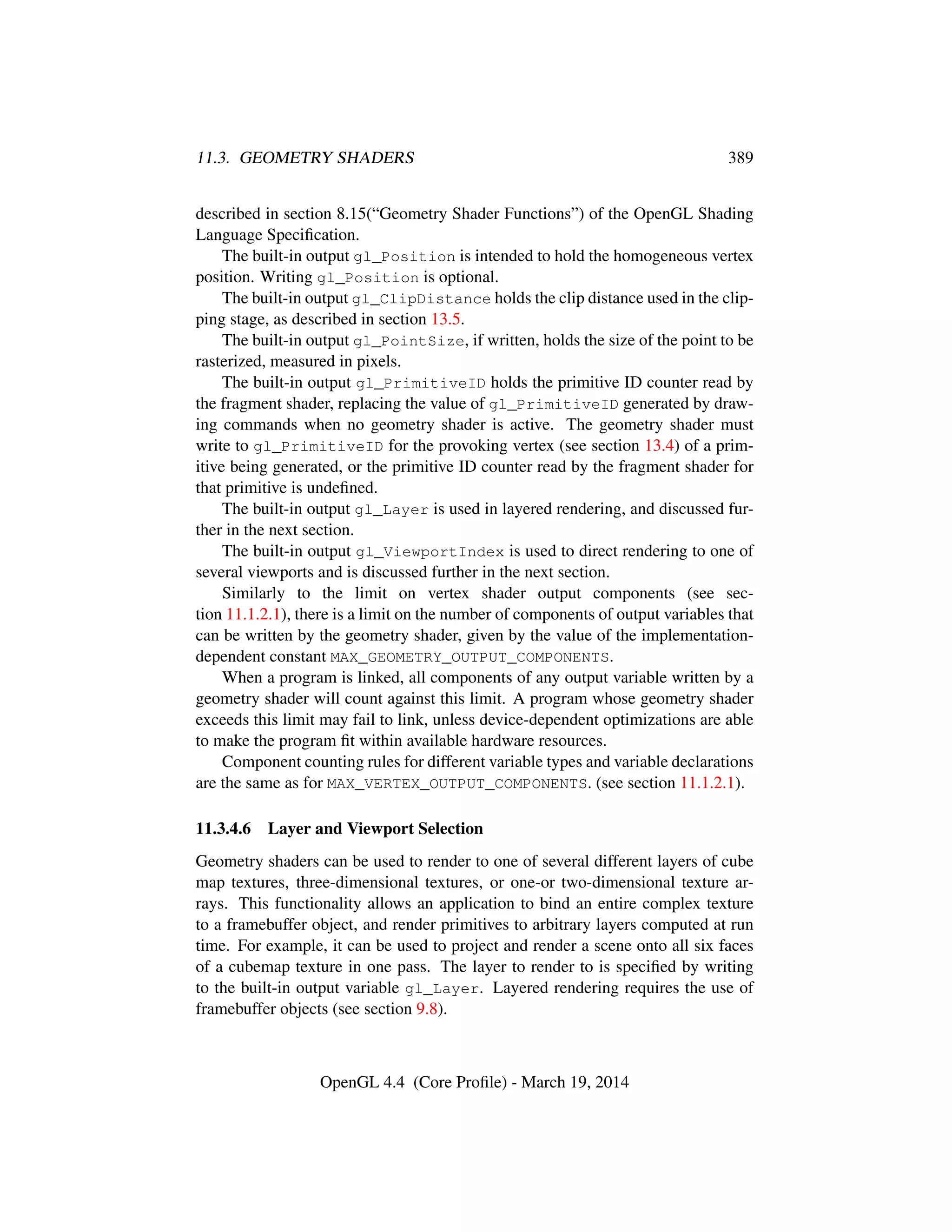 11.3. GEOMETRY SHADERS 389
described in section 8.15(“Geometry Shader Functions”) of the OpenGL Shading
Language Speciﬁcation.
The built-in output gl_Position is intended to hold the homogeneous vertex
position. Writing gl_Position is optional.
The built-in output gl_ClipDistance holds the clip distance used in the clip-
ping stage, as described in section 13.5.
The built-in output gl_PointSize, if written, holds the size of the point to be
rasterized, measured in pixels.
The built-in output gl_PrimitiveID holds the primitive ID counter read by
the fragment shader, replacing the value of gl_PrimitiveID generated by draw-
ing commands when no geometry shader is active. The geometry shader must
write to gl_PrimitiveID for the provoking vertex (see section 13.4) of a prim-
itive being generated, or the primitive ID counter read by the fragment shader for
that primitive is undeﬁned.
The built-in output gl_Layer is used in layered rendering, and discussed fur-
ther in the next section.
The built-in output gl_ViewportIndex is used to direct rendering to one of
several viewports and is discussed further in the next section.
Similarly to the limit on vertex shader output components (see sec-
tion 11.1.2.1), there is a limit on the number of components of output variables that
can be written by the geometry shader, given by the value of the implementation-
dependent constant MAX_GEOMETRY_OUTPUT_COMPONENTS.
When a program is linked, all components of any output variable written by a
geometry shader will count against this limit. A program whose geometry shader
exceeds this limit may fail to link, unless device-dependent optimizations are able
to make the program ﬁt within available hardware resources.
Component counting rules for different variable types and variable declarations
are the same as for MAX_VERTEX_OUTPUT_COMPONENTS. (see section 11.1.2.1).
11.3.4.6 Layer and Viewport Selection
Geometry shaders can be used to render to one of several different layers of cube
map textures, three-dimensional textures, or one-or two-dimensional texture ar-
rays. This functionality allows an application to bind an entire complex texture
to a framebuffer object, and render primitives to arbitrary layers computed at run
time. For example, it can be used to project and render a scene onto all six faces
of a cubemap texture in one pass. The layer to render to is speciﬁed by writing
to the built-in output variable gl_Layer. Layered rendering requires the use of
framebuffer objects (see section 9.8).
OpenGL 4.4 (Core Proﬁle) - March 19, 2014
 