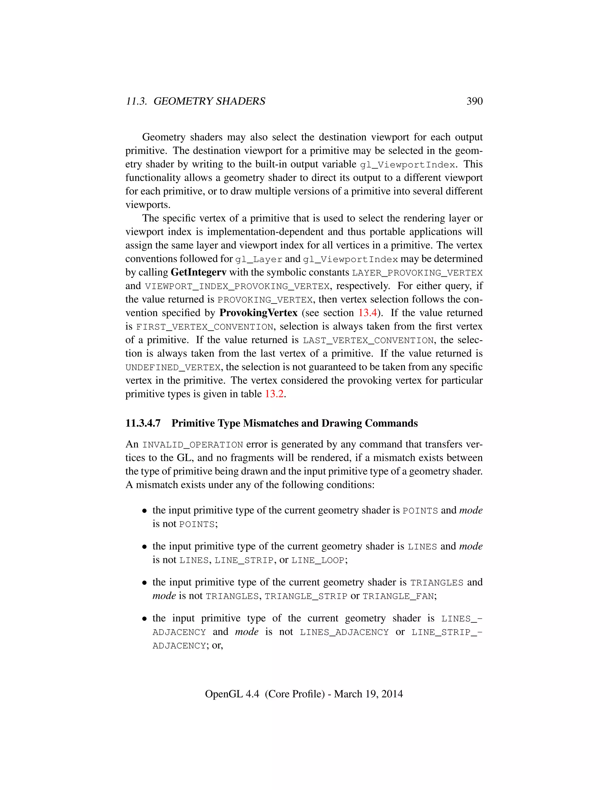 11.3. GEOMETRY SHADERS 390
Geometry shaders may also select the destination viewport for each output
primitive. The destination viewport for a primitive may be selected in the geom-
etry shader by writing to the built-in output variable gl_ViewportIndex. This
functionality allows a geometry shader to direct its output to a different viewport
for each primitive, or to draw multiple versions of a primitive into several different
viewports.
The speciﬁc vertex of a primitive that is used to select the rendering layer or
viewport index is implementation-dependent and thus portable applications will
assign the same layer and viewport index for all vertices in a primitive. The vertex
conventions followed for gl_Layer and gl_ViewportIndex may be determined
by calling GetIntegerv with the symbolic constants LAYER_PROVOKING_VERTEX
and VIEWPORT_INDEX_PROVOKING_VERTEX, respectively. For either query, if
the value returned is PROVOKING_VERTEX, then vertex selection follows the con-
vention speciﬁed by ProvokingVertex (see section 13.4). If the value returned
is FIRST_VERTEX_CONVENTION, selection is always taken from the ﬁrst vertex
of a primitive. If the value returned is LAST_VERTEX_CONVENTION, the selec-
tion is always taken from the last vertex of a primitive. If the value returned is
UNDEFINED_VERTEX, the selection is not guaranteed to be taken from any speciﬁc
vertex in the primitive. The vertex considered the provoking vertex for particular
primitive types is given in table 13.2.
11.3.4.7 Primitive Type Mismatches and Drawing Commands
An INVALID_OPERATION error is generated by any command that transfers ver-
tices to the GL, and no fragments will be rendered, if a mismatch exists between
the type of primitive being drawn and the input primitive type of a geometry shader.
A mismatch exists under any of the following conditions:
• the input primitive type of the current geometry shader is POINTS and mode
is not POINTS;
• the input primitive type of the current geometry shader is LINES and mode
is not LINES, LINE_STRIP, or LINE_LOOP;
• the input primitive type of the current geometry shader is TRIANGLES and
mode is not TRIANGLES, TRIANGLE_STRIP or TRIANGLE_FAN;
• the input primitive type of the current geometry shader is LINES_-
ADJACENCY and mode is not LINES_ADJACENCY or LINE_STRIP_-
ADJACENCY; or,
OpenGL 4.4 (Core Proﬁle) - March 19, 2014
 