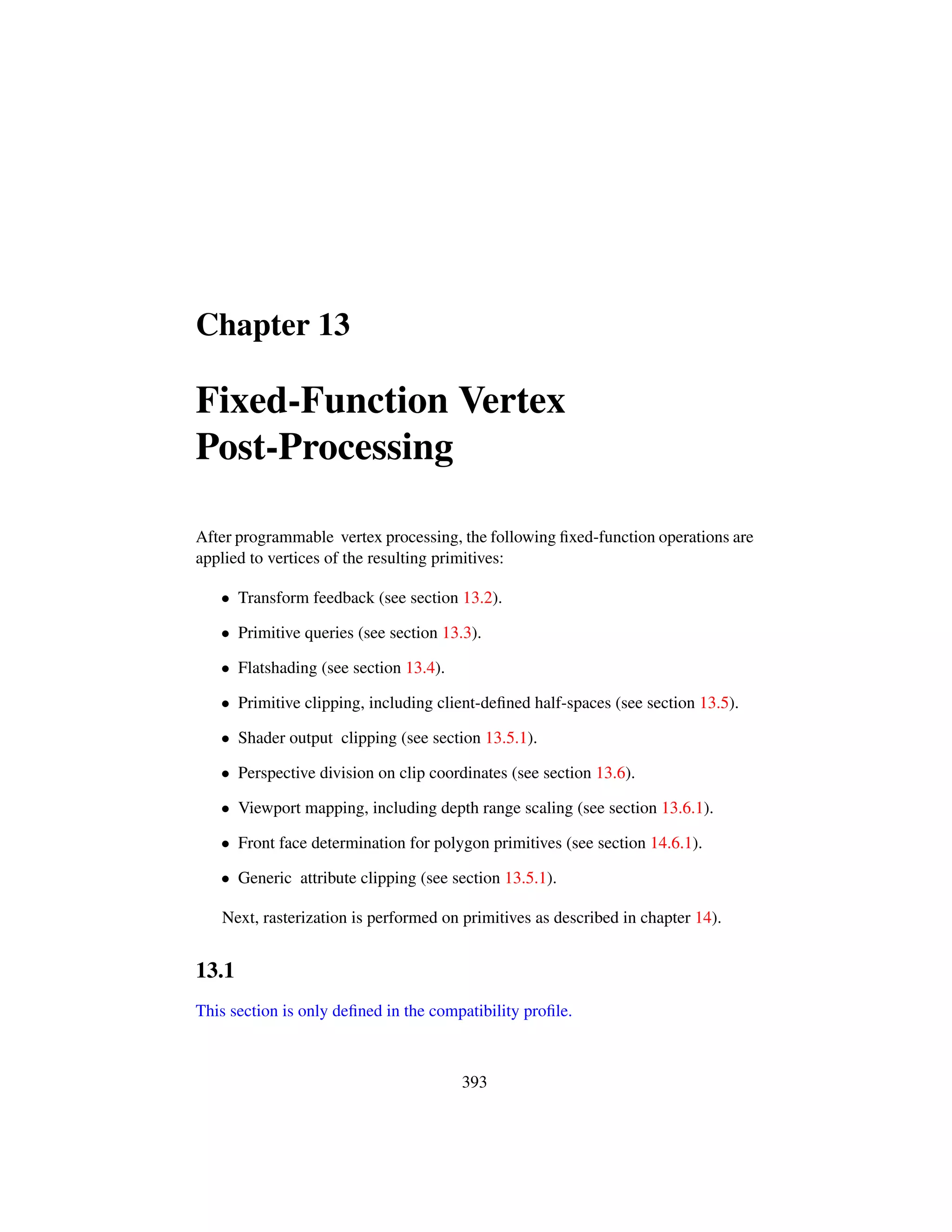 Chapter 13
Fixed-Function Vertex
Post-Processing
After programmable vertex processing, the following ﬁxed-function operations are
applied to vertices of the resulting primitives:
• Transform feedback (see section 13.2).
• Primitive queries (see section 13.3).
• Flatshading (see section 13.4).
• Primitive clipping, including client-deﬁned half-spaces (see section 13.5).
• Shader output clipping (see section 13.5.1).
• Perspective division on clip coordinates (see section 13.6).
• Viewport mapping, including depth range scaling (see section 13.6.1).
• Front face determination for polygon primitives (see section 14.6.1).
• Generic attribute clipping (see section 13.5.1).
Next, rasterization is performed on primitives as described in chapter 14).
13.1
This section is only deﬁned in the compatibility proﬁle.
393
 