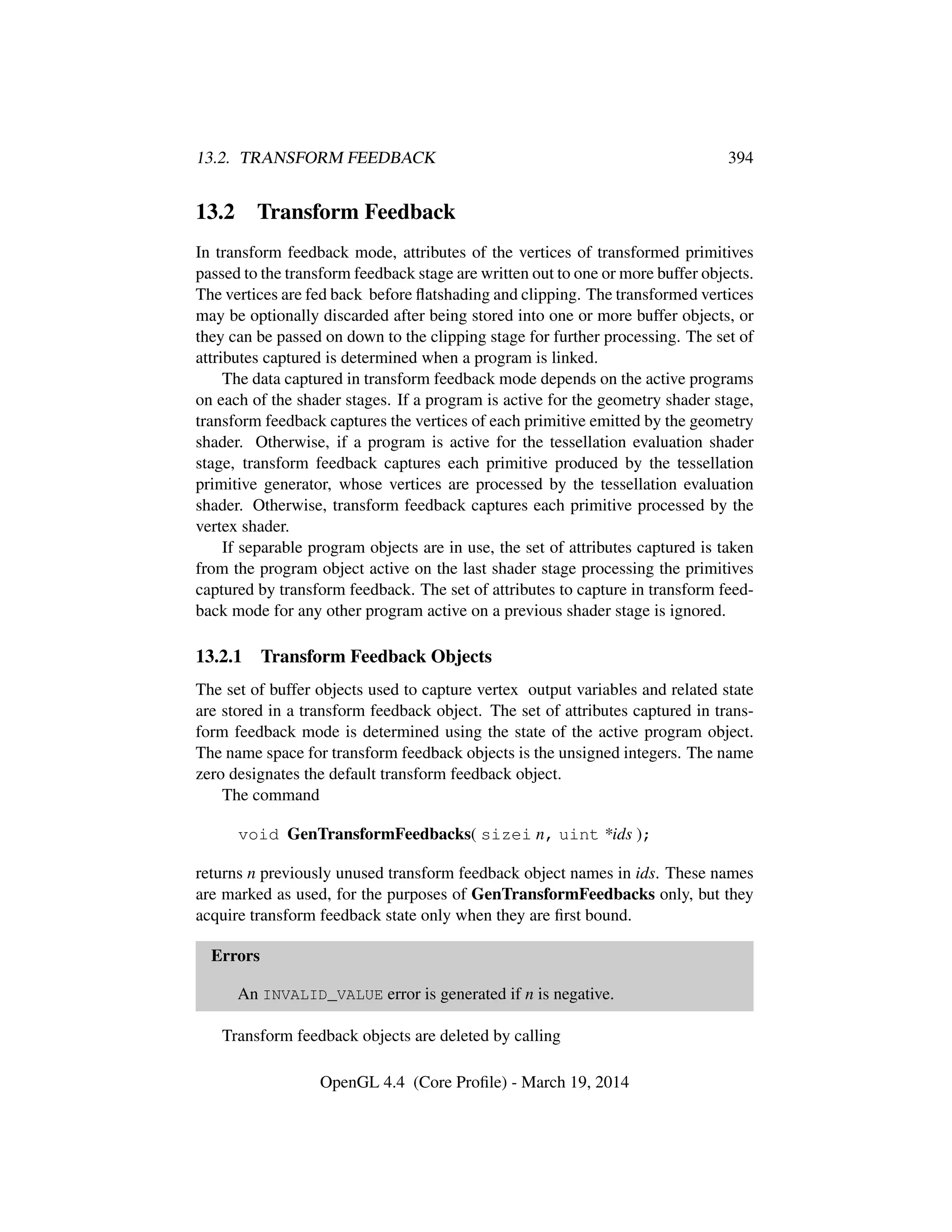 13.2. TRANSFORM FEEDBACK 394
13.2 Transform Feedback
In transform feedback mode, attributes of the vertices of transformed primitives
passed to the transform feedback stage are written out to one or more buffer objects.
The vertices are fed back before ﬂatshading and clipping. The transformed vertices
may be optionally discarded after being stored into one or more buffer objects, or
they can be passed on down to the clipping stage for further processing. The set of
attributes captured is determined when a program is linked.
The data captured in transform feedback mode depends on the active programs
on each of the shader stages. If a program is active for the geometry shader stage,
transform feedback captures the vertices of each primitive emitted by the geometry
shader. Otherwise, if a program is active for the tessellation evaluation shader
stage, transform feedback captures each primitive produced by the tessellation
primitive generator, whose vertices are processed by the tessellation evaluation
shader. Otherwise, transform feedback captures each primitive processed by the
vertex shader.
If separable program objects are in use, the set of attributes captured is taken
from the program object active on the last shader stage processing the primitives
captured by transform feedback. The set of attributes to capture in transform feed-
back mode for any other program active on a previous shader stage is ignored.
13.2.1 Transform Feedback Objects
The set of buffer objects used to capture vertex output variables and related state
are stored in a transform feedback object. The set of attributes captured in trans-
form feedback mode is determined using the state of the active program object.
The name space for transform feedback objects is the unsigned integers. The name
zero designates the default transform feedback object.
The command
void GenTransformFeedbacks( sizei n, uint *ids );
returns n previously unused transform feedback object names in ids. These names
are marked as used, for the purposes of GenTransformFeedbacks only, but they
acquire transform feedback state only when they are ﬁrst bound.
Errors
An INVALID_VALUE error is generated if n is negative.
Transform feedback objects are deleted by calling
OpenGL 4.4 (Core Proﬁle) - March 19, 2014
 