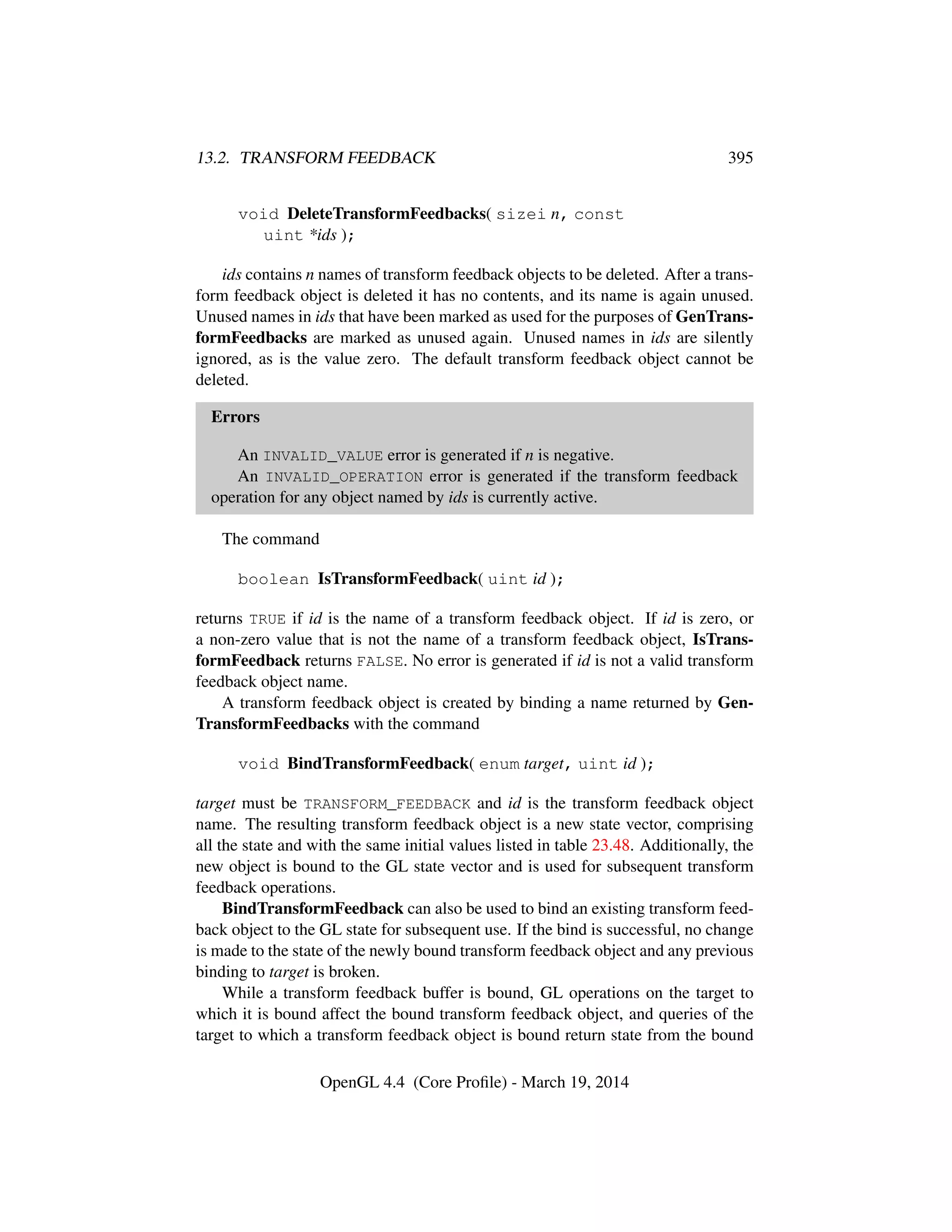 13.2. TRANSFORM FEEDBACK 395
void DeleteTransformFeedbacks( sizei n, const
uint *ids );
ids contains n names of transform feedback objects to be deleted. After a trans-
form feedback object is deleted it has no contents, and its name is again unused.
Unused names in ids that have been marked as used for the purposes of GenTrans-
formFeedbacks are marked as unused again. Unused names in ids are silently
ignored, as is the value zero. The default transform feedback object cannot be
deleted.
Errors
An INVALID_VALUE error is generated if n is negative.
An INVALID_OPERATION error is generated if the transform feedback
operation for any object named by ids is currently active.
The command
boolean IsTransformFeedback( uint id );
returns TRUE if id is the name of a transform feedback object. If id is zero, or
a non-zero value that is not the name of a transform feedback object, IsTrans-
formFeedback returns FALSE. No error is generated if id is not a valid transform
feedback object name.
A transform feedback object is created by binding a name returned by Gen-
TransformFeedbacks with the command
void BindTransformFeedback( enum target, uint id );
target must be TRANSFORM_FEEDBACK and id is the transform feedback object
name. The resulting transform feedback object is a new state vector, comprising
all the state and with the same initial values listed in table 23.48. Additionally, the
new object is bound to the GL state vector and is used for subsequent transform
feedback operations.
BindTransformFeedback can also be used to bind an existing transform feed-
back object to the GL state for subsequent use. If the bind is successful, no change
is made to the state of the newly bound transform feedback object and any previous
binding to target is broken.
While a transform feedback buffer is bound, GL operations on the target to
which it is bound affect the bound transform feedback object, and queries of the
target to which a transform feedback object is bound return state from the bound
OpenGL 4.4 (Core Proﬁle) - March 19, 2014
 