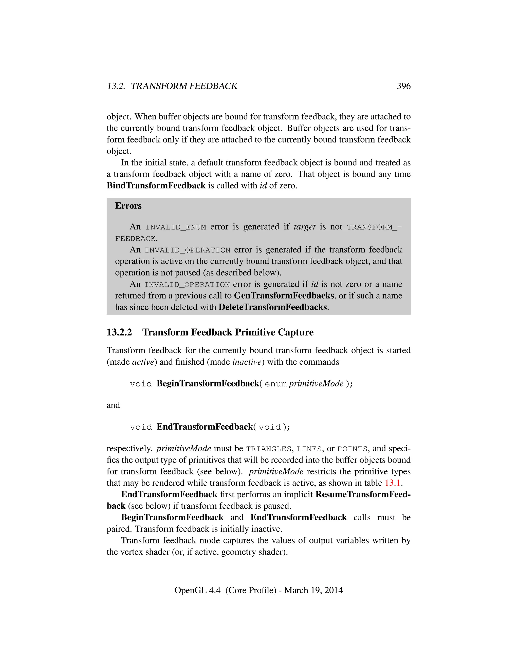 13.2. TRANSFORM FEEDBACK 396
object. When buffer objects are bound for transform feedback, they are attached to
the currently bound transform feedback object. Buffer objects are used for trans-
form feedback only if they are attached to the currently bound transform feedback
object.
In the initial state, a default transform feedback object is bound and treated as
a transform feedback object with a name of zero. That object is bound any time
BindTransformFeedback is called with id of zero.
Errors
An INVALID_ENUM error is generated if target is not TRANSFORM_-
FEEDBACK.
An INVALID_OPERATION error is generated if the transform feedback
operation is active on the currently bound transform feedback object, and that
operation is not paused (as described below).
An INVALID_OPERATION error is generated if id is not zero or a name
returned from a previous call to GenTransformFeedbacks, or if such a name
has since been deleted with DeleteTransformFeedbacks.
13.2.2 Transform Feedback Primitive Capture
Transform feedback for the currently bound transform feedback object is started
(made active) and ﬁnished (made inactive) with the commands
void BeginTransformFeedback( enum primitiveMode );
and
void EndTransformFeedback( void );
respectively. primitiveMode must be TRIANGLES, LINES, or POINTS, and speci-
ﬁes the output type of primitives that will be recorded into the buffer objects bound
for transform feedback (see below). primitiveMode restricts the primitive types
that may be rendered while transform feedback is active, as shown in table 13.1.
EndTransformFeedback ﬁrst performs an implicit ResumeTransformFeed-
back (see below) if transform feedback is paused.
BeginTransformFeedback and EndTransformFeedback calls must be
paired. Transform feedback is initially inactive.
Transform feedback mode captures the values of output variables written by
the vertex shader (or, if active, geometry shader).
OpenGL 4.4 (Core Proﬁle) - March 19, 2014
 