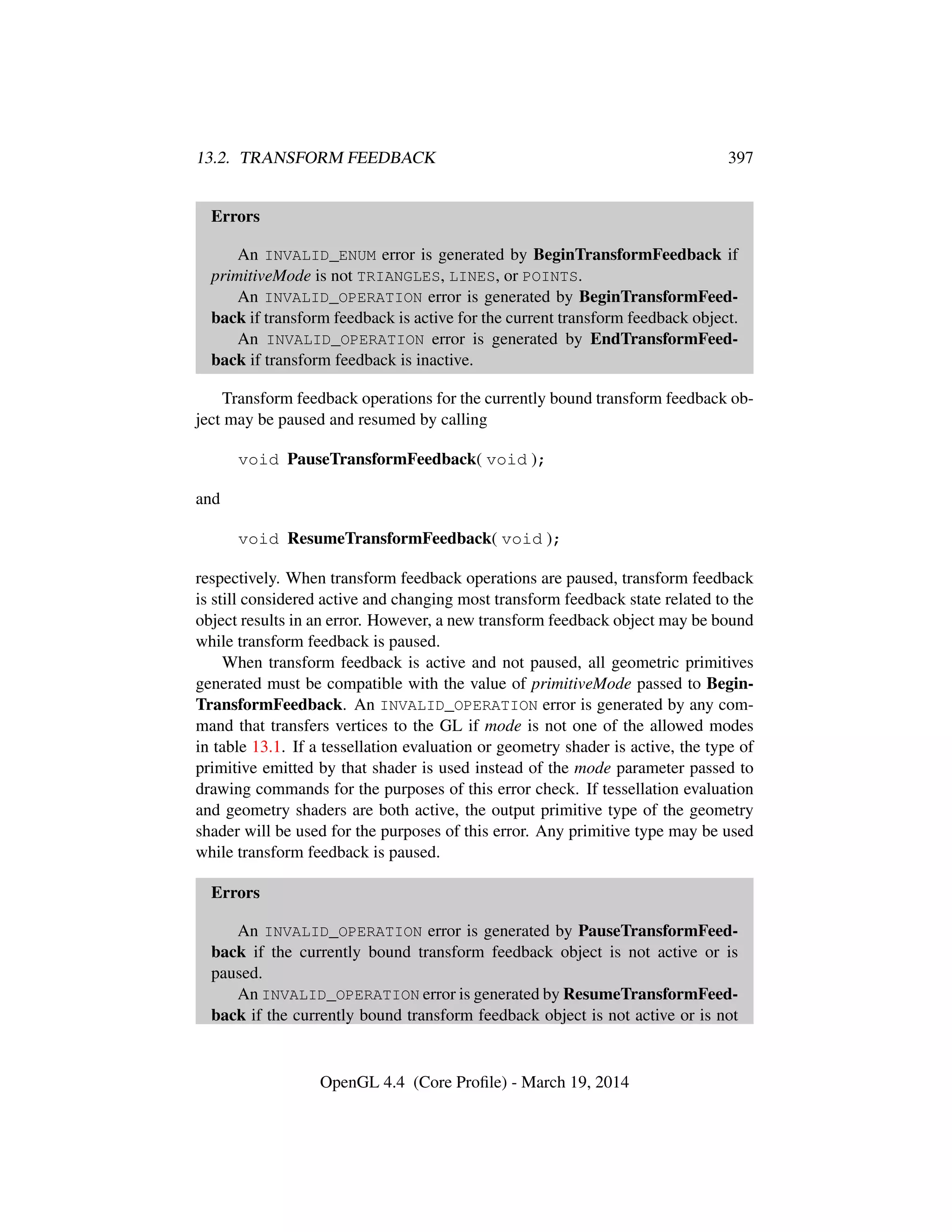 13.2. TRANSFORM FEEDBACK 397
Errors
An INVALID_ENUM error is generated by BeginTransformFeedback if
primitiveMode is not TRIANGLES, LINES, or POINTS.
An INVALID_OPERATION error is generated by BeginTransformFeed-
back if transform feedback is active for the current transform feedback object.
An INVALID_OPERATION error is generated by EndTransformFeed-
back if transform feedback is inactive.
Transform feedback operations for the currently bound transform feedback ob-
ject may be paused and resumed by calling
void PauseTransformFeedback( void );
and
void ResumeTransformFeedback( void );
respectively. When transform feedback operations are paused, transform feedback
is still considered active and changing most transform feedback state related to the
object results in an error. However, a new transform feedback object may be bound
while transform feedback is paused.
When transform feedback is active and not paused, all geometric primitives
generated must be compatible with the value of primitiveMode passed to Begin-
TransformFeedback. An INVALID_OPERATION error is generated by any com-
mand that transfers vertices to the GL if mode is not one of the allowed modes
in table 13.1. If a tessellation evaluation or geometry shader is active, the type of
primitive emitted by that shader is used instead of the mode parameter passed to
drawing commands for the purposes of this error check. If tessellation evaluation
and geometry shaders are both active, the output primitive type of the geometry
shader will be used for the purposes of this error. Any primitive type may be used
while transform feedback is paused.
Errors
An INVALID_OPERATION error is generated by PauseTransformFeed-
back if the currently bound transform feedback object is not active or is
paused.
An INVALID_OPERATION error is generated by ResumeTransformFeed-
back if the currently bound transform feedback object is not active or is not
OpenGL 4.4 (Core Proﬁle) - March 19, 2014
 