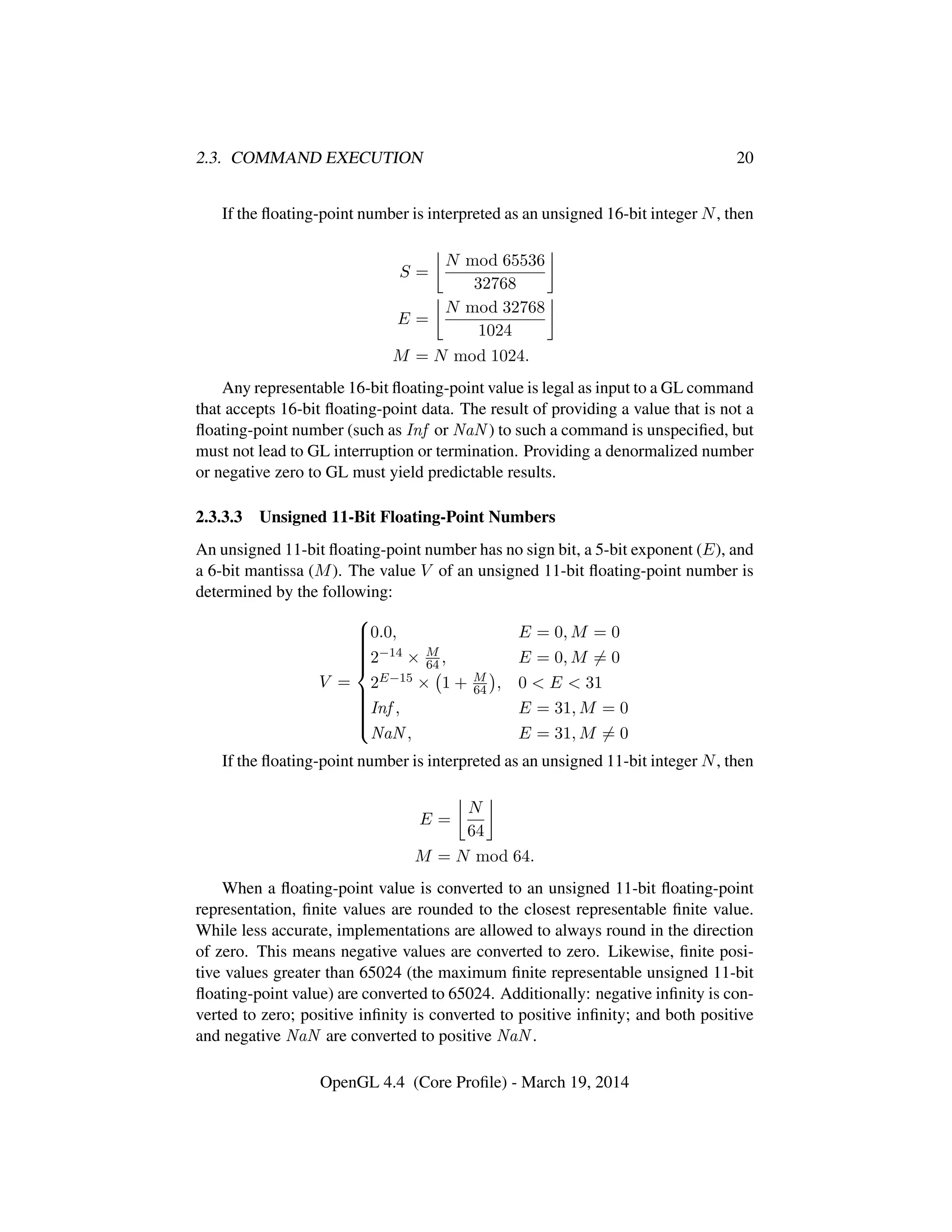 2.3. COMMAND EXECUTION 20
If the ﬂoating-point number is interpreted as an unsigned 16-bit integer N, then
S =
N mod 65536
32768
E =
N mod 32768
1024
M = N mod 1024.
Any representable 16-bit ﬂoating-point value is legal as input to a GL command
that accepts 16-bit ﬂoating-point data. The result of providing a value that is not a
ﬂoating-point number (such as Inf or NaN ) to such a command is unspeciﬁed, but
must not lead to GL interruption or termination. Providing a denormalized number
or negative zero to GL must yield predictable results.
2.3.3.3 Unsigned 11-Bit Floating-Point Numbers
An unsigned 11-bit ﬂoating-point number has no sign bit, a 5-bit exponent (E), and
a 6-bit mantissa (M). The value V of an unsigned 11-bit ﬂoating-point number is
determined by the following:
V =



0.0, E = 0, M = 0
2−14 × M
64 , E = 0, M = 0
2E−15 × 1 + M
64 , 0 < E < 31
Inf , E = 31, M = 0
NaN , E = 31, M = 0
If the ﬂoating-point number is interpreted as an unsigned 11-bit integer N, then
E =
N
64
M = N mod 64.
When a ﬂoating-point value is converted to an unsigned 11-bit ﬂoating-point
representation, ﬁnite values are rounded to the closest representable ﬁnite value.
While less accurate, implementations are allowed to always round in the direction
of zero. This means negative values are converted to zero. Likewise, ﬁnite posi-
tive values greater than 65024 (the maximum ﬁnite representable unsigned 11-bit
ﬂoating-point value) are converted to 65024. Additionally: negative inﬁnity is con-
verted to zero; positive inﬁnity is converted to positive inﬁnity; and both positive
and negative NaN are converted to positive NaN .
OpenGL 4.4 (Core Proﬁle) - March 19, 2014
 