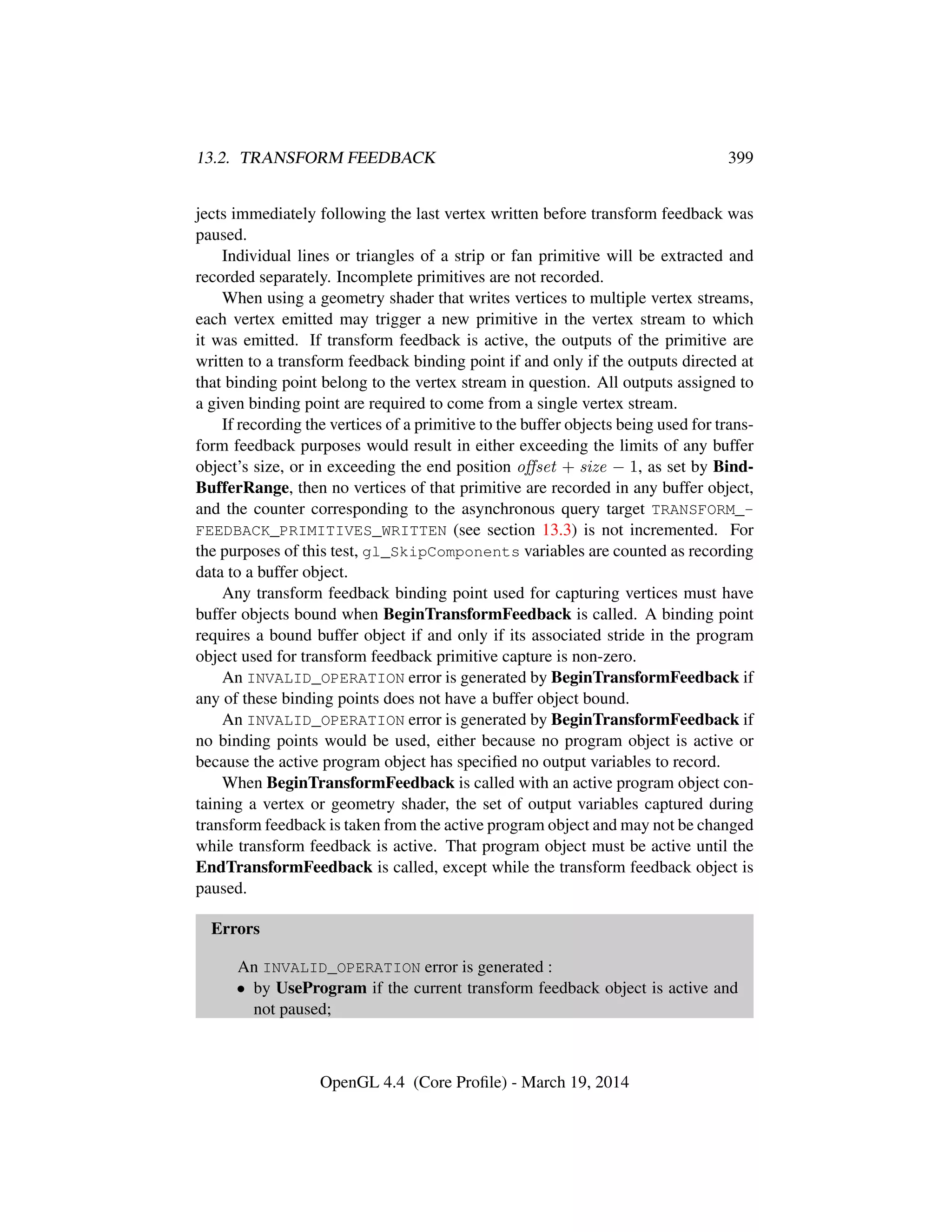 13.2. TRANSFORM FEEDBACK 399
jects immediately following the last vertex written before transform feedback was
paused.
Individual lines or triangles of a strip or fan primitive will be extracted and
recorded separately. Incomplete primitives are not recorded.
When using a geometry shader that writes vertices to multiple vertex streams,
each vertex emitted may trigger a new primitive in the vertex stream to which
it was emitted. If transform feedback is active, the outputs of the primitive are
written to a transform feedback binding point if and only if the outputs directed at
that binding point belong to the vertex stream in question. All outputs assigned to
a given binding point are required to come from a single vertex stream.
If recording the vertices of a primitive to the buffer objects being used for trans-
form feedback purposes would result in either exceeding the limits of any buffer
object’s size, or in exceeding the end position oﬀset + size − 1, as set by Bind-
BufferRange, then no vertices of that primitive are recorded in any buffer object,
and the counter corresponding to the asynchronous query target TRANSFORM_-
FEEDBACK_PRIMITIVES_WRITTEN (see section 13.3) is not incremented. For
the purposes of this test, gl_SkipComponents variables are counted as recording
data to a buffer object.
Any transform feedback binding point used for capturing vertices must have
buffer objects bound when BeginTransformFeedback is called. A binding point
requires a bound buffer object if and only if its associated stride in the program
object used for transform feedback primitive capture is non-zero.
An INVALID_OPERATION error is generated by BeginTransformFeedback if
any of these binding points does not have a buffer object bound.
An INVALID_OPERATION error is generated by BeginTransformFeedback if
no binding points would be used, either because no program object is active or
because the active program object has speciﬁed no output variables to record.
When BeginTransformFeedback is called with an active program object con-
taining a vertex or geometry shader, the set of output variables captured during
transform feedback is taken from the active program object and may not be changed
while transform feedback is active. That program object must be active until the
EndTransformFeedback is called, except while the transform feedback object is
paused.
Errors
An INVALID_OPERATION error is generated :
• by UseProgram if the current transform feedback object is active and
not paused;
OpenGL 4.4 (Core Proﬁle) - March 19, 2014
 