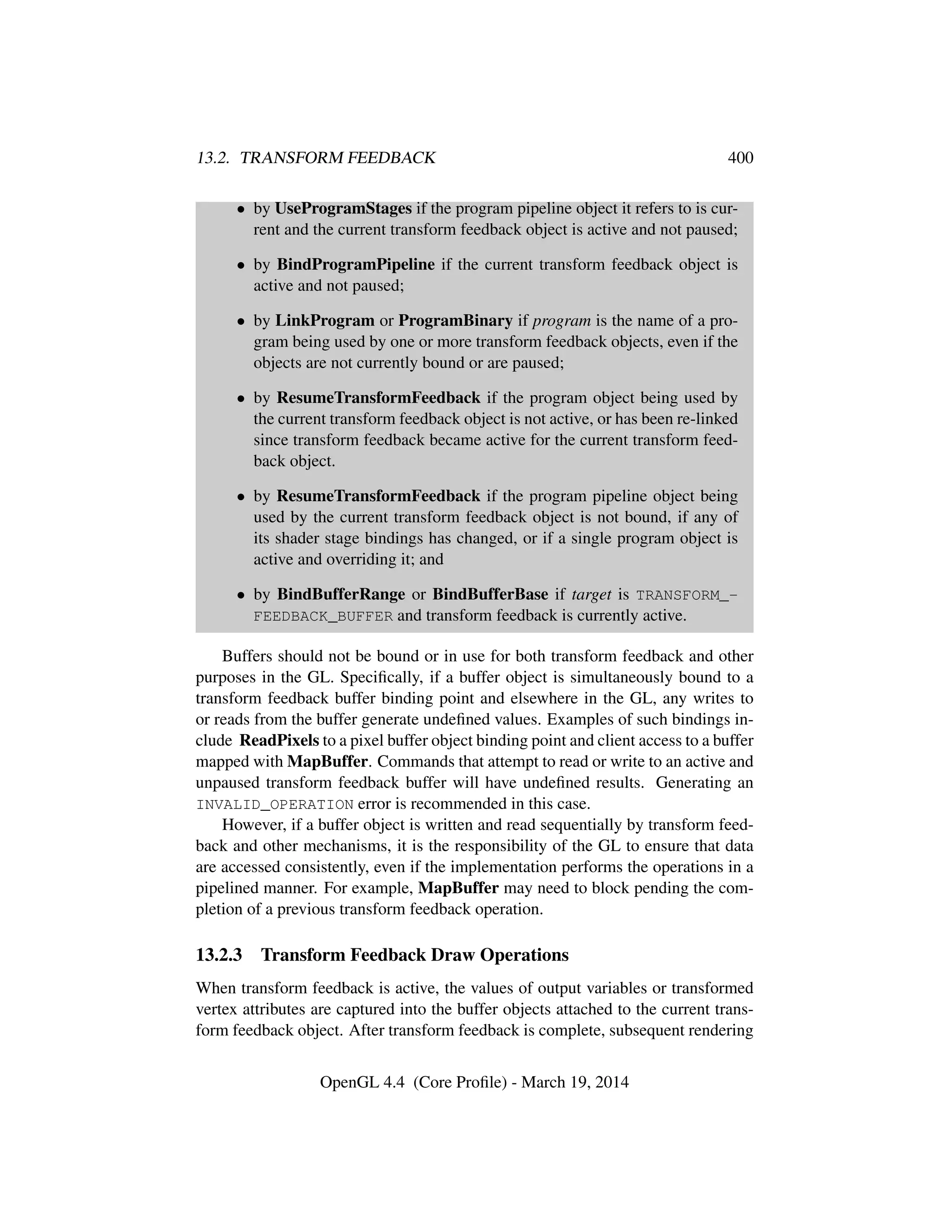 13.2. TRANSFORM FEEDBACK 400
• by UseProgramStages if the program pipeline object it refers to is cur-
rent and the current transform feedback object is active and not paused;
• by BindProgramPipeline if the current transform feedback object is
active and not paused;
• by LinkProgram or ProgramBinary if program is the name of a pro-
gram being used by one or more transform feedback objects, even if the
objects are not currently bound or are paused;
• by ResumeTransformFeedback if the program object being used by
the current transform feedback object is not active, or has been re-linked
since transform feedback became active for the current transform feed-
back object.
• by ResumeTransformFeedback if the program pipeline object being
used by the current transform feedback object is not bound, if any of
its shader stage bindings has changed, or if a single program object is
active and overriding it; and
• by BindBufferRange or BindBufferBase if target is TRANSFORM_-
FEEDBACK_BUFFER and transform feedback is currently active.
Buffers should not be bound or in use for both transform feedback and other
purposes in the GL. Speciﬁcally, if a buffer object is simultaneously bound to a
transform feedback buffer binding point and elsewhere in the GL, any writes to
or reads from the buffer generate undeﬁned values. Examples of such bindings in-
clude ReadPixels to a pixel buffer object binding point and client access to a buffer
mapped with MapBuffer. Commands that attempt to read or write to an active and
unpaused transform feedback buffer will have undeﬁned results. Generating an
INVALID_OPERATION error is recommended in this case.
However, if a buffer object is written and read sequentially by transform feed-
back and other mechanisms, it is the responsibility of the GL to ensure that data
are accessed consistently, even if the implementation performs the operations in a
pipelined manner. For example, MapBuffer may need to block pending the com-
pletion of a previous transform feedback operation.
13.2.3 Transform Feedback Draw Operations
When transform feedback is active, the values of output variables or transformed
vertex attributes are captured into the buffer objects attached to the current trans-
form feedback object. After transform feedback is complete, subsequent rendering
OpenGL 4.4 (Core Proﬁle) - March 19, 2014
 