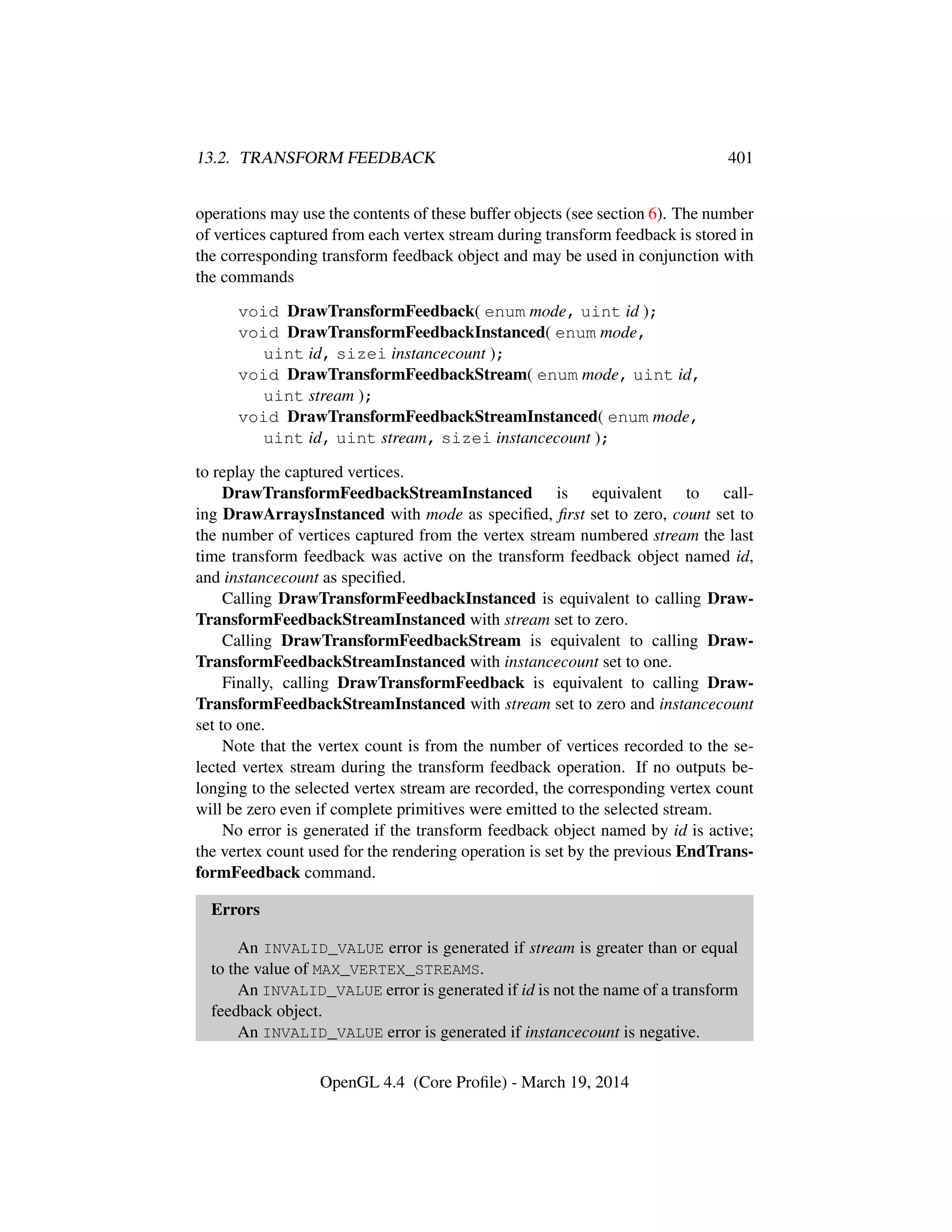13.2. TRANSFORM FEEDBACK 401
operations may use the contents of these buffer objects (see section 6). The number
of vertices captured from each vertex stream during transform feedback is stored in
the corresponding transform feedback object and may be used in conjunction with
the commands
void DrawTransformFeedback( enum mode, uint id );
void DrawTransformFeedbackInstanced( enum mode,
uint id, sizei instancecount );
void DrawTransformFeedbackStream( enum mode, uint id,
uint stream );
void DrawTransformFeedbackStreamInstanced( enum mode,
uint id, uint stream, sizei instancecount );
to replay the captured vertices.
DrawTransformFeedbackStreamInstanced is equivalent to call-
ing DrawArraysInstanced with mode as speciﬁed, ﬁrst set to zero, count set to
the number of vertices captured from the vertex stream numbered stream the last
time transform feedback was active on the transform feedback object named id,
and instancecount as speciﬁed.
Calling DrawTransformFeedbackInstanced is equivalent to calling Draw-
TransformFeedbackStreamInstanced with stream set to zero.
Calling DrawTransformFeedbackStream is equivalent to calling Draw-
TransformFeedbackStreamInstanced with instancecount set to one.
Finally, calling DrawTransformFeedback is equivalent to calling Draw-
TransformFeedbackStreamInstanced with stream set to zero and instancecount
set to one.
Note that the vertex count is from the number of vertices recorded to the se-
lected vertex stream during the transform feedback operation. If no outputs be-
longing to the selected vertex stream are recorded, the corresponding vertex count
will be zero even if complete primitives were emitted to the selected stream.
No error is generated if the transform feedback object named by id is active;
the vertex count used for the rendering operation is set by the previous EndTrans-
formFeedback command.
Errors
An INVALID_VALUE error is generated if stream is greater than or equal
to the value of MAX_VERTEX_STREAMS.
An INVALID_VALUE error is generated if id is not the name of a transform
feedback object.
An INVALID_VALUE error is generated if instancecount is negative.
OpenGL 4.4 (Core Proﬁle) - March 19, 2014
 