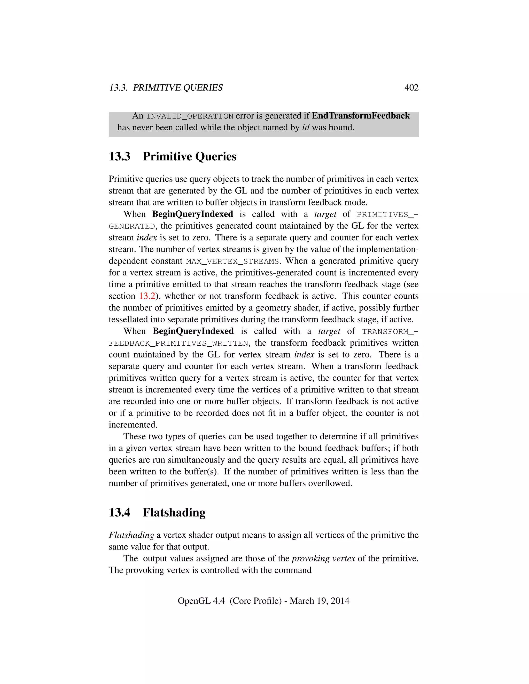 13.3. PRIMITIVE QUERIES 402
An INVALID_OPERATION error is generated if EndTransformFeedback
has never been called while the object named by id was bound.
13.3 Primitive Queries
Primitive queries use query objects to track the number of primitives in each vertex
stream that are generated by the GL and the number of primitives in each vertex
stream that are written to buffer objects in transform feedback mode.
When BeginQueryIndexed is called with a target of PRIMITIVES_-
GENERATED, the primitives generated count maintained by the GL for the vertex
stream index is set to zero. There is a separate query and counter for each vertex
stream. The number of vertex streams is given by the value of the implementation-
dependent constant MAX_VERTEX_STREAMS. When a generated primitive query
for a vertex stream is active, the primitives-generated count is incremented every
time a primitive emitted to that stream reaches the transform feedback stage (see
section 13.2), whether or not transform feedback is active. This counter counts
the number of primitives emitted by a geometry shader, if active, possibly further
tessellated into separate primitives during the transform feedback stage, if active.
When BeginQueryIndexed is called with a target of TRANSFORM_-
FEEDBACK_PRIMITIVES_WRITTEN, the transform feedback primitives written
count maintained by the GL for vertex stream index is set to zero. There is a
separate query and counter for each vertex stream. When a transform feedback
primitives written query for a vertex stream is active, the counter for that vertex
stream is incremented every time the vertices of a primitive written to that stream
are recorded into one or more buffer objects. If transform feedback is not active
or if a primitive to be recorded does not ﬁt in a buffer object, the counter is not
incremented.
These two types of queries can be used together to determine if all primitives
in a given vertex stream have been written to the bound feedback buffers; if both
queries are run simultaneously and the query results are equal, all primitives have
been written to the buffer(s). If the number of primitives written is less than the
number of primitives generated, one or more buffers overﬂowed.
13.4 Flatshading
Flatshading a vertex shader output means to assign all vertices of the primitive the
same value for that output.
The output values assigned are those of the provoking vertex of the primitive.
The provoking vertex is controlled with the command
OpenGL 4.4 (Core Proﬁle) - March 19, 2014
 