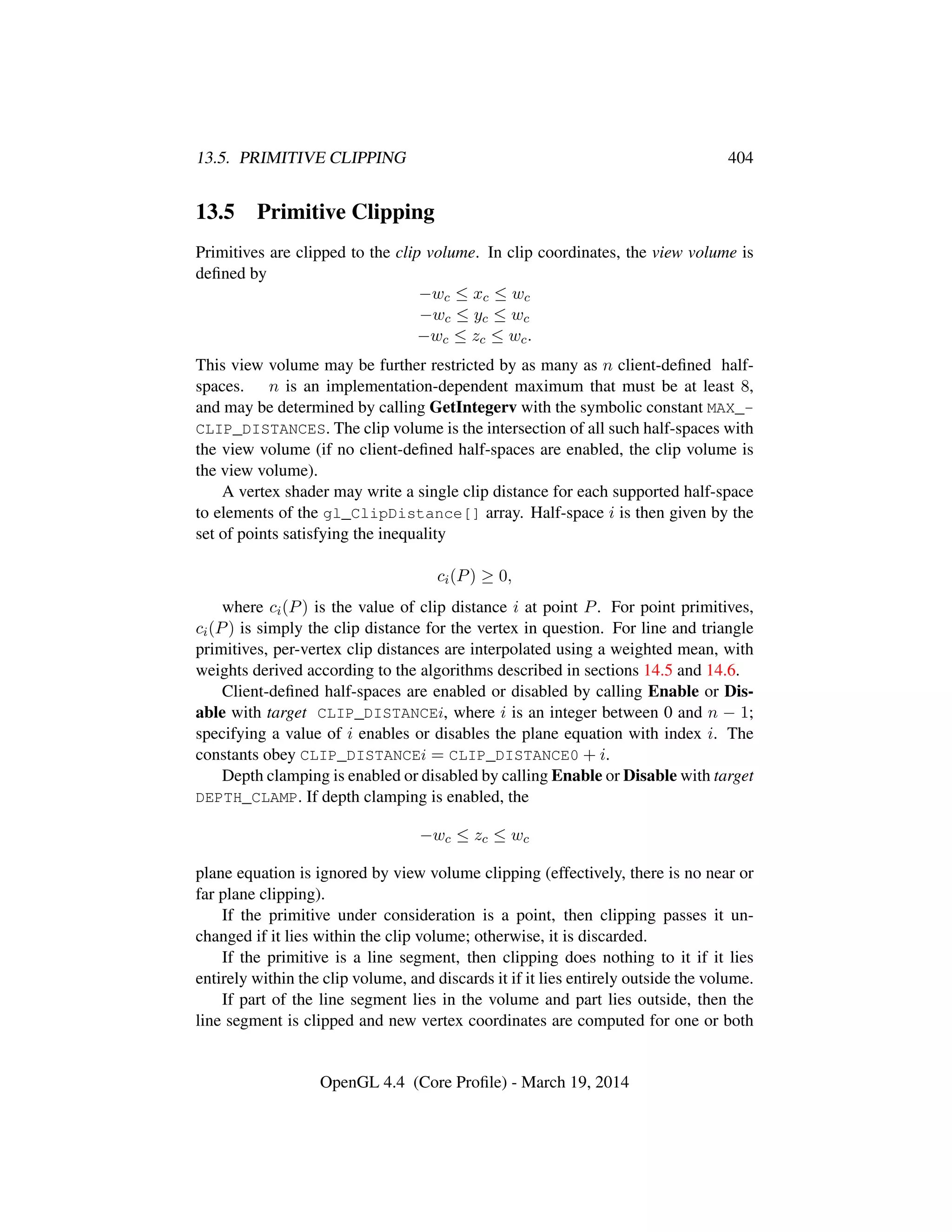13.5. PRIMITIVE CLIPPING 404
13.5 Primitive Clipping
Primitives are clipped to the clip volume. In clip coordinates, the view volume is
deﬁned by
−wc ≤ xc ≤ wc
−wc ≤ yc ≤ wc
−wc ≤ zc ≤ wc.
This view volume may be further restricted by as many as n client-deﬁned half-
spaces. n is an implementation-dependent maximum that must be at least 8,
and may be determined by calling GetIntegerv with the symbolic constant MAX_-
CLIP_DISTANCES. The clip volume is the intersection of all such half-spaces with
the view volume (if no client-deﬁned half-spaces are enabled, the clip volume is
the view volume).
A vertex shader may write a single clip distance for each supported half-space
to elements of the gl_ClipDistance[] array. Half-space i is then given by the
set of points satisfying the inequality
ci(P) ≥ 0,
where ci(P) is the value of clip distance i at point P. For point primitives,
ci(P) is simply the clip distance for the vertex in question. For line and triangle
primitives, per-vertex clip distances are interpolated using a weighted mean, with
weights derived according to the algorithms described in sections 14.5 and 14.6.
Client-deﬁned half-spaces are enabled or disabled by calling Enable or Dis-
able with target CLIP_DISTANCEi, where i is an integer between 0 and n − 1;
specifying a value of i enables or disables the plane equation with index i. The
constants obey CLIP_DISTANCEi = CLIP_DISTANCE0 + i.
Depth clamping is enabled or disabled by calling Enable or Disable with target
DEPTH_CLAMP. If depth clamping is enabled, the
−wc ≤ zc ≤ wc
plane equation is ignored by view volume clipping (effectively, there is no near or
far plane clipping).
If the primitive under consideration is a point, then clipping passes it un-
changed if it lies within the clip volume; otherwise, it is discarded.
If the primitive is a line segment, then clipping does nothing to it if it lies
entirely within the clip volume, and discards it if it lies entirely outside the volume.
If part of the line segment lies in the volume and part lies outside, then the
line segment is clipped and new vertex coordinates are computed for one or both
OpenGL 4.4 (Core Proﬁle) - March 19, 2014
 