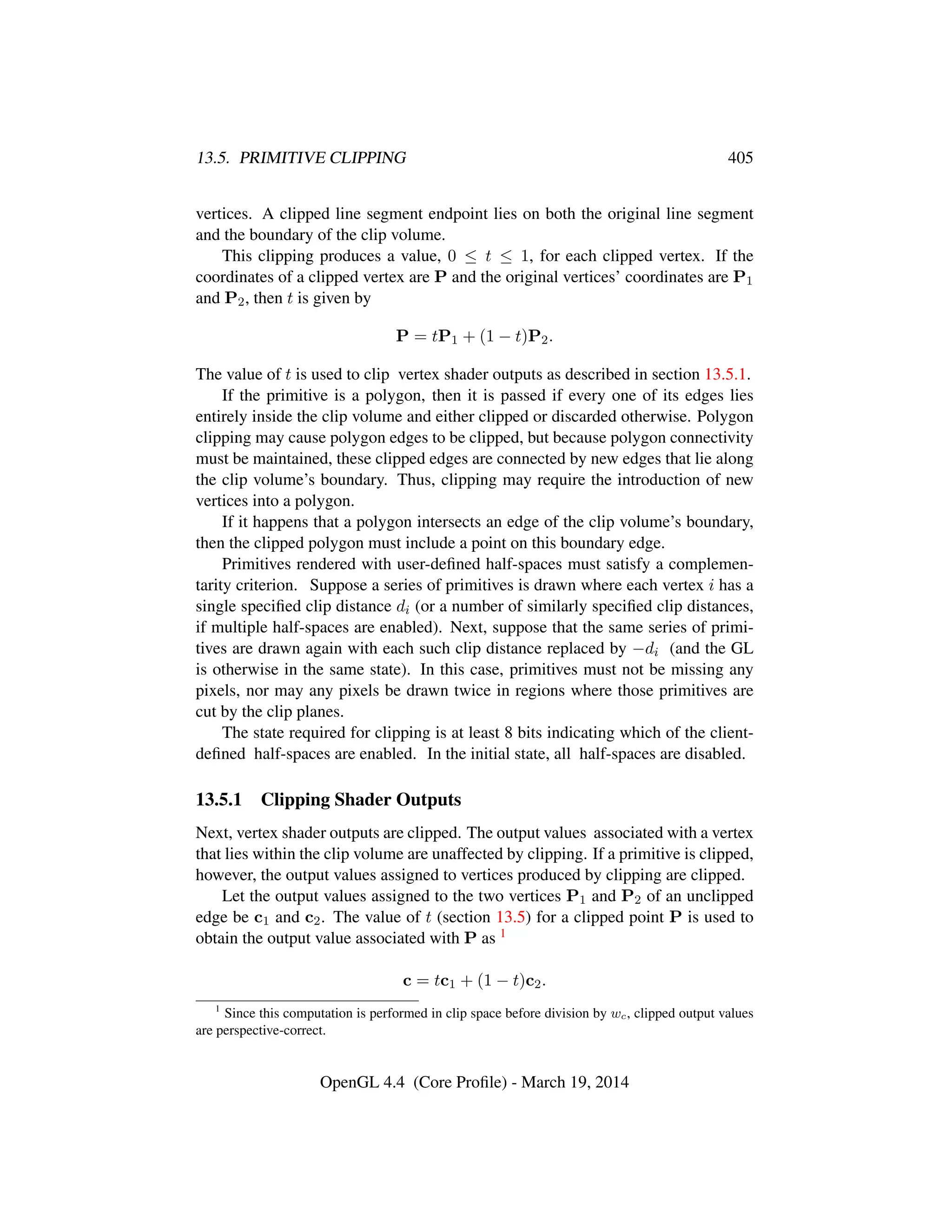13.5. PRIMITIVE CLIPPING 405
vertices. A clipped line segment endpoint lies on both the original line segment
and the boundary of the clip volume.
This clipping produces a value, 0 ≤ t ≤ 1, for each clipped vertex. If the
coordinates of a clipped vertex are P and the original vertices’ coordinates are P1
and P2, then t is given by
P = tP1 + (1 − t)P2.
The value of t is used to clip vertex shader outputs as described in section 13.5.1.
If the primitive is a polygon, then it is passed if every one of its edges lies
entirely inside the clip volume and either clipped or discarded otherwise. Polygon
clipping may cause polygon edges to be clipped, but because polygon connectivity
must be maintained, these clipped edges are connected by new edges that lie along
the clip volume’s boundary. Thus, clipping may require the introduction of new
vertices into a polygon.
If it happens that a polygon intersects an edge of the clip volume’s boundary,
then the clipped polygon must include a point on this boundary edge.
Primitives rendered with user-deﬁned half-spaces must satisfy a complemen-
tarity criterion. Suppose a series of primitives is drawn where each vertex i has a
single speciﬁed clip distance di (or a number of similarly speciﬁed clip distances,
if multiple half-spaces are enabled). Next, suppose that the same series of primi-
tives are drawn again with each such clip distance replaced by −di (and the GL
is otherwise in the same state). In this case, primitives must not be missing any
pixels, nor may any pixels be drawn twice in regions where those primitives are
cut by the clip planes.
The state required for clipping is at least 8 bits indicating which of the client-
deﬁned half-spaces are enabled. In the initial state, all half-spaces are disabled.
13.5.1 Clipping Shader Outputs
Next, vertex shader outputs are clipped. The output values associated with a vertex
that lies within the clip volume are unaffected by clipping. If a primitive is clipped,
however, the output values assigned to vertices produced by clipping are clipped.
Let the output values assigned to the two vertices P1 and P2 of an unclipped
edge be c1 and c2. The value of t (section 13.5) for a clipped point P is used to
obtain the output value associated with P as 1
c = tc1 + (1 − t)c2.
1
Since this computation is performed in clip space before division by wc, clipped output values
are perspective-correct.
OpenGL 4.4 (Core Proﬁle) - March 19, 2014
 