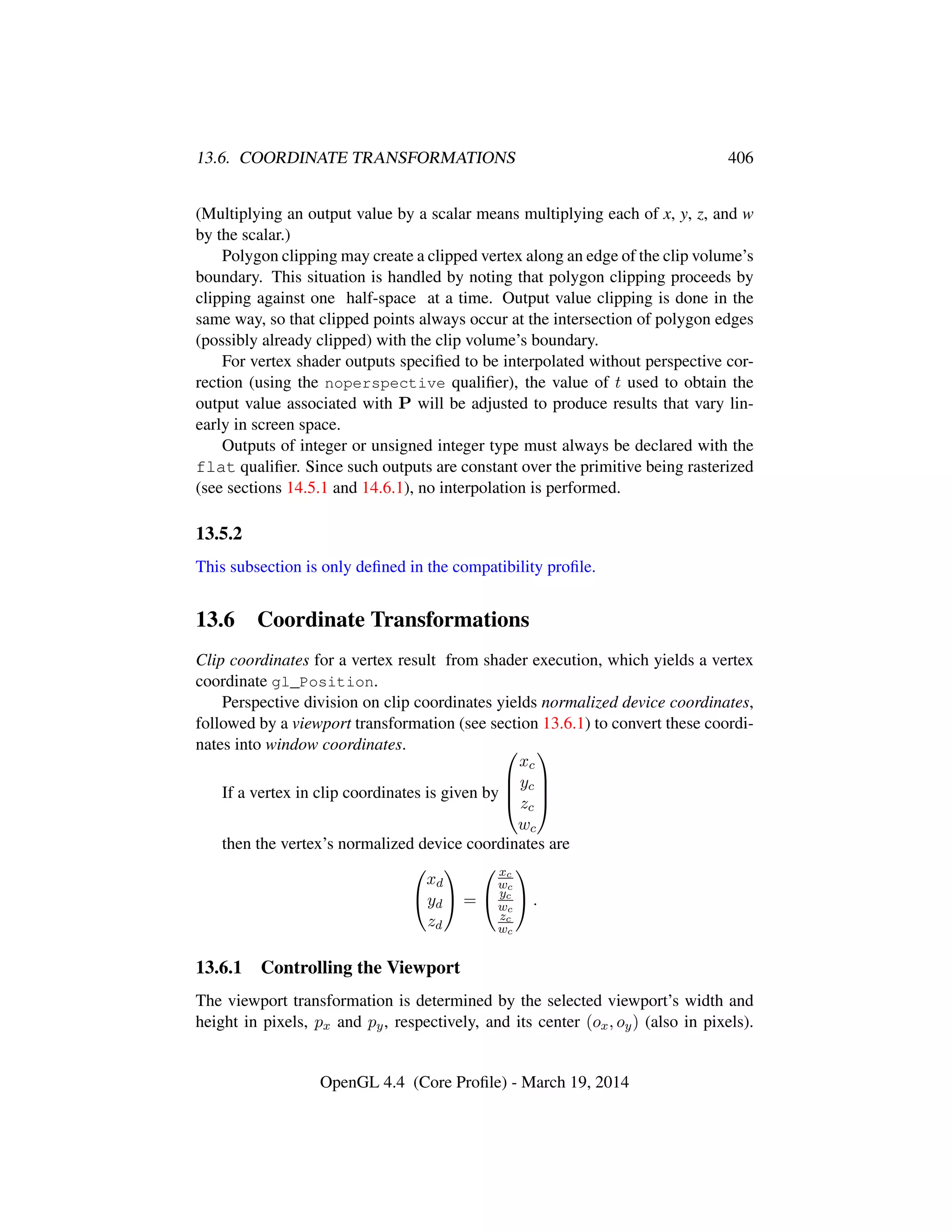 13.6. COORDINATE TRANSFORMATIONS 406
(Multiplying an output value by a scalar means multiplying each of x, y, z, and w
by the scalar.)
Polygon clipping may create a clipped vertex along an edge of the clip volume’s
boundary. This situation is handled by noting that polygon clipping proceeds by
clipping against one half-space at a time. Output value clipping is done in the
same way, so that clipped points always occur at the intersection of polygon edges
(possibly already clipped) with the clip volume’s boundary.
For vertex shader outputs speciﬁed to be interpolated without perspective cor-
rection (using the noperspective qualiﬁer), the value of t used to obtain the
output value associated with P will be adjusted to produce results that vary lin-
early in screen space.
Outputs of integer or unsigned integer type must always be declared with the
flat qualiﬁer. Since such outputs are constant over the primitive being rasterized
(see sections 14.5.1 and 14.6.1), no interpolation is performed.
13.5.2
This subsection is only deﬁned in the compatibility proﬁle.
13.6 Coordinate Transformations
Clip coordinates for a vertex result from shader execution, which yields a vertex
coordinate gl_Position.
Perspective division on clip coordinates yields normalized device coordinates,
followed by a viewport transformation (see section 13.6.1) to convert these coordi-
nates into window coordinates.
If a vertex in clip coordinates is given by




xc
yc
zc
wc




then the vertex’s normalized device coordinates are


xd
yd
zd

 =


xc
wc
yc
wc
zc
wc

 .
13.6.1 Controlling the Viewport
The viewport transformation is determined by the selected viewport’s width and
height in pixels, px and py, respectively, and its center (ox, oy) (also in pixels).
OpenGL 4.4 (Core Proﬁle) - March 19, 2014
 