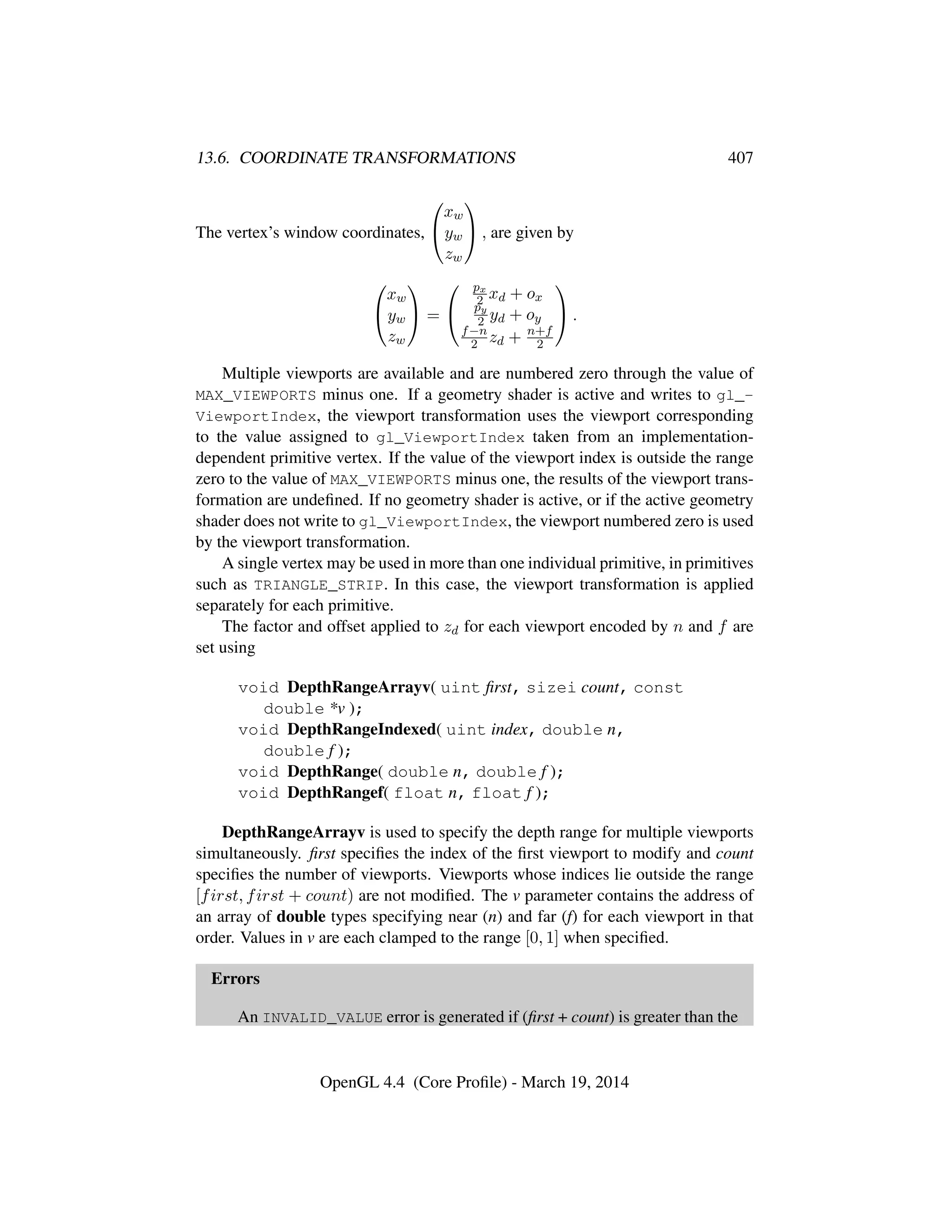 13.6. COORDINATE TRANSFORMATIONS 407
The vertex’s window coordinates,


xw
yw
zw

 , are given by


xw
yw
zw

 =


px
2 xd + ox
py
2 yd + oy
f−n
2 zd + n+f
2

 .
Multiple viewports are available and are numbered zero through the value of
MAX_VIEWPORTS minus one. If a geometry shader is active and writes to gl_-
ViewportIndex, the viewport transformation uses the viewport corresponding
to the value assigned to gl_ViewportIndex taken from an implementation-
dependent primitive vertex. If the value of the viewport index is outside the range
zero to the value of MAX_VIEWPORTS minus one, the results of the viewport trans-
formation are undeﬁned. If no geometry shader is active, or if the active geometry
shader does not write to gl_ViewportIndex, the viewport numbered zero is used
by the viewport transformation.
A single vertex may be used in more than one individual primitive, in primitives
such as TRIANGLE_STRIP. In this case, the viewport transformation is applied
separately for each primitive.
The factor and offset applied to zd for each viewport encoded by n and f are
set using
void DepthRangeArrayv( uint ﬁrst, sizei count, const
double *v );
void DepthRangeIndexed( uint index, double n,
double f );
void DepthRange( double n, double f );
void DepthRangef( float n, float f );
DepthRangeArrayv is used to specify the depth range for multiple viewports
simultaneously. ﬁrst speciﬁes the index of the ﬁrst viewport to modify and count
speciﬁes the number of viewports. Viewports whose indices lie outside the range
[first, first + count) are not modiﬁed. The v parameter contains the address of
an array of double types specifying near (n) and far (f) for each viewport in that
order. Values in v are each clamped to the range [0, 1] when speciﬁed.
Errors
An INVALID_VALUE error is generated if (ﬁrst + count) is greater than the
OpenGL 4.4 (Core Proﬁle) - March 19, 2014
 