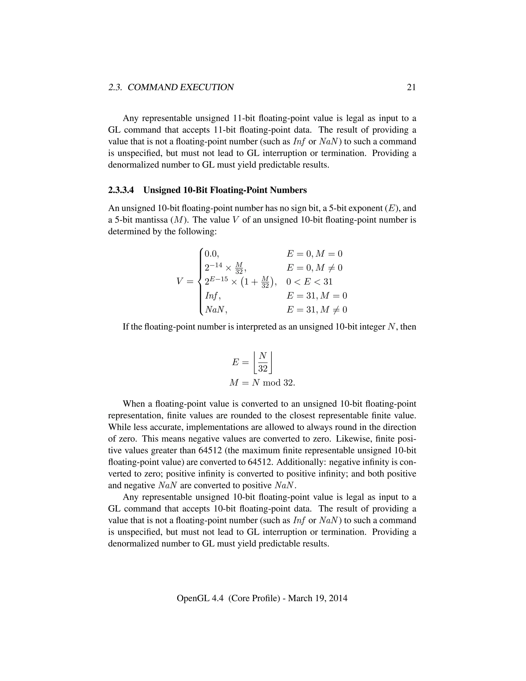 2.3. COMMAND EXECUTION 21
Any representable unsigned 11-bit ﬂoating-point value is legal as input to a
GL command that accepts 11-bit ﬂoating-point data. The result of providing a
value that is not a ﬂoating-point number (such as Inf or NaN ) to such a command
is unspeciﬁed, but must not lead to GL interruption or termination. Providing a
denormalized number to GL must yield predictable results.
2.3.3.4 Unsigned 10-Bit Floating-Point Numbers
An unsigned 10-bit ﬂoating-point number has no sign bit, a 5-bit exponent (E), and
a 5-bit mantissa (M). The value V of an unsigned 10-bit ﬂoating-point number is
determined by the following:
V =



0.0, E = 0, M = 0
2−14 × M
32 , E = 0, M = 0
2E−15 × 1 + M
32 , 0 < E < 31
Inf , E = 31, M = 0
NaN , E = 31, M = 0
If the ﬂoating-point number is interpreted as an unsigned 10-bit integer N, then
E =
N
32
M = N mod 32.
When a ﬂoating-point value is converted to an unsigned 10-bit ﬂoating-point
representation, ﬁnite values are rounded to the closest representable ﬁnite value.
While less accurate, implementations are allowed to always round in the direction
of zero. This means negative values are converted to zero. Likewise, ﬁnite posi-
tive values greater than 64512 (the maximum ﬁnite representable unsigned 10-bit
ﬂoating-point value) are converted to 64512. Additionally: negative inﬁnity is con-
verted to zero; positive inﬁnity is converted to positive inﬁnity; and both positive
and negative NaN are converted to positive NaN .
Any representable unsigned 10-bit ﬂoating-point value is legal as input to a
GL command that accepts 10-bit ﬂoating-point data. The result of providing a
value that is not a ﬂoating-point number (such as Inf or NaN ) to such a command
is unspeciﬁed, but must not lead to GL interruption or termination. Providing a
denormalized number to GL must yield predictable results.
OpenGL 4.4 (Core Proﬁle) - March 19, 2014
 