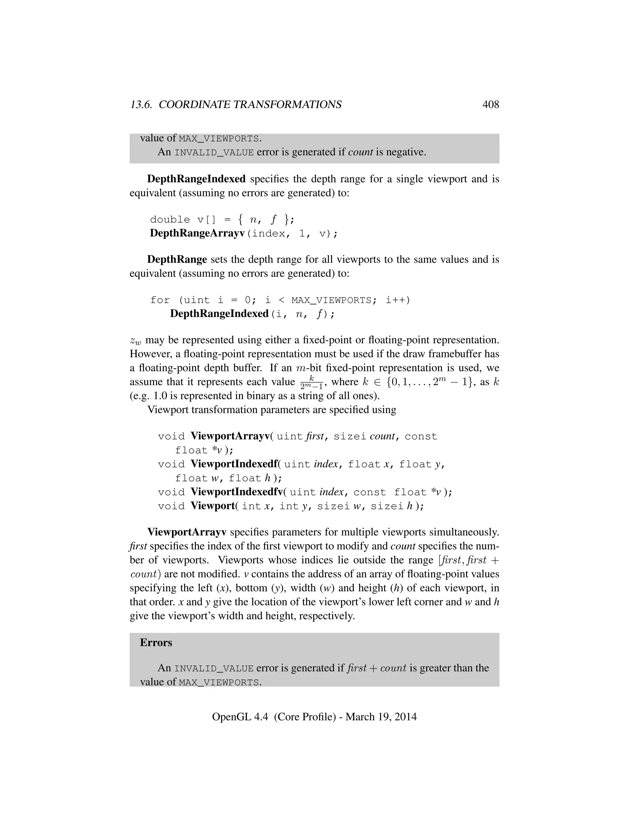 13.6. COORDINATE TRANSFORMATIONS 408
value of MAX_VIEWPORTS.
An INVALID_VALUE error is generated if count is negative.
DepthRangeIndexed speciﬁes the depth range for a single viewport and is
equivalent (assuming no errors are generated) to:
double v[] = { n, f };
DepthRangeArrayv(index, 1, v);
DepthRange sets the depth range for all viewports to the same values and is
equivalent (assuming no errors are generated) to:
for (uint i = 0; i < MAX_VIEWPORTS; i++)
DepthRangeIndexed(i, n, f);
zw may be represented using either a ﬁxed-point or ﬂoating-point representation.
However, a ﬂoating-point representation must be used if the draw framebuffer has
a ﬂoating-point depth buffer. If an m-bit ﬁxed-point representation is used, we
assume that it represents each value k
2m−1, where k ∈ {0, 1, . . . , 2m − 1}, as k
(e.g. 1.0 is represented in binary as a string of all ones).
Viewport transformation parameters are speciﬁed using
void ViewportArrayv( uint ﬁrst, sizei count, const
float *v );
void ViewportIndexedf( uint index, float x, float y,
float w, float h );
void ViewportIndexedfv( uint index, const float *v );
void Viewport( int x, int y, sizei w, sizei h );
ViewportArrayv speciﬁes parameters for multiple viewports simultaneously.
ﬁrst speciﬁes the index of the ﬁrst viewport to modify and count speciﬁes the num-
ber of viewports. Viewports whose indices lie outside the range [ﬁrst, ﬁrst +
count) are not modiﬁed. v contains the address of an array of ﬂoating-point values
specifying the left (x), bottom (y), width (w) and height (h) of each viewport, in
that order. x and y give the location of the viewport’s lower left corner and w and h
give the viewport’s width and height, respectively.
Errors
An INVALID_VALUE error is generated if ﬁrst + count is greater than the
value of MAX_VIEWPORTS.
OpenGL 4.4 (Core Proﬁle) - March 19, 2014
 