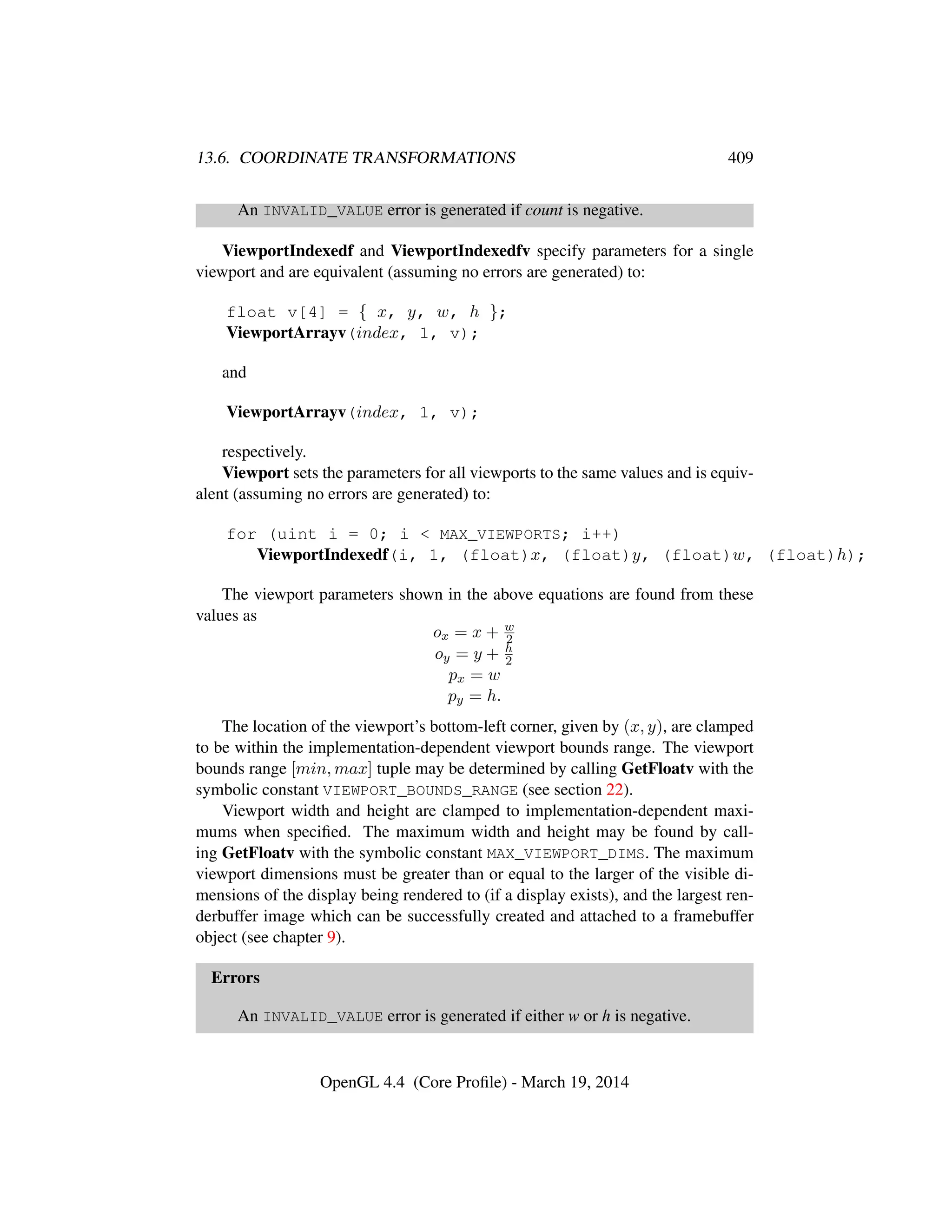 13.6. COORDINATE TRANSFORMATIONS 409
An INVALID_VALUE error is generated if count is negative.
ViewportIndexedf and ViewportIndexedfv specify parameters for a single
viewport and are equivalent (assuming no errors are generated) to:
float v[4] = { x, y, w, h };
ViewportArrayv(index, 1, v);
and
ViewportArrayv(index, 1, v);
respectively.
Viewport sets the parameters for all viewports to the same values and is equiv-
alent (assuming no errors are generated) to:
for (uint i = 0; i < MAX_VIEWPORTS; i++)
ViewportIndexedf(i, 1, (float)x, (float)y, (float)w, (float)h);
The viewport parameters shown in the above equations are found from these
values as
ox = x + w
2
oy = y + h
2
px = w
py = h.
The location of the viewport’s bottom-left corner, given by (x, y), are clamped
to be within the implementation-dependent viewport bounds range. The viewport
bounds range [min, max] tuple may be determined by calling GetFloatv with the
symbolic constant VIEWPORT_BOUNDS_RANGE (see section 22).
Viewport width and height are clamped to implementation-dependent maxi-
mums when speciﬁed. The maximum width and height may be found by call-
ing GetFloatv with the symbolic constant MAX_VIEWPORT_DIMS. The maximum
viewport dimensions must be greater than or equal to the larger of the visible di-
mensions of the display being rendered to (if a display exists), and the largest ren-
derbuffer image which can be successfully created and attached to a framebuffer
object (see chapter 9).
Errors
An INVALID_VALUE error is generated if either w or h is negative.
OpenGL 4.4 (Core Proﬁle) - March 19, 2014
 