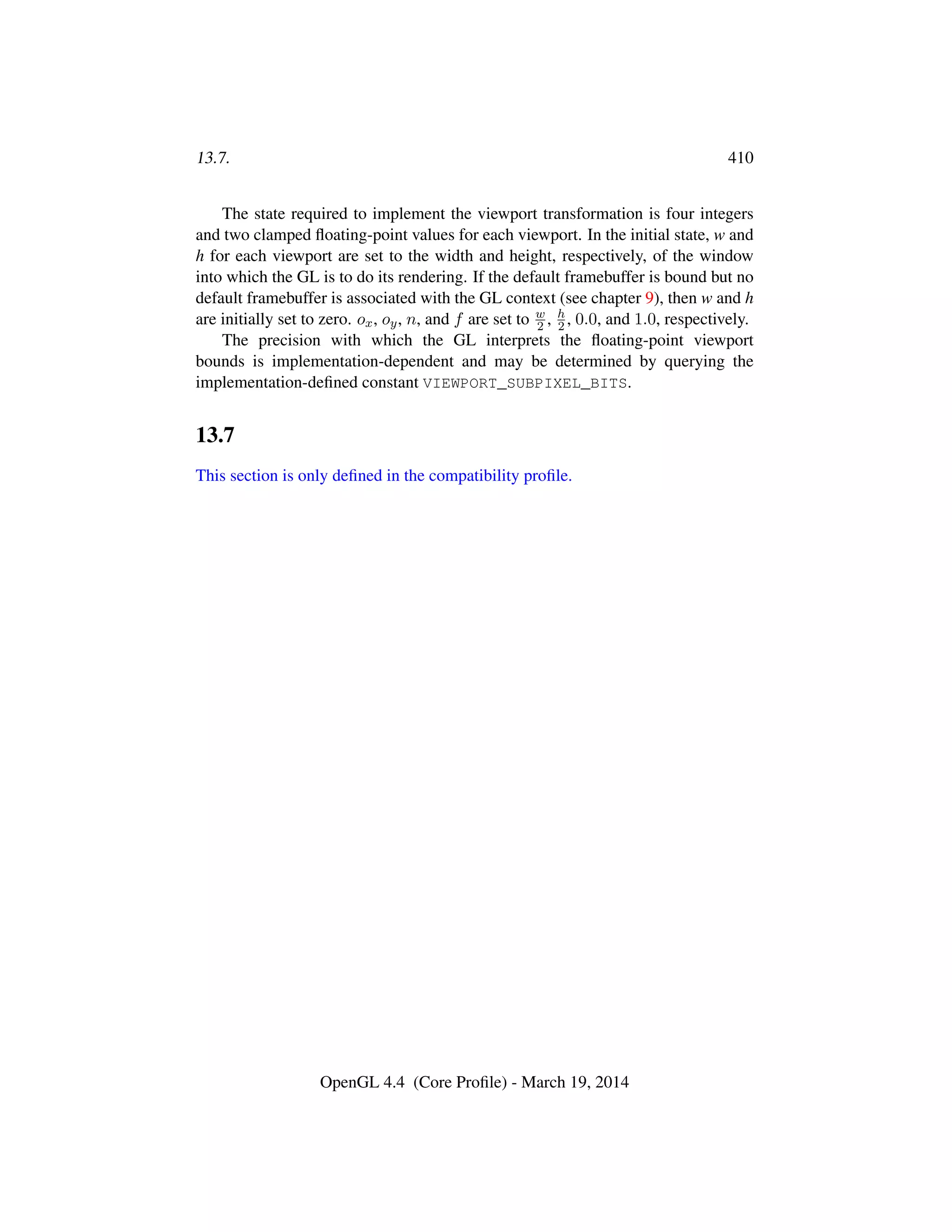 13.7. 410
The state required to implement the viewport transformation is four integers
and two clamped ﬂoating-point values for each viewport. In the initial state, w and
h for each viewport are set to the width and height, respectively, of the window
into which the GL is to do its rendering. If the default framebuffer is bound but no
default framebuffer is associated with the GL context (see chapter 9), then w and h
are initially set to zero. ox, oy, n, and f are set to w
2 , h
2 , 0.0, and 1.0, respectively.
The precision with which the GL interprets the ﬂoating-point viewport
bounds is implementation-dependent and may be determined by querying the
implementation-deﬁned constant VIEWPORT_SUBPIXEL_BITS.
13.7
This section is only deﬁned in the compatibility proﬁle.
OpenGL 4.4 (Core Proﬁle) - March 19, 2014
 