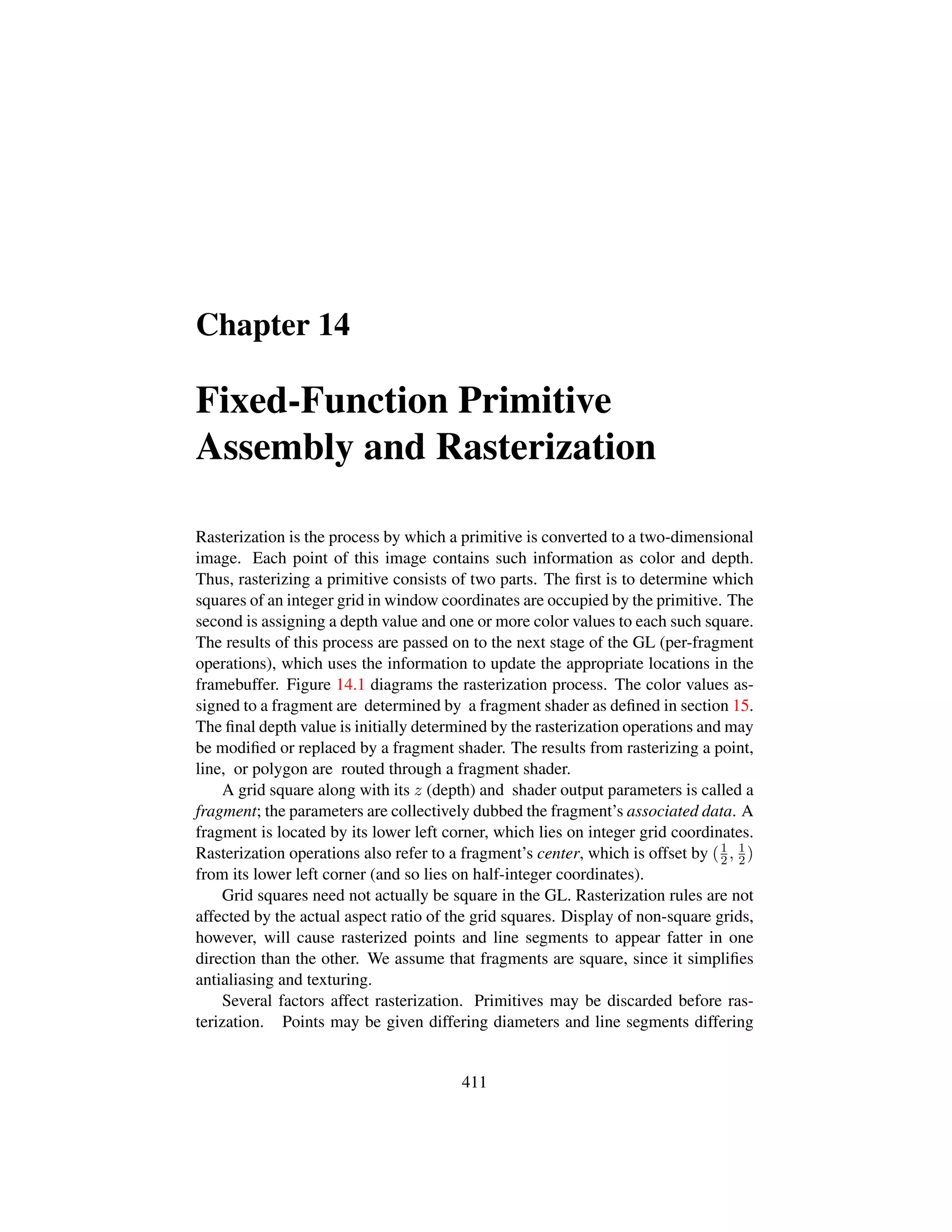 Chapter 14
Fixed-Function Primitive
Assembly and Rasterization
Rasterization is the process by which a primitive is converted to a two-dimensional
image. Each point of this image contains such information as color and depth.
Thus, rasterizing a primitive consists of two parts. The ﬁrst is to determine which
squares of an integer grid in window coordinates are occupied by the primitive. The
second is assigning a depth value and one or more color values to each such square.
The results of this process are passed on to the next stage of the GL (per-fragment
operations), which uses the information to update the appropriate locations in the
framebuffer. Figure 14.1 diagrams the rasterization process. The color values as-
signed to a fragment are determined by a fragment shader as deﬁned in section 15.
The ﬁnal depth value is initially determined by the rasterization operations and may
be modiﬁed or replaced by a fragment shader. The results from rasterizing a point,
line, or polygon are routed through a fragment shader.
A grid square along with its z (depth) and shader output parameters is called a
fragment; the parameters are collectively dubbed the fragment’s associated data. A
fragment is located by its lower left corner, which lies on integer grid coordinates.
Rasterization operations also refer to a fragment’s center, which is offset by (1
2, 1
2)
from its lower left corner (and so lies on half-integer coordinates).
Grid squares need not actually be square in the GL. Rasterization rules are not
affected by the actual aspect ratio of the grid squares. Display of non-square grids,
however, will cause rasterized points and line segments to appear fatter in one
direction than the other. We assume that fragments are square, since it simpliﬁes
antialiasing and texturing.
Several factors affect rasterization. Primitives may be discarded before ras-
terization. Points may be given differing diameters and line segments differing
411
 
