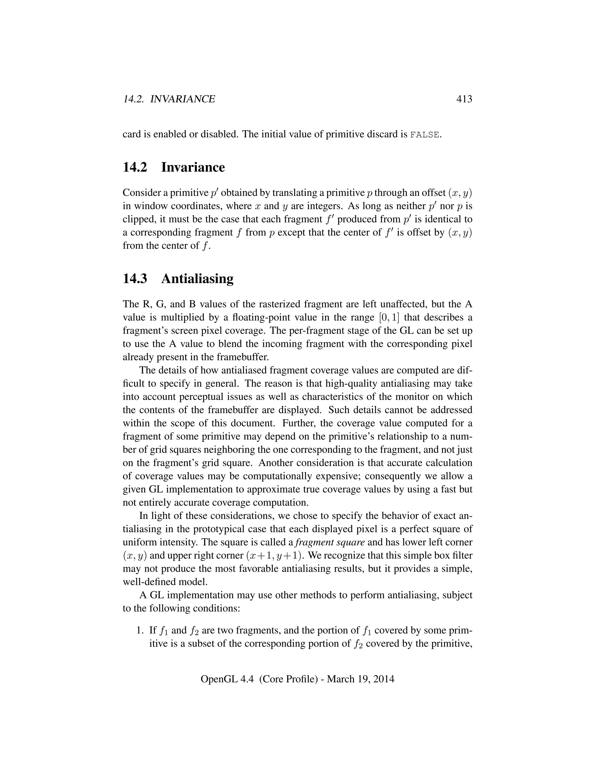 14.2. INVARIANCE 413
card is enabled or disabled. The initial value of primitive discard is FALSE.
14.2 Invariance
Consider a primitive p obtained by translating a primitive p through an offset (x, y)
in window coordinates, where x and y are integers. As long as neither p nor p is
clipped, it must be the case that each fragment f produced from p is identical to
a corresponding fragment f from p except that the center of f is offset by (x, y)
from the center of f.
14.3 Antialiasing
The R, G, and B values of the rasterized fragment are left unaffected, but the A
value is multiplied by a ﬂoating-point value in the range [0, 1] that describes a
fragment’s screen pixel coverage. The per-fragment stage of the GL can be set up
to use the A value to blend the incoming fragment with the corresponding pixel
already present in the framebuffer.
The details of how antialiased fragment coverage values are computed are dif-
ﬁcult to specify in general. The reason is that high-quality antialiasing may take
into account perceptual issues as well as characteristics of the monitor on which
the contents of the framebuffer are displayed. Such details cannot be addressed
within the scope of this document. Further, the coverage value computed for a
fragment of some primitive may depend on the primitive’s relationship to a num-
ber of grid squares neighboring the one corresponding to the fragment, and not just
on the fragment’s grid square. Another consideration is that accurate calculation
of coverage values may be computationally expensive; consequently we allow a
given GL implementation to approximate true coverage values by using a fast but
not entirely accurate coverage computation.
In light of these considerations, we chose to specify the behavior of exact an-
tialiasing in the prototypical case that each displayed pixel is a perfect square of
uniform intensity. The square is called a fragment square and has lower left corner
(x, y) and upper right corner (x+1, y+1). We recognize that this simple box ﬁlter
may not produce the most favorable antialiasing results, but it provides a simple,
well-deﬁned model.
A GL implementation may use other methods to perform antialiasing, subject
to the following conditions:
1. If f1 and f2 are two fragments, and the portion of f1 covered by some prim-
itive is a subset of the corresponding portion of f2 covered by the primitive,
OpenGL 4.4 (Core Proﬁle) - March 19, 2014
 