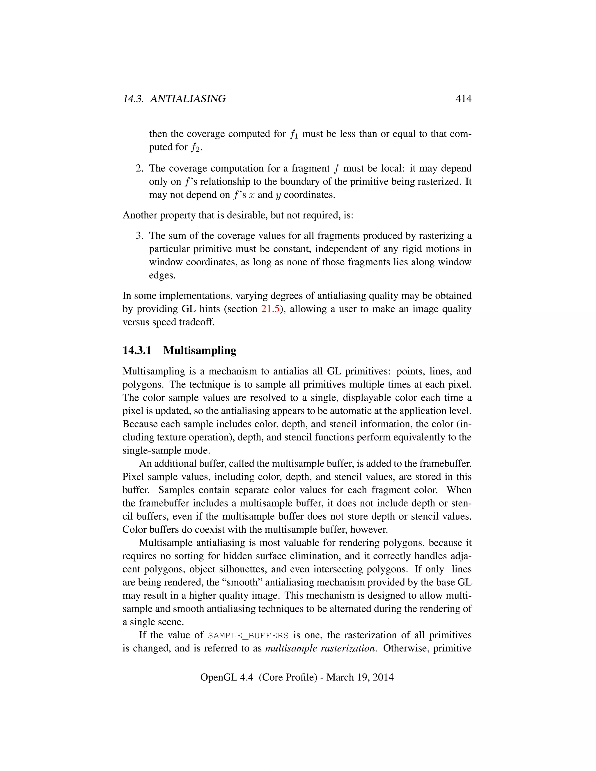 14.3. ANTIALIASING 414
then the coverage computed for f1 must be less than or equal to that com-
puted for f2.
2. The coverage computation for a fragment f must be local: it may depend
only on f’s relationship to the boundary of the primitive being rasterized. It
may not depend on f’s x and y coordinates.
Another property that is desirable, but not required, is:
3. The sum of the coverage values for all fragments produced by rasterizing a
particular primitive must be constant, independent of any rigid motions in
window coordinates, as long as none of those fragments lies along window
edges.
In some implementations, varying degrees of antialiasing quality may be obtained
by providing GL hints (section 21.5), allowing a user to make an image quality
versus speed tradeoff.
14.3.1 Multisampling
Multisampling is a mechanism to antialias all GL primitives: points, lines, and
polygons. The technique is to sample all primitives multiple times at each pixel.
The color sample values are resolved to a single, displayable color each time a
pixel is updated, so the antialiasing appears to be automatic at the application level.
Because each sample includes color, depth, and stencil information, the color (in-
cluding texture operation), depth, and stencil functions perform equivalently to the
single-sample mode.
An additional buffer, called the multisample buffer, is added to the framebuffer.
Pixel sample values, including color, depth, and stencil values, are stored in this
buffer. Samples contain separate color values for each fragment color. When
the framebuffer includes a multisample buffer, it does not include depth or sten-
cil buffers, even if the multisample buffer does not store depth or stencil values.
Color buffers do coexist with the multisample buffer, however.
Multisample antialiasing is most valuable for rendering polygons, because it
requires no sorting for hidden surface elimination, and it correctly handles adja-
cent polygons, object silhouettes, and even intersecting polygons. If only lines
are being rendered, the “smooth” antialiasing mechanism provided by the base GL
may result in a higher quality image. This mechanism is designed to allow multi-
sample and smooth antialiasing techniques to be alternated during the rendering of
a single scene.
If the value of SAMPLE_BUFFERS is one, the rasterization of all primitives
is changed, and is referred to as multisample rasterization. Otherwise, primitive
OpenGL 4.4 (Core Proﬁle) - March 19, 2014
 