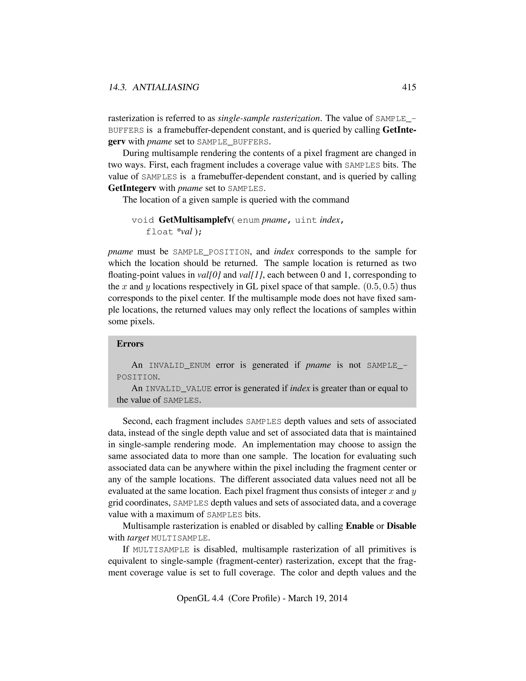14.3. ANTIALIASING 415
rasterization is referred to as single-sample rasterization. The value of SAMPLE_-
BUFFERS is a framebuffer-dependent constant, and is queried by calling GetInte-
gerv with pname set to SAMPLE_BUFFERS.
During multisample rendering the contents of a pixel fragment are changed in
two ways. First, each fragment includes a coverage value with SAMPLES bits. The
value of SAMPLES is a framebuffer-dependent constant, and is queried by calling
GetIntegerv with pname set to SAMPLES.
The location of a given sample is queried with the command
void GetMultisamplefv( enum pname, uint index,
float *val );
pname must be SAMPLE_POSITION, and index corresponds to the sample for
which the location should be returned. The sample location is returned as two
ﬂoating-point values in val[0] and val[1], each between 0 and 1, corresponding to
the x and y locations respectively in GL pixel space of that sample. (0.5, 0.5) thus
corresponds to the pixel center. If the multisample mode does not have ﬁxed sam-
ple locations, the returned values may only reﬂect the locations of samples within
some pixels.
Errors
An INVALID_ENUM error is generated if pname is not SAMPLE_-
POSITION.
An INVALID_VALUE error is generated if index is greater than or equal to
the value of SAMPLES.
Second, each fragment includes SAMPLES depth values and sets of associated
data, instead of the single depth value and set of associated data that is maintained
in single-sample rendering mode. An implementation may choose to assign the
same associated data to more than one sample. The location for evaluating such
associated data can be anywhere within the pixel including the fragment center or
any of the sample locations. The different associated data values need not all be
evaluated at the same location. Each pixel fragment thus consists of integer x and y
grid coordinates, SAMPLES depth values and sets of associated data, and a coverage
value with a maximum of SAMPLES bits.
Multisample rasterization is enabled or disabled by calling Enable or Disable
with target MULTISAMPLE.
If MULTISAMPLE is disabled, multisample rasterization of all primitives is
equivalent to single-sample (fragment-center) rasterization, except that the frag-
ment coverage value is set to full coverage. The color and depth values and the
OpenGL 4.4 (Core Proﬁle) - March 19, 2014
 