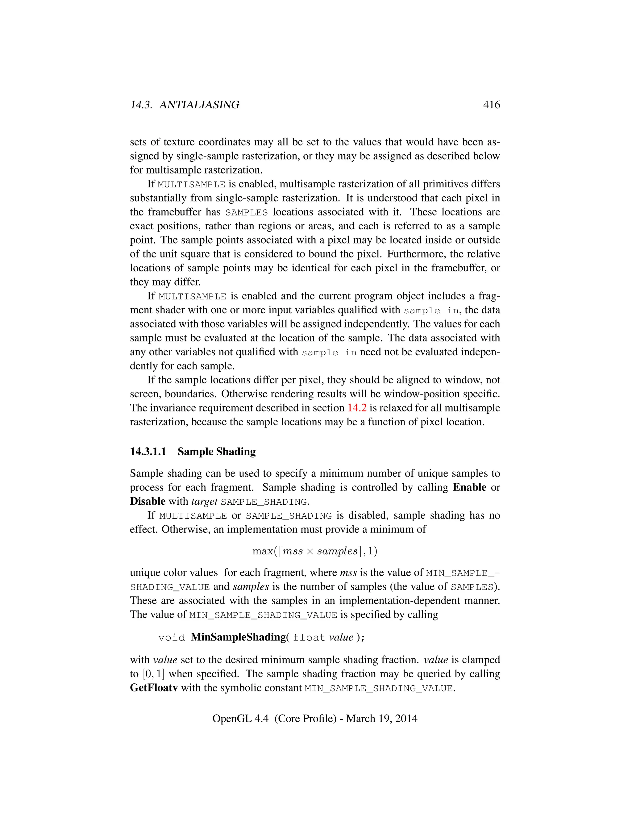 14.3. ANTIALIASING 416
sets of texture coordinates may all be set to the values that would have been as-
signed by single-sample rasterization, or they may be assigned as described below
for multisample rasterization.
If MULTISAMPLE is enabled, multisample rasterization of all primitives differs
substantially from single-sample rasterization. It is understood that each pixel in
the framebuffer has SAMPLES locations associated with it. These locations are
exact positions, rather than regions or areas, and each is referred to as a sample
point. The sample points associated with a pixel may be located inside or outside
of the unit square that is considered to bound the pixel. Furthermore, the relative
locations of sample points may be identical for each pixel in the framebuffer, or
they may differ.
If MULTISAMPLE is enabled and the current program object includes a frag-
ment shader with one or more input variables qualiﬁed with sample in, the data
associated with those variables will be assigned independently. The values for each
sample must be evaluated at the location of the sample. The data associated with
any other variables not qualiﬁed with sample in need not be evaluated indepen-
dently for each sample.
If the sample locations differ per pixel, they should be aligned to window, not
screen, boundaries. Otherwise rendering results will be window-position speciﬁc.
The invariance requirement described in section 14.2 is relaxed for all multisample
rasterization, because the sample locations may be a function of pixel location.
14.3.1.1 Sample Shading
Sample shading can be used to specify a minimum number of unique samples to
process for each fragment. Sample shading is controlled by calling Enable or
Disable with target SAMPLE_SHADING.
If MULTISAMPLE or SAMPLE_SHADING is disabled, sample shading has no
effect. Otherwise, an implementation must provide a minimum of
max( mss × samples , 1)
unique color values for each fragment, where mss is the value of MIN_SAMPLE_-
SHADING_VALUE and samples is the number of samples (the value of SAMPLES).
These are associated with the samples in an implementation-dependent manner.
The value of MIN_SAMPLE_SHADING_VALUE is speciﬁed by calling
void MinSampleShading( float value );
with value set to the desired minimum sample shading fraction. value is clamped
to [0, 1] when speciﬁed. The sample shading fraction may be queried by calling
GetFloatv with the symbolic constant MIN_SAMPLE_SHADING_VALUE.
OpenGL 4.4 (Core Proﬁle) - March 19, 2014
 
