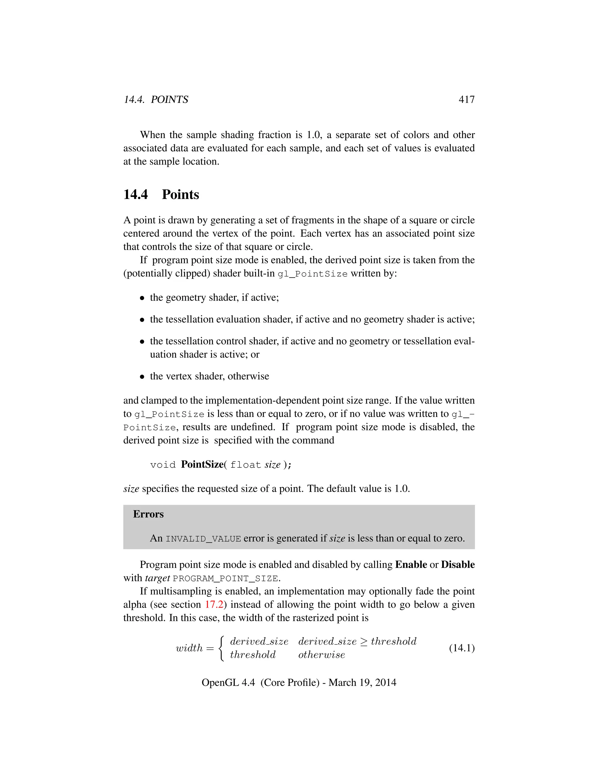 14.4. POINTS 417
When the sample shading fraction is 1.0, a separate set of colors and other
associated data are evaluated for each sample, and each set of values is evaluated
at the sample location.
14.4 Points
A point is drawn by generating a set of fragments in the shape of a square or circle
centered around the vertex of the point. Each vertex has an associated point size
that controls the size of that square or circle.
If program point size mode is enabled, the derived point size is taken from the
(potentially clipped) shader built-in gl_PointSize written by:
• the geometry shader, if active;
• the tessellation evaluation shader, if active and no geometry shader is active;
• the tessellation control shader, if active and no geometry or tessellation eval-
uation shader is active; or
• the vertex shader, otherwise
and clamped to the implementation-dependent point size range. If the value written
to gl_PointSize is less than or equal to zero, or if no value was written to gl_-
PointSize, results are undeﬁned. If program point size mode is disabled, the
derived point size is speciﬁed with the command
void PointSize( float size );
size speciﬁes the requested size of a point. The default value is 1.0.
Errors
An INVALID_VALUE error is generated if size is less than or equal to zero.
Program point size mode is enabled and disabled by calling Enable or Disable
with target PROGRAM_POINT_SIZE.
If multisampling is enabled, an implementation may optionally fade the point
alpha (see section 17.2) instead of allowing the point width to go below a given
threshold. In this case, the width of the rasterized point is
width =
derived size derived size ≥ threshold
threshold otherwise
(14.1)
OpenGL 4.4 (Core Proﬁle) - March 19, 2014
 