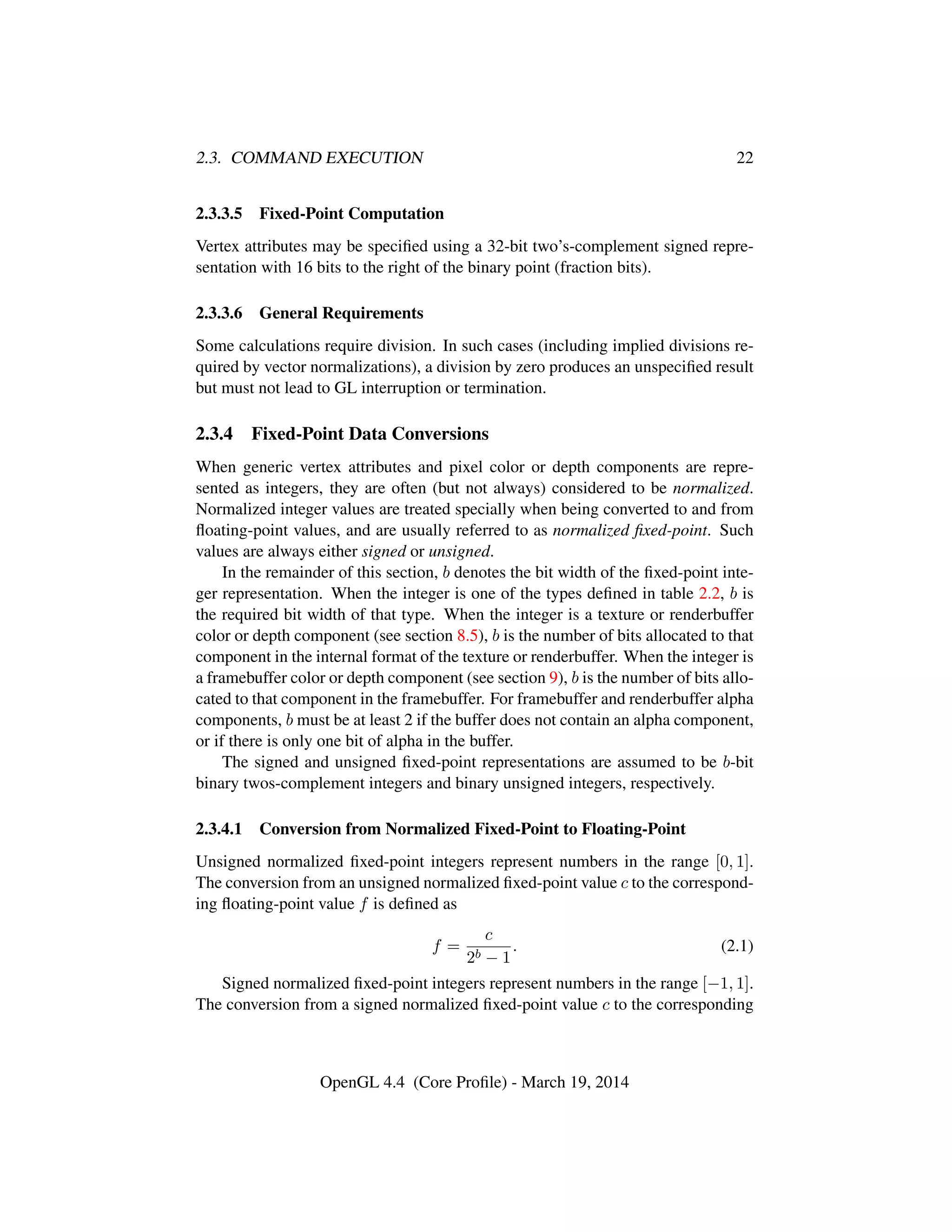 2.3. COMMAND EXECUTION 22
2.3.3.5 Fixed-Point Computation
Vertex attributes may be speciﬁed using a 32-bit two’s-complement signed repre-
sentation with 16 bits to the right of the binary point (fraction bits).
2.3.3.6 General Requirements
Some calculations require division. In such cases (including implied divisions re-
quired by vector normalizations), a division by zero produces an unspeciﬁed result
but must not lead to GL interruption or termination.
2.3.4 Fixed-Point Data Conversions
When generic vertex attributes and pixel color or depth components are repre-
sented as integers, they are often (but not always) considered to be normalized.
Normalized integer values are treated specially when being converted to and from
ﬂoating-point values, and are usually referred to as normalized ﬁxed-point. Such
values are always either signed or unsigned.
In the remainder of this section, b denotes the bit width of the ﬁxed-point inte-
ger representation. When the integer is one of the types deﬁned in table 2.2, b is
the required bit width of that type. When the integer is a texture or renderbuffer
color or depth component (see section 8.5), b is the number of bits allocated to that
component in the internal format of the texture or renderbuffer. When the integer is
a framebuffer color or depth component (see section 9), b is the number of bits allo-
cated to that component in the framebuffer. For framebuffer and renderbuffer alpha
components, b must be at least 2 if the buffer does not contain an alpha component,
or if there is only one bit of alpha in the buffer.
The signed and unsigned ﬁxed-point representations are assumed to be b-bit
binary twos-complement integers and binary unsigned integers, respectively.
2.3.4.1 Conversion from Normalized Fixed-Point to Floating-Point
Unsigned normalized ﬁxed-point integers represent numbers in the range [0, 1].
The conversion from an unsigned normalized ﬁxed-point value c to the correspond-
ing ﬂoating-point value f is deﬁned as
f =
c
2b − 1
. (2.1)
Signed normalized ﬁxed-point integers represent numbers in the range [−1, 1].
The conversion from a signed normalized ﬁxed-point value c to the corresponding
OpenGL 4.4 (Core Proﬁle) - March 19, 2014
 