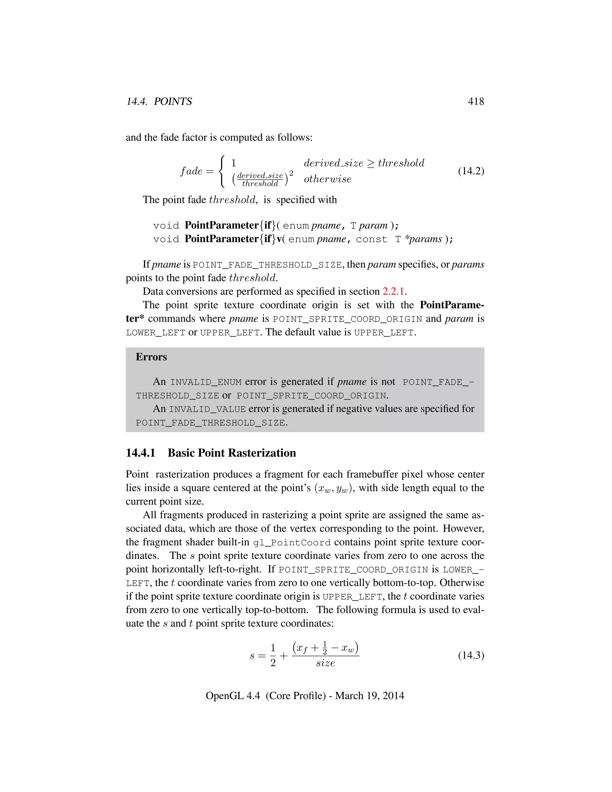 14.4. POINTS 418
and the fade factor is computed as follows:
fade =
1 derived size ≥ threshold
derived size
threshold
2
otherwise
(14.2)
The point fade threshold, is speciﬁed with
void PointParameter{if}( enum pname, T param );
void PointParameter{if}v( enum pname, const T *params );
If pname is POINT_FADE_THRESHOLD_SIZE, then param speciﬁes, or params
points to the point fade threshold.
Data conversions are performed as speciﬁed in section 2.2.1.
The point sprite texture coordinate origin is set with the PointParame-
ter* commands where pname is POINT_SPRITE_COORD_ORIGIN and param is
LOWER_LEFT or UPPER_LEFT. The default value is UPPER_LEFT.
Errors
An INVALID_ENUM error is generated if pname is not POINT_FADE_-
THRESHOLD_SIZE or POINT_SPRITE_COORD_ORIGIN.
An INVALID_VALUE error is generated if negative values are speciﬁed for
POINT_FADE_THRESHOLD_SIZE.
14.4.1 Basic Point Rasterization
Point rasterization produces a fragment for each framebuffer pixel whose center
lies inside a square centered at the point’s (xw, yw), with side length equal to the
current point size.
All fragments produced in rasterizing a point sprite are assigned the same as-
sociated data, which are those of the vertex corresponding to the point. However,
the fragment shader built-in gl_PointCoord contains point sprite texture coor-
dinates. The s point sprite texture coordinate varies from zero to one across the
point horizontally left-to-right. If POINT_SPRITE_COORD_ORIGIN is LOWER_-
LEFT, the t coordinate varies from zero to one vertically bottom-to-top. Otherwise
if the point sprite texture coordinate origin is UPPER_LEFT, the t coordinate varies
from zero to one vertically top-to-bottom. The following formula is used to eval-
uate the s and t point sprite texture coordinates:
s =
1
2
+
xf + 1
2 − xw
size
(14.3)
OpenGL 4.4 (Core Proﬁle) - March 19, 2014
 