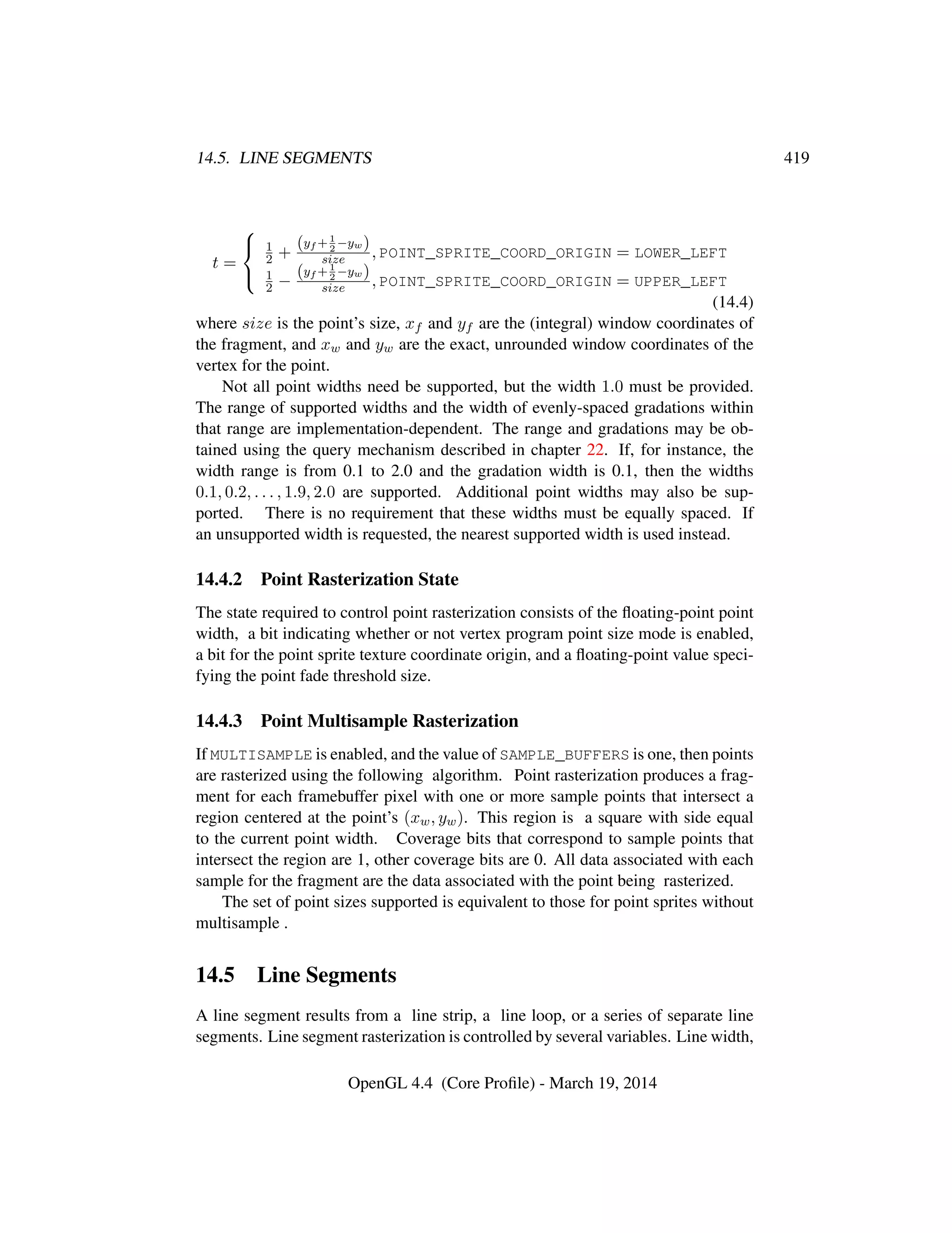 14.5. LINE SEGMENTS 419
t =



1
2 +
(yf +1
2
−yw)
size , POINT_SPRITE_COORD_ORIGIN = LOWER_LEFT
1
2 −
(yf +1
2
−yw)
size , POINT_SPRITE_COORD_ORIGIN = UPPER_LEFT
(14.4)
where size is the point’s size, xf and yf are the (integral) window coordinates of
the fragment, and xw and yw are the exact, unrounded window coordinates of the
vertex for the point.
Not all point widths need be supported, but the width 1.0 must be provided.
The range of supported widths and the width of evenly-spaced gradations within
that range are implementation-dependent. The range and gradations may be ob-
tained using the query mechanism described in chapter 22. If, for instance, the
width range is from 0.1 to 2.0 and the gradation width is 0.1, then the widths
0.1, 0.2, . . . , 1.9, 2.0 are supported. Additional point widths may also be sup-
ported. There is no requirement that these widths must be equally spaced. If
an unsupported width is requested, the nearest supported width is used instead.
14.4.2 Point Rasterization State
The state required to control point rasterization consists of the ﬂoating-point point
width, a bit indicating whether or not vertex program point size mode is enabled,
a bit for the point sprite texture coordinate origin, and a ﬂoating-point value speci-
fying the point fade threshold size.
14.4.3 Point Multisample Rasterization
If MULTISAMPLE is enabled, and the value of SAMPLE_BUFFERS is one, then points
are rasterized using the following algorithm. Point rasterization produces a frag-
ment for each framebuffer pixel with one or more sample points that intersect a
region centered at the point’s (xw, yw). This region is a square with side equal
to the current point width. Coverage bits that correspond to sample points that
intersect the region are 1, other coverage bits are 0. All data associated with each
sample for the fragment are the data associated with the point being rasterized.
The set of point sizes supported is equivalent to those for point sprites without
multisample .
14.5 Line Segments
A line segment results from a line strip, a line loop, or a series of separate line
segments. Line segment rasterization is controlled by several variables. Line width,
OpenGL 4.4 (Core Proﬁle) - March 19, 2014
 