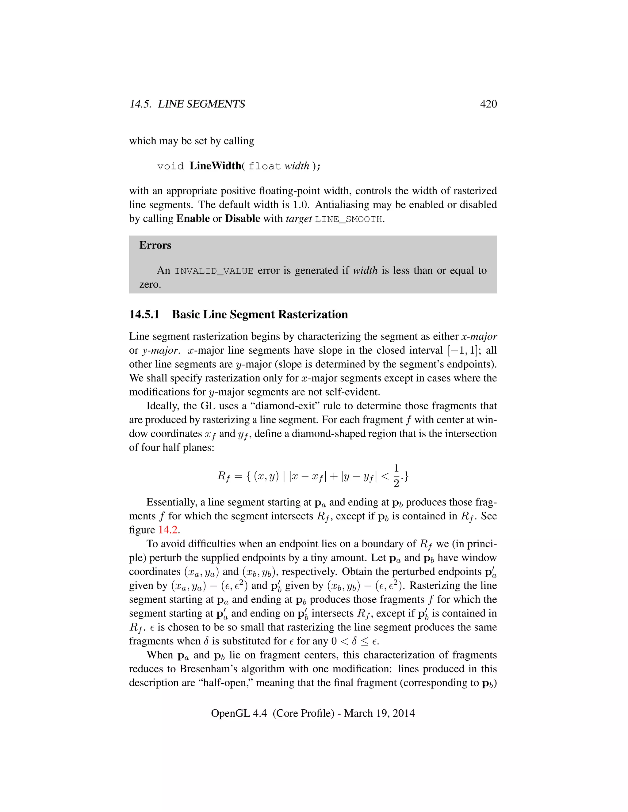 14.5. LINE SEGMENTS 420
which may be set by calling
void LineWidth( float width );
with an appropriate positive ﬂoating-point width, controls the width of rasterized
line segments. The default width is 1.0. Antialiasing may be enabled or disabled
by calling Enable or Disable with target LINE_SMOOTH.
Errors
An INVALID_VALUE error is generated if width is less than or equal to
zero.
14.5.1 Basic Line Segment Rasterization
Line segment rasterization begins by characterizing the segment as either x-major
or y-major. x-major line segments have slope in the closed interval [−1, 1]; all
other line segments are y-major (slope is determined by the segment’s endpoints).
We shall specify rasterization only for x-major segments except in cases where the
modiﬁcations for y-major segments are not self-evident.
Ideally, the GL uses a “diamond-exit” rule to determine those fragments that
are produced by rasterizing a line segment. For each fragment f with center at win-
dow coordinates xf and yf , deﬁne a diamond-shaped region that is the intersection
of four half planes:
Rf = { (x, y) | |x − xf | + |y − yf | <
1
2
.}
Essentially, a line segment starting at pa and ending at pb produces those frag-
ments f for which the segment intersects Rf , except if pb is contained in Rf . See
ﬁgure 14.2.
To avoid difﬁculties when an endpoint lies on a boundary of Rf we (in princi-
ple) perturb the supplied endpoints by a tiny amount. Let pa and pb have window
coordinates (xa, ya) and (xb, yb), respectively. Obtain the perturbed endpoints pa
given by (xa, ya) − ( , 2) and pb given by (xb, yb) − ( , 2). Rasterizing the line
segment starting at pa and ending at pb produces those fragments f for which the
segment starting at pa and ending on pb intersects Rf , except if pb is contained in
Rf . is chosen to be so small that rasterizing the line segment produces the same
fragments when δ is substituted for for any 0 < δ ≤ .
When pa and pb lie on fragment centers, this characterization of fragments
reduces to Bresenham’s algorithm with one modiﬁcation: lines produced in this
description are “half-open,” meaning that the ﬁnal fragment (corresponding to pb)
OpenGL 4.4 (Core Proﬁle) - March 19, 2014
 