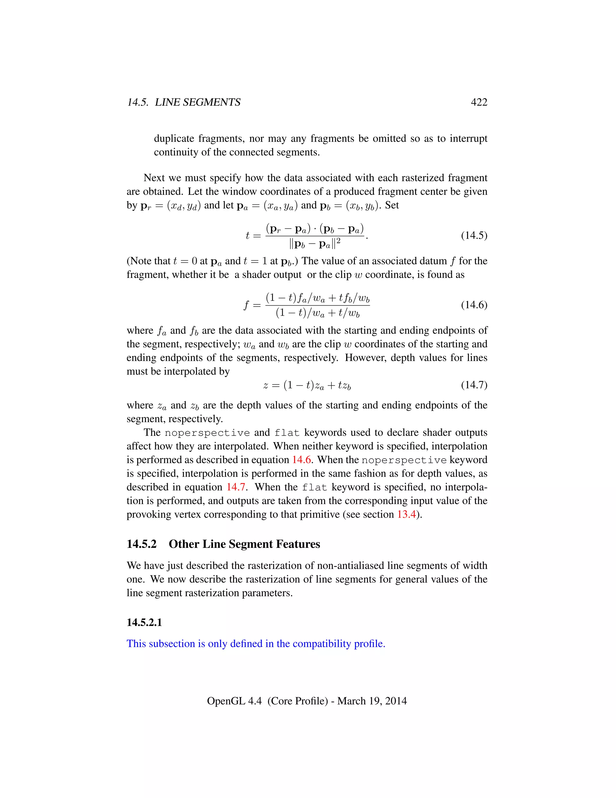 14.5. LINE SEGMENTS 422
duplicate fragments, nor may any fragments be omitted so as to interrupt
continuity of the connected segments.
Next we must specify how the data associated with each rasterized fragment
are obtained. Let the window coordinates of a produced fragment center be given
by pr = (xd, yd) and let pa = (xa, ya) and pb = (xb, yb). Set
t =
(pr − pa) · (pb − pa)
pb − pa
2
. (14.5)
(Note that t = 0 at pa and t = 1 at pb.) The value of an associated datum f for the
fragment, whether it be a shader output or the clip w coordinate, is found as
f =
(1 − t)fa/wa + tfb/wb
(1 − t)/wa + t/wb
(14.6)
where fa and fb are the data associated with the starting and ending endpoints of
the segment, respectively; wa and wb are the clip w coordinates of the starting and
ending endpoints of the segments, respectively. However, depth values for lines
must be interpolated by
z = (1 − t)za + tzb (14.7)
where za and zb are the depth values of the starting and ending endpoints of the
segment, respectively.
The noperspective and flat keywords used to declare shader outputs
affect how they are interpolated. When neither keyword is speciﬁed, interpolation
is performed as described in equation 14.6. When the noperspective keyword
is speciﬁed, interpolation is performed in the same fashion as for depth values, as
described in equation 14.7. When the flat keyword is speciﬁed, no interpola-
tion is performed, and outputs are taken from the corresponding input value of the
provoking vertex corresponding to that primitive (see section 13.4).
14.5.2 Other Line Segment Features
We have just described the rasterization of non-antialiased line segments of width
one. We now describe the rasterization of line segments for general values of the
line segment rasterization parameters.
14.5.2.1
This subsection is only deﬁned in the compatibility proﬁle.
OpenGL 4.4 (Core Proﬁle) - March 19, 2014
 
