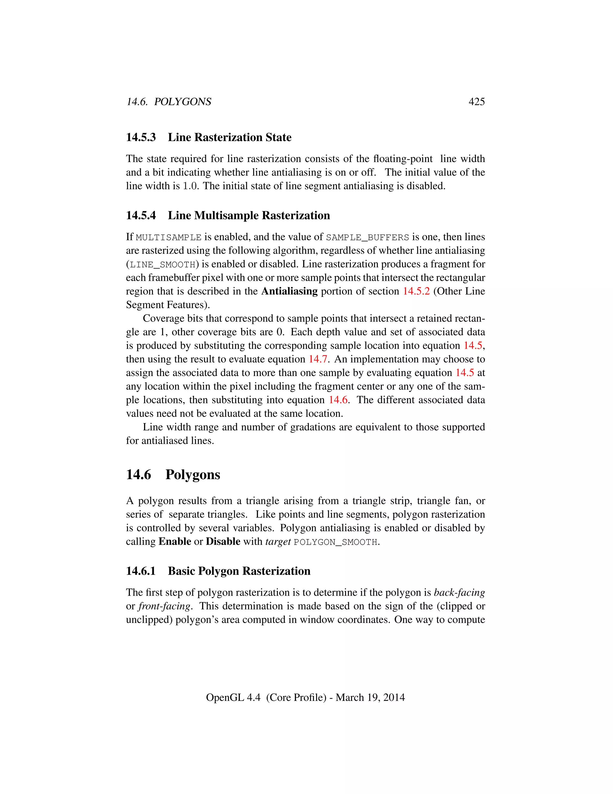 14.6. POLYGONS 425
14.5.3 Line Rasterization State
The state required for line rasterization consists of the ﬂoating-point line width
and a bit indicating whether line antialiasing is on or off. The initial value of the
line width is 1.0. The initial state of line segment antialiasing is disabled.
14.5.4 Line Multisample Rasterization
If MULTISAMPLE is enabled, and the value of SAMPLE_BUFFERS is one, then lines
are rasterized using the following algorithm, regardless of whether line antialiasing
(LINE_SMOOTH) is enabled or disabled. Line rasterization produces a fragment for
each framebuffer pixel with one or more sample points that intersect the rectangular
region that is described in the Antialiasing portion of section 14.5.2 (Other Line
Segment Features).
Coverage bits that correspond to sample points that intersect a retained rectan-
gle are 1, other coverage bits are 0. Each depth value and set of associated data
is produced by substituting the corresponding sample location into equation 14.5,
then using the result to evaluate equation 14.7. An implementation may choose to
assign the associated data to more than one sample by evaluating equation 14.5 at
any location within the pixel including the fragment center or any one of the sam-
ple locations, then substituting into equation 14.6. The different associated data
values need not be evaluated at the same location.
Line width range and number of gradations are equivalent to those supported
for antialiased lines.
14.6 Polygons
A polygon results from a triangle arising from a triangle strip, triangle fan, or
series of separate triangles. Like points and line segments, polygon rasterization
is controlled by several variables. Polygon antialiasing is enabled or disabled by
calling Enable or Disable with target POLYGON_SMOOTH.
14.6.1 Basic Polygon Rasterization
The ﬁrst step of polygon rasterization is to determine if the polygon is back-facing
or front-facing. This determination is made based on the sign of the (clipped or
unclipped) polygon’s area computed in window coordinates. One way to compute
OpenGL 4.4 (Core Proﬁle) - March 19, 2014
 