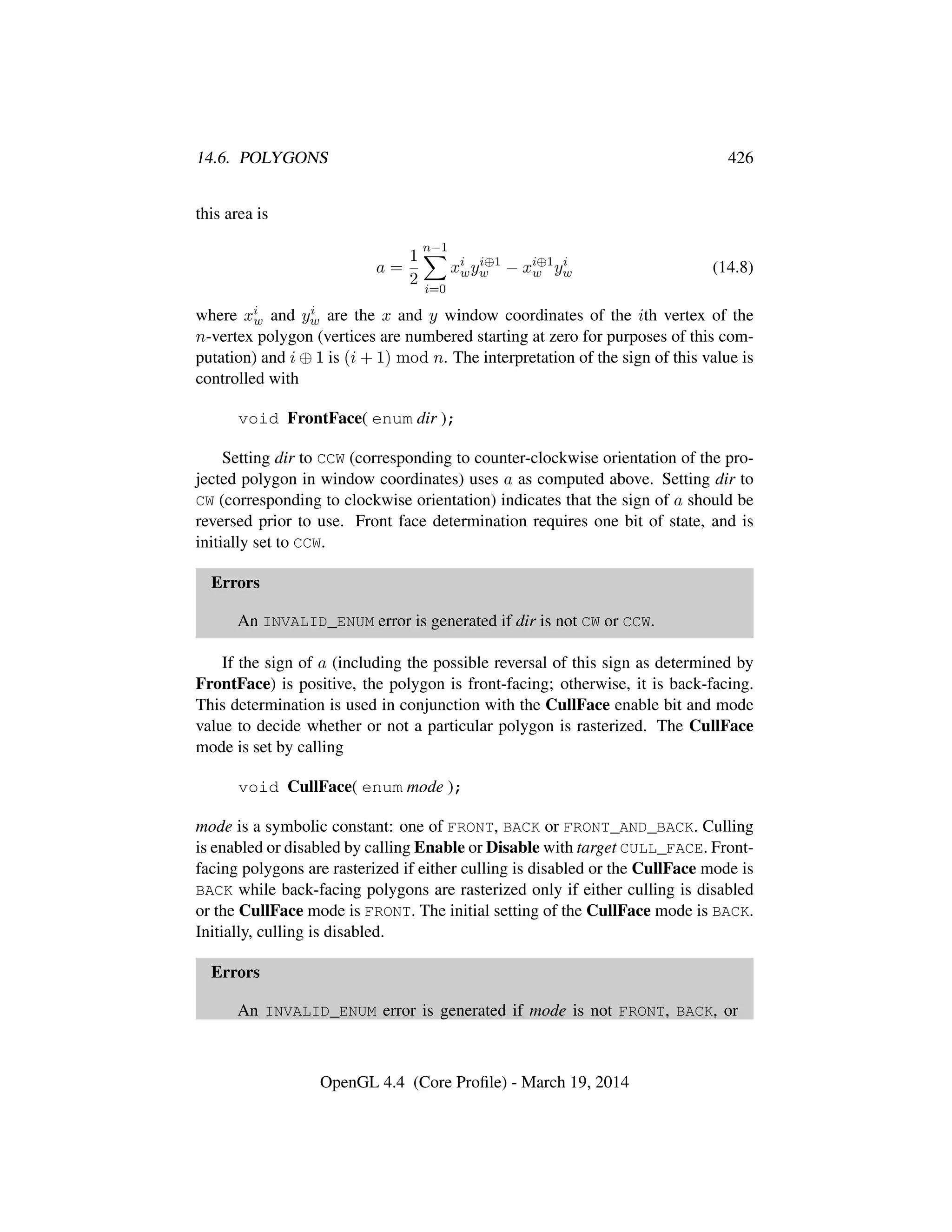 14.6. POLYGONS 426
this area is
a =
1
2
n−1
i=0
xi
wyi⊕1
w − xi⊕1
w yi
w (14.8)
where xi
w and yi
w are the x and y window coordinates of the ith vertex of the
n-vertex polygon (vertices are numbered starting at zero for purposes of this com-
putation) and i ⊕ 1 is (i + 1) mod n. The interpretation of the sign of this value is
controlled with
void FrontFace( enum dir );
Setting dir to CCW (corresponding to counter-clockwise orientation of the pro-
jected polygon in window coordinates) uses a as computed above. Setting dir to
CW (corresponding to clockwise orientation) indicates that the sign of a should be
reversed prior to use. Front face determination requires one bit of state, and is
initially set to CCW.
Errors
An INVALID_ENUM error is generated if dir is not CW or CCW.
If the sign of a (including the possible reversal of this sign as determined by
FrontFace) is positive, the polygon is front-facing; otherwise, it is back-facing.
This determination is used in conjunction with the CullFace enable bit and mode
value to decide whether or not a particular polygon is rasterized. The CullFace
mode is set by calling
void CullFace( enum mode );
mode is a symbolic constant: one of FRONT, BACK or FRONT_AND_BACK. Culling
is enabled or disabled by calling Enable or Disable with target CULL_FACE. Front-
facing polygons are rasterized if either culling is disabled or the CullFace mode is
BACK while back-facing polygons are rasterized only if either culling is disabled
or the CullFace mode is FRONT. The initial setting of the CullFace mode is BACK.
Initially, culling is disabled.
Errors
An INVALID_ENUM error is generated if mode is not FRONT, BACK, or
OpenGL 4.4 (Core Proﬁle) - March 19, 2014
 