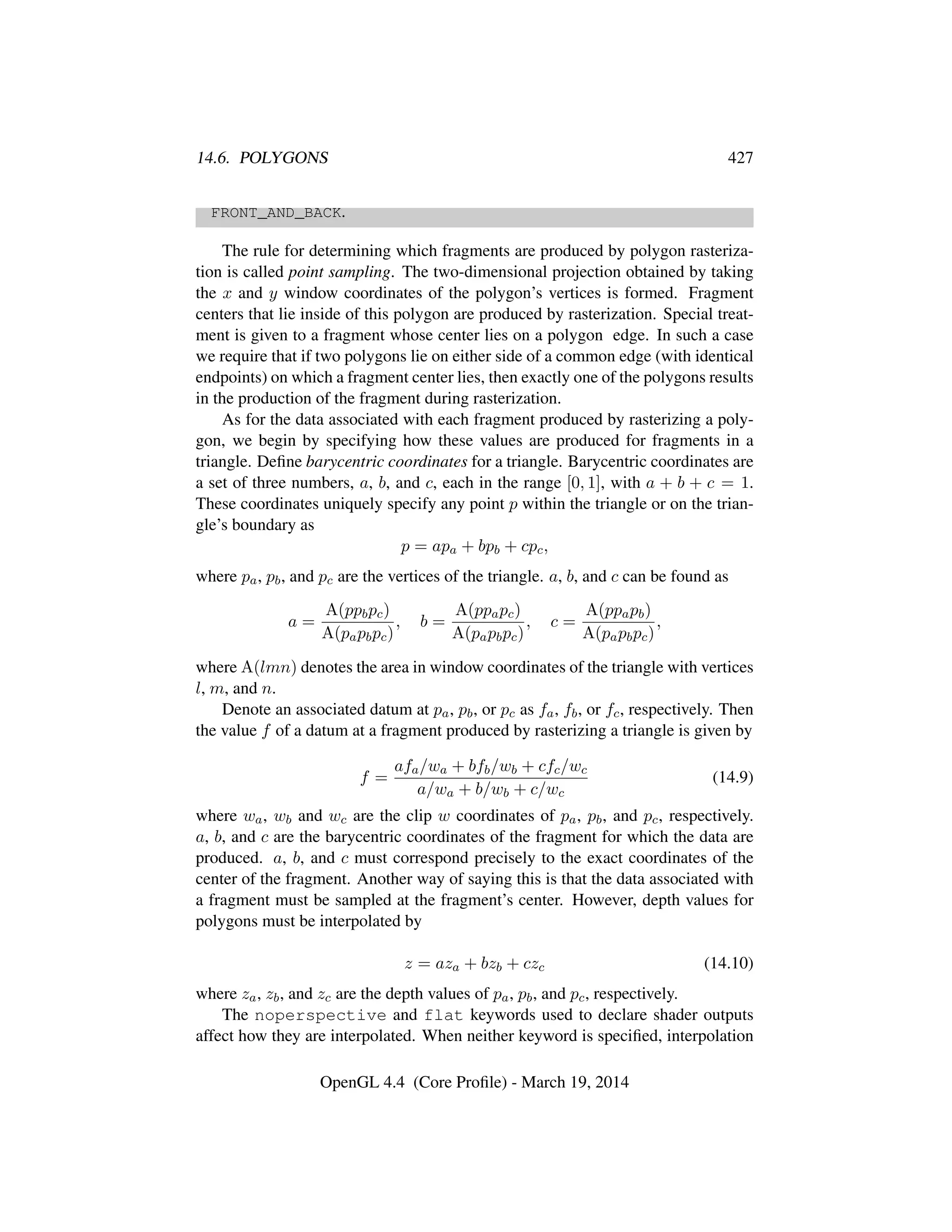 14.6. POLYGONS 427
FRONT_AND_BACK.
The rule for determining which fragments are produced by polygon rasteriza-
tion is called point sampling. The two-dimensional projection obtained by taking
the x and y window coordinates of the polygon’s vertices is formed. Fragment
centers that lie inside of this polygon are produced by rasterization. Special treat-
ment is given to a fragment whose center lies on a polygon edge. In such a case
we require that if two polygons lie on either side of a common edge (with identical
endpoints) on which a fragment center lies, then exactly one of the polygons results
in the production of the fragment during rasterization.
As for the data associated with each fragment produced by rasterizing a poly-
gon, we begin by specifying how these values are produced for fragments in a
triangle. Deﬁne barycentric coordinates for a triangle. Barycentric coordinates are
a set of three numbers, a, b, and c, each in the range [0, 1], with a + b + c = 1.
These coordinates uniquely specify any point p within the triangle or on the trian-
gle’s boundary as
p = apa + bpb + cpc,
where pa, pb, and pc are the vertices of the triangle. a, b, and c can be found as
a =
A(ppbpc)
A(papbpc)
, b =
A(ppapc)
A(papbpc)
, c =
A(ppapb)
A(papbpc)
,
where A(lmn) denotes the area in window coordinates of the triangle with vertices
l, m, and n.
Denote an associated datum at pa, pb, or pc as fa, fb, or fc, respectively. Then
the value f of a datum at a fragment produced by rasterizing a triangle is given by
f =
afa/wa + bfb/wb + cfc/wc
a/wa + b/wb + c/wc
(14.9)
where wa, wb and wc are the clip w coordinates of pa, pb, and pc, respectively.
a, b, and c are the barycentric coordinates of the fragment for which the data are
produced. a, b, and c must correspond precisely to the exact coordinates of the
center of the fragment. Another way of saying this is that the data associated with
a fragment must be sampled at the fragment’s center. However, depth values for
polygons must be interpolated by
z = aza + bzb + czc (14.10)
where za, zb, and zc are the depth values of pa, pb, and pc, respectively.
The noperspective and flat keywords used to declare shader outputs
affect how they are interpolated. When neither keyword is speciﬁed, interpolation
OpenGL 4.4 (Core Proﬁle) - March 19, 2014
 