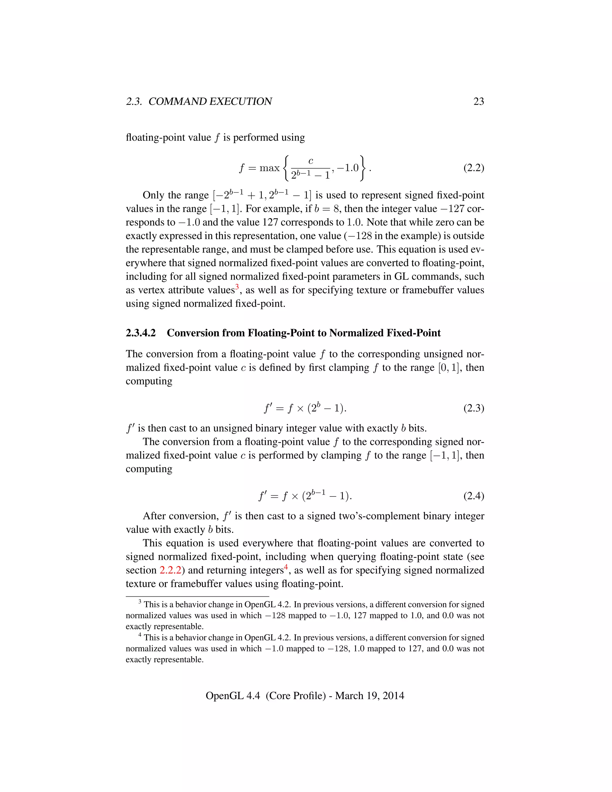 2.3. COMMAND EXECUTION 23
ﬂoating-point value f is performed using
f = max
c
2b−1 − 1
, −1.0 . (2.2)
Only the range [−2b−1 + 1, 2b−1 − 1] is used to represent signed ﬁxed-point
values in the range [−1, 1]. For example, if b = 8, then the integer value −127 cor-
responds to −1.0 and the value 127 corresponds to 1.0. Note that while zero can be
exactly expressed in this representation, one value (−128 in the example) is outside
the representable range, and must be clamped before use. This equation is used ev-
erywhere that signed normalized ﬁxed-point values are converted to ﬂoating-point,
including for all signed normalized ﬁxed-point parameters in GL commands, such
as vertex attribute values3, as well as for specifying texture or framebuffer values
using signed normalized ﬁxed-point.
2.3.4.2 Conversion from Floating-Point to Normalized Fixed-Point
The conversion from a ﬂoating-point value f to the corresponding unsigned nor-
malized ﬁxed-point value c is deﬁned by ﬁrst clamping f to the range [0, 1], then
computing
f = f × (2b
− 1). (2.3)
f is then cast to an unsigned binary integer value with exactly b bits.
The conversion from a ﬂoating-point value f to the corresponding signed nor-
malized ﬁxed-point value c is performed by clamping f to the range [−1, 1], then
computing
f = f × (2b−1
− 1). (2.4)
After conversion, f is then cast to a signed two’s-complement binary integer
value with exactly b bits.
This equation is used everywhere that ﬂoating-point values are converted to
signed normalized ﬁxed-point, including when querying ﬂoating-point state (see
section 2.2.2) and returning integers4, as well as for specifying signed normalized
texture or framebuffer values using ﬂoating-point.
3
This is a behavior change in OpenGL 4.2. In previous versions, a different conversion for signed
normalized values was used in which −128 mapped to −1.0, 127 mapped to 1.0, and 0.0 was not
exactly representable.
4
This is a behavior change in OpenGL 4.2. In previous versions, a different conversion for signed
normalized values was used in which −1.0 mapped to −128, 1.0 mapped to 127, and 0.0 was not
exactly representable.
OpenGL 4.4 (Core Proﬁle) - March 19, 2014
 