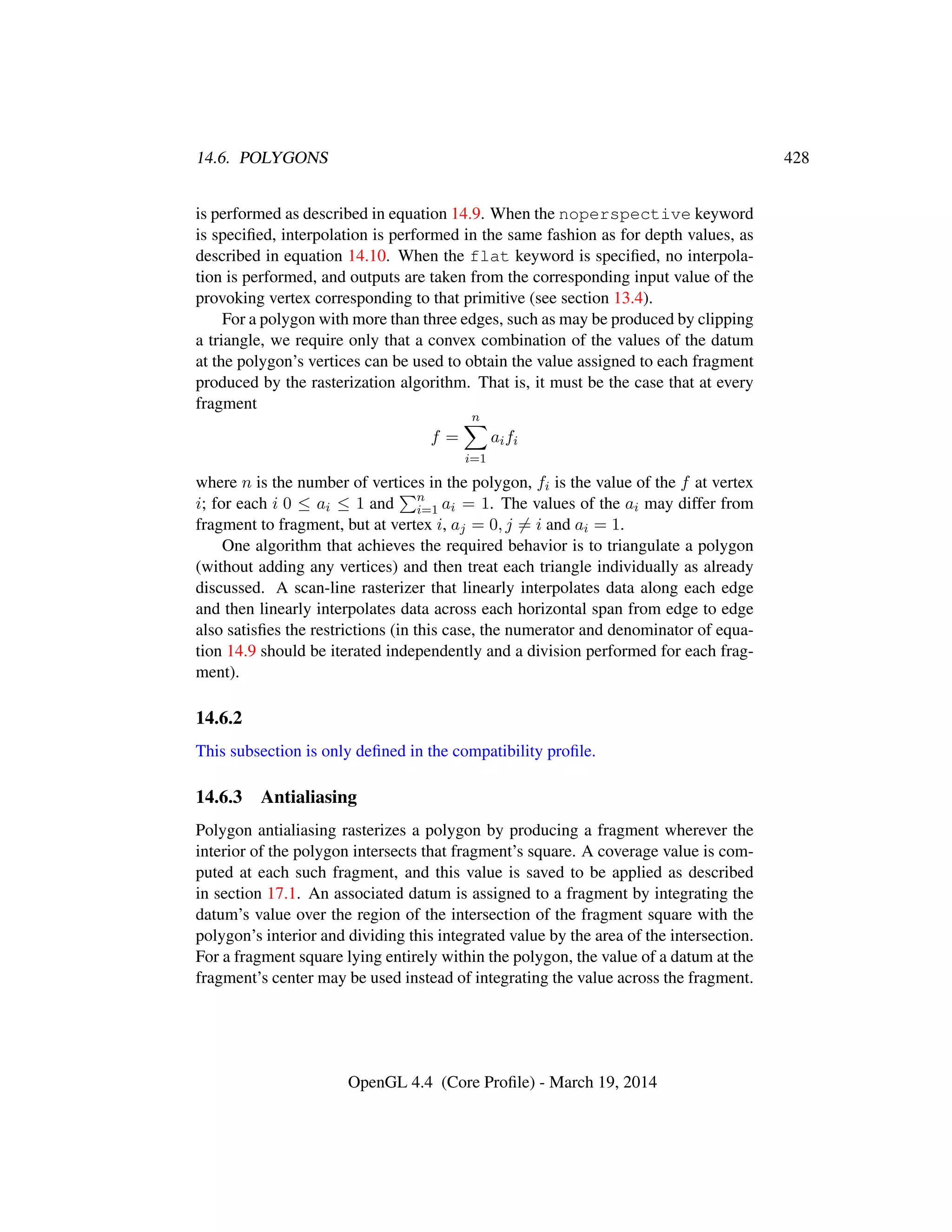 14.6. POLYGONS 428
is performed as described in equation 14.9. When the noperspective keyword
is speciﬁed, interpolation is performed in the same fashion as for depth values, as
described in equation 14.10. When the flat keyword is speciﬁed, no interpola-
tion is performed, and outputs are taken from the corresponding input value of the
provoking vertex corresponding to that primitive (see section 13.4).
For a polygon with more than three edges, such as may be produced by clipping
a triangle, we require only that a convex combination of the values of the datum
at the polygon’s vertices can be used to obtain the value assigned to each fragment
produced by the rasterization algorithm. That is, it must be the case that at every
fragment
f =
n
i=1
aifi
where n is the number of vertices in the polygon, fi is the value of the f at vertex
i; for each i 0 ≤ ai ≤ 1 and n
i=1 ai = 1. The values of the ai may differ from
fragment to fragment, but at vertex i, aj = 0, j = i and ai = 1.
One algorithm that achieves the required behavior is to triangulate a polygon
(without adding any vertices) and then treat each triangle individually as already
discussed. A scan-line rasterizer that linearly interpolates data along each edge
and then linearly interpolates data across each horizontal span from edge to edge
also satisﬁes the restrictions (in this case, the numerator and denominator of equa-
tion 14.9 should be iterated independently and a division performed for each frag-
ment).
14.6.2
This subsection is only deﬁned in the compatibility proﬁle.
14.6.3 Antialiasing
Polygon antialiasing rasterizes a polygon by producing a fragment wherever the
interior of the polygon intersects that fragment’s square. A coverage value is com-
puted at each such fragment, and this value is saved to be applied as described
in section 17.1. An associated datum is assigned to a fragment by integrating the
datum’s value over the region of the intersection of the fragment square with the
polygon’s interior and dividing this integrated value by the area of the intersection.
For a fragment square lying entirely within the polygon, the value of a datum at the
fragment’s center may be used instead of integrating the value across the fragment.
OpenGL 4.4 (Core Proﬁle) - March 19, 2014
 