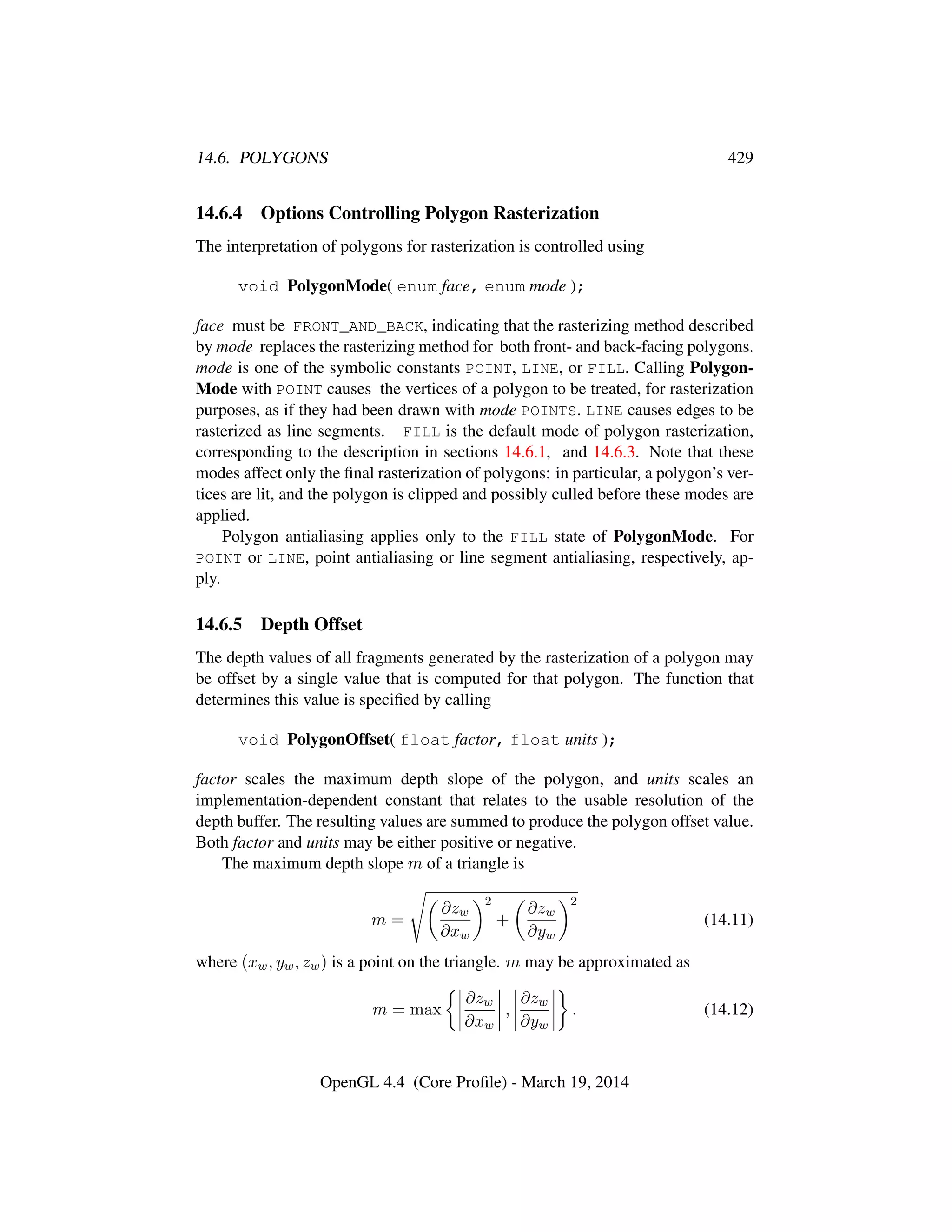 14.6. POLYGONS 429
14.6.4 Options Controlling Polygon Rasterization
The interpretation of polygons for rasterization is controlled using
void PolygonMode( enum face, enum mode );
face must be FRONT_AND_BACK, indicating that the rasterizing method described
by mode replaces the rasterizing method for both front- and back-facing polygons.
mode is one of the symbolic constants POINT, LINE, or FILL. Calling Polygon-
Mode with POINT causes the vertices of a polygon to be treated, for rasterization
purposes, as if they had been drawn with mode POINTS. LINE causes edges to be
rasterized as line segments. FILL is the default mode of polygon rasterization,
corresponding to the description in sections 14.6.1, and 14.6.3. Note that these
modes affect only the ﬁnal rasterization of polygons: in particular, a polygon’s ver-
tices are lit, and the polygon is clipped and possibly culled before these modes are
applied.
Polygon antialiasing applies only to the FILL state of PolygonMode. For
POINT or LINE, point antialiasing or line segment antialiasing, respectively, ap-
ply.
14.6.5 Depth Offset
The depth values of all fragments generated by the rasterization of a polygon may
be offset by a single value that is computed for that polygon. The function that
determines this value is speciﬁed by calling
void PolygonOffset( float factor, float units );
factor scales the maximum depth slope of the polygon, and units scales an
implementation-dependent constant that relates to the usable resolution of the
depth buffer. The resulting values are summed to produce the polygon offset value.
Both factor and units may be either positive or negative.
The maximum depth slope m of a triangle is
m =
∂zw
∂xw
2
+
∂zw
∂yw
2
(14.11)
where (xw, yw, zw) is a point on the triangle. m may be approximated as
m = max
∂zw
∂xw
,
∂zw
∂yw
. (14.12)
OpenGL 4.4 (Core Proﬁle) - March 19, 2014
 