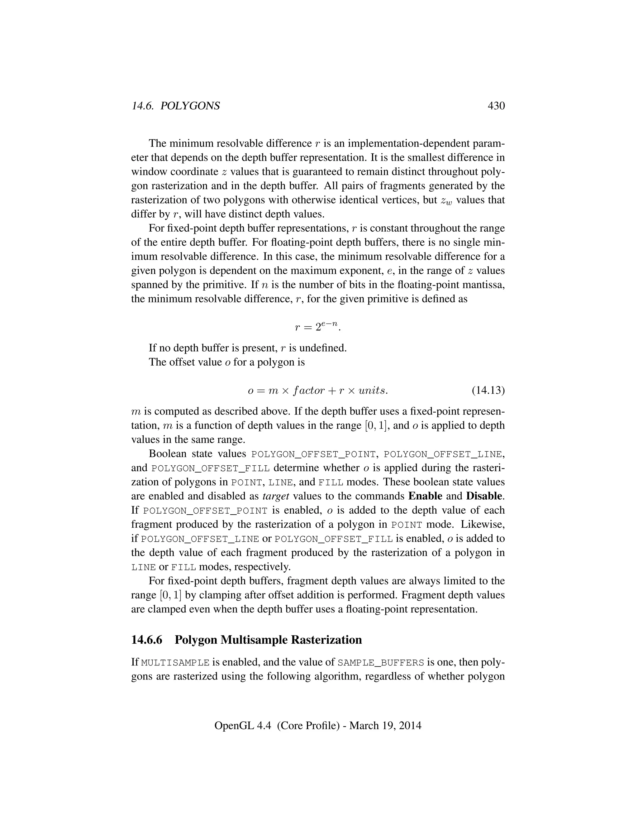 14.6. POLYGONS 430
The minimum resolvable difference r is an implementation-dependent param-
eter that depends on the depth buffer representation. It is the smallest difference in
window coordinate z values that is guaranteed to remain distinct throughout poly-
gon rasterization and in the depth buffer. All pairs of fragments generated by the
rasterization of two polygons with otherwise identical vertices, but zw values that
differ by r, will have distinct depth values.
For ﬁxed-point depth buffer representations, r is constant throughout the range
of the entire depth buffer. For ﬂoating-point depth buffers, there is no single min-
imum resolvable difference. In this case, the minimum resolvable difference for a
given polygon is dependent on the maximum exponent, e, in the range of z values
spanned by the primitive. If n is the number of bits in the ﬂoating-point mantissa,
the minimum resolvable difference, r, for the given primitive is deﬁned as
r = 2e−n
.
If no depth buffer is present, r is undeﬁned.
The offset value o for a polygon is
o = m × factor + r × units. (14.13)
m is computed as described above. If the depth buffer uses a ﬁxed-point represen-
tation, m is a function of depth values in the range [0, 1], and o is applied to depth
values in the same range.
Boolean state values POLYGON_OFFSET_POINT, POLYGON_OFFSET_LINE,
and POLYGON_OFFSET_FILL determine whether o is applied during the rasteri-
zation of polygons in POINT, LINE, and FILL modes. These boolean state values
are enabled and disabled as target values to the commands Enable and Disable.
If POLYGON_OFFSET_POINT is enabled, o is added to the depth value of each
fragment produced by the rasterization of a polygon in POINT mode. Likewise,
if POLYGON_OFFSET_LINE or POLYGON_OFFSET_FILL is enabled, o is added to
the depth value of each fragment produced by the rasterization of a polygon in
LINE or FILL modes, respectively.
For ﬁxed-point depth buffers, fragment depth values are always limited to the
range [0, 1] by clamping after offset addition is performed. Fragment depth values
are clamped even when the depth buffer uses a ﬂoating-point representation.
14.6.6 Polygon Multisample Rasterization
If MULTISAMPLE is enabled, and the value of SAMPLE_BUFFERS is one, then poly-
gons are rasterized using the following algorithm, regardless of whether polygon
OpenGL 4.4 (Core Proﬁle) - March 19, 2014
 