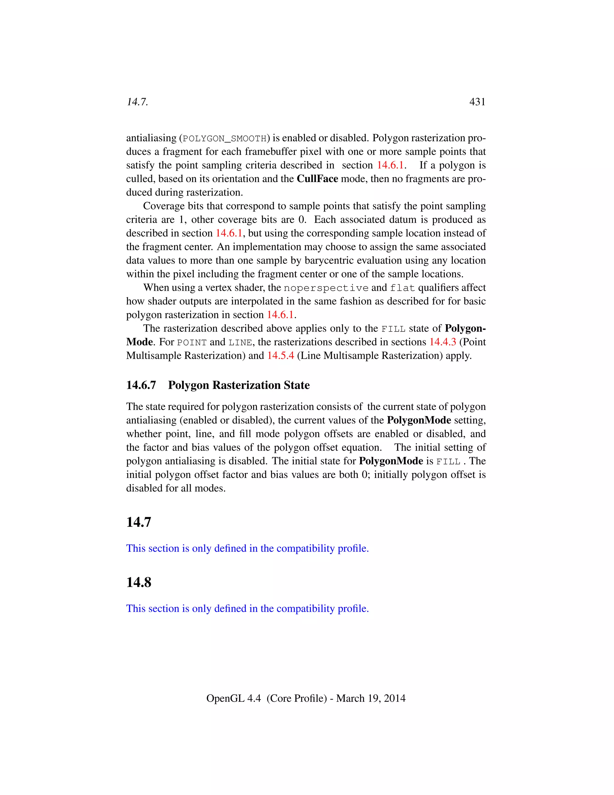 14.7. 431
antialiasing (POLYGON_SMOOTH) is enabled or disabled. Polygon rasterization pro-
duces a fragment for each framebuffer pixel with one or more sample points that
satisfy the point sampling criteria described in section 14.6.1. If a polygon is
culled, based on its orientation and the CullFace mode, then no fragments are pro-
duced during rasterization.
Coverage bits that correspond to sample points that satisfy the point sampling
criteria are 1, other coverage bits are 0. Each associated datum is produced as
described in section 14.6.1, but using the corresponding sample location instead of
the fragment center. An implementation may choose to assign the same associated
data values to more than one sample by barycentric evaluation using any location
within the pixel including the fragment center or one of the sample locations.
When using a vertex shader, the noperspective and flat qualiﬁers affect
how shader outputs are interpolated in the same fashion as described for for basic
polygon rasterization in section 14.6.1.
The rasterization described above applies only to the FILL state of Polygon-
Mode. For POINT and LINE, the rasterizations described in sections 14.4.3 (Point
Multisample Rasterization) and 14.5.4 (Line Multisample Rasterization) apply.
14.6.7 Polygon Rasterization State
The state required for polygon rasterization consists of the current state of polygon
antialiasing (enabled or disabled), the current values of the PolygonMode setting,
whether point, line, and ﬁll mode polygon offsets are enabled or disabled, and
the factor and bias values of the polygon offset equation. The initial setting of
polygon antialiasing is disabled. The initial state for PolygonMode is FILL . The
initial polygon offset factor and bias values are both 0; initially polygon offset is
disabled for all modes.
14.7
This section is only deﬁned in the compatibility proﬁle.
14.8
This section is only deﬁned in the compatibility proﬁle.
OpenGL 4.4 (Core Proﬁle) - March 19, 2014
 