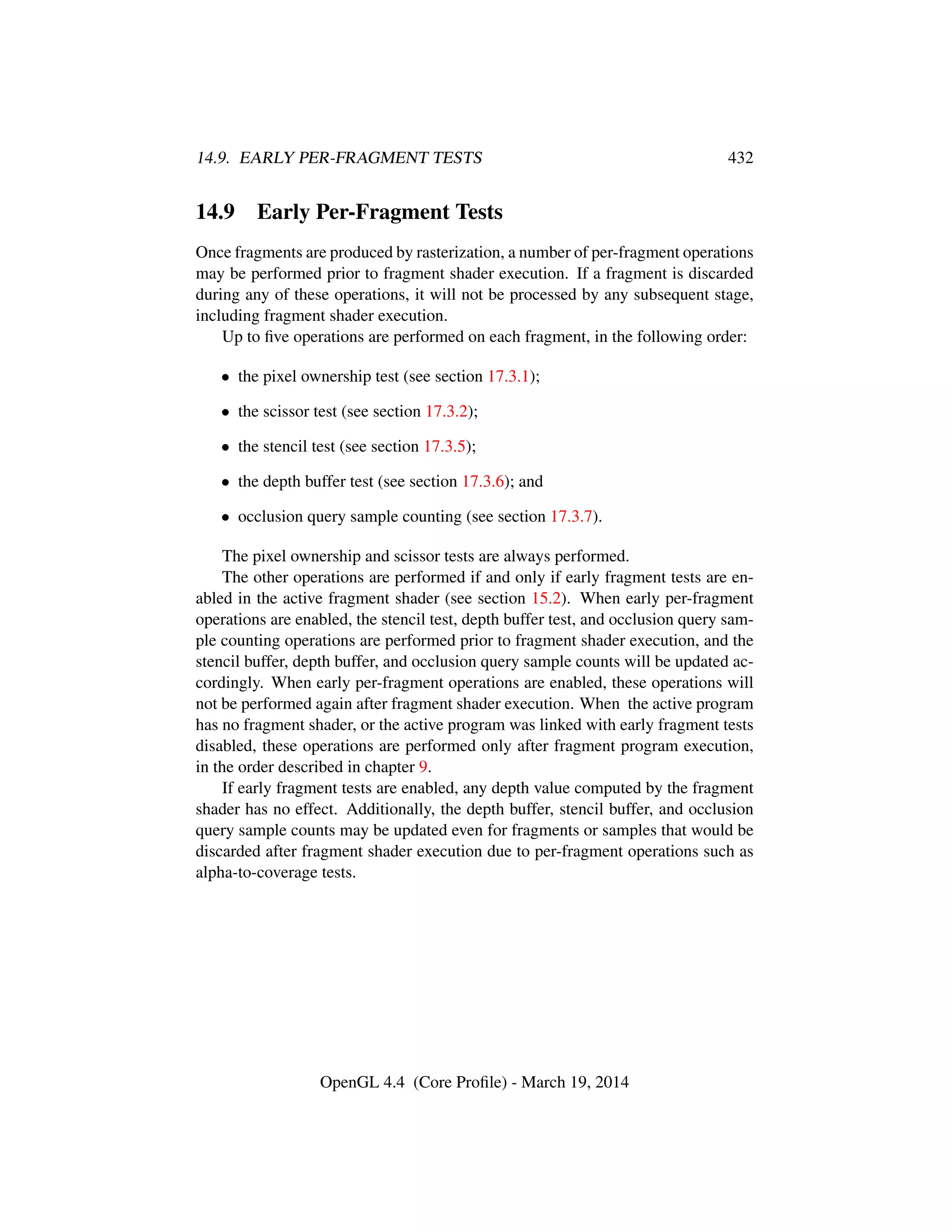 14.9. EARLY PER-FRAGMENT TESTS 432
14.9 Early Per-Fragment Tests
Once fragments are produced by rasterization, a number of per-fragment operations
may be performed prior to fragment shader execution. If a fragment is discarded
during any of these operations, it will not be processed by any subsequent stage,
including fragment shader execution.
Up to ﬁve operations are performed on each fragment, in the following order:
• the pixel ownership test (see section 17.3.1);
• the scissor test (see section 17.3.2);
• the stencil test (see section 17.3.5);
• the depth buffer test (see section 17.3.6); and
• occlusion query sample counting (see section 17.3.7).
The pixel ownership and scissor tests are always performed.
The other operations are performed if and only if early fragment tests are en-
abled in the active fragment shader (see section 15.2). When early per-fragment
operations are enabled, the stencil test, depth buffer test, and occlusion query sam-
ple counting operations are performed prior to fragment shader execution, and the
stencil buffer, depth buffer, and occlusion query sample counts will be updated ac-
cordingly. When early per-fragment operations are enabled, these operations will
not be performed again after fragment shader execution. When the active program
has no fragment shader, or the active program was linked with early fragment tests
disabled, these operations are performed only after fragment program execution,
in the order described in chapter 9.
If early fragment tests are enabled, any depth value computed by the fragment
shader has no effect. Additionally, the depth buffer, stencil buffer, and occlusion
query sample counts may be updated even for fragments or samples that would be
discarded after fragment shader execution due to per-fragment operations such as
alpha-to-coverage tests.
OpenGL 4.4 (Core Proﬁle) - March 19, 2014
 