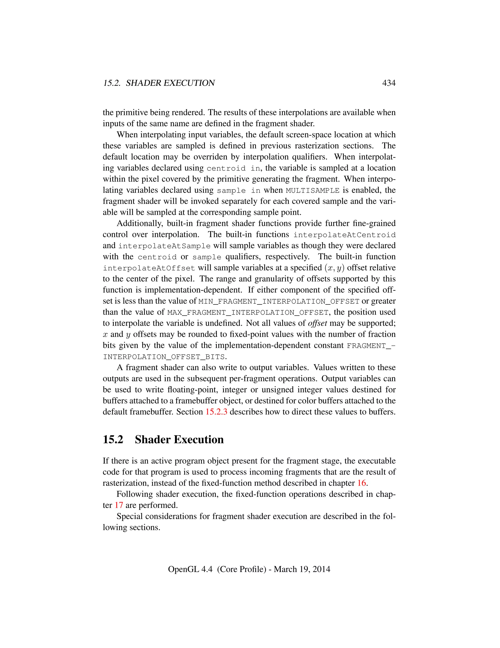 15.2. SHADER EXECUTION 434
the primitive being rendered. The results of these interpolations are available when
inputs of the same name are deﬁned in the fragment shader.
When interpolating input variables, the default screen-space location at which
these variables are sampled is deﬁned in previous rasterization sections. The
default location may be overriden by interpolation qualiﬁers. When interpolat-
ing variables declared using centroid in, the variable is sampled at a location
within the pixel covered by the primitive generating the fragment. When interpo-
lating variables declared using sample in when MULTISAMPLE is enabled, the
fragment shader will be invoked separately for each covered sample and the vari-
able will be sampled at the corresponding sample point.
Additionally, built-in fragment shader functions provide further ﬁne-grained
control over interpolation. The built-in functions interpolateAtCentroid
and interpolateAtSample will sample variables as though they were declared
with the centroid or sample qualiﬁers, respectively. The built-in function
interpolateAtOffset will sample variables at a speciﬁed (x, y) offset relative
to the center of the pixel. The range and granularity of offsets supported by this
function is implementation-dependent. If either component of the speciﬁed off-
set is less than the value of MIN_FRAGMENT_INTERPOLATION_OFFSET or greater
than the value of MAX_FRAGMENT_INTERPOLATION_OFFSET, the position used
to interpolate the variable is undeﬁned. Not all values of offset may be supported;
x and y offsets may be rounded to ﬁxed-point values with the number of fraction
bits given by the value of the implementation-dependent constant FRAGMENT_-
INTERPOLATION_OFFSET_BITS.
A fragment shader can also write to output variables. Values written to these
outputs are used in the subsequent per-fragment operations. Output variables can
be used to write ﬂoating-point, integer or unsigned integer values destined for
buffers attached to a framebuffer object, or destined for color buffers attached to the
default framebuffer. Section 15.2.3 describes how to direct these values to buffers.
15.2 Shader Execution
If there is an active program object present for the fragment stage, the executable
code for that program is used to process incoming fragments that are the result of
rasterization, instead of the ﬁxed-function method described in chapter 16.
Following shader execution, the ﬁxed-function operations described in chap-
ter 17 are performed.
Special considerations for fragment shader execution are described in the fol-
lowing sections.
OpenGL 4.4 (Core Proﬁle) - March 19, 2014
 