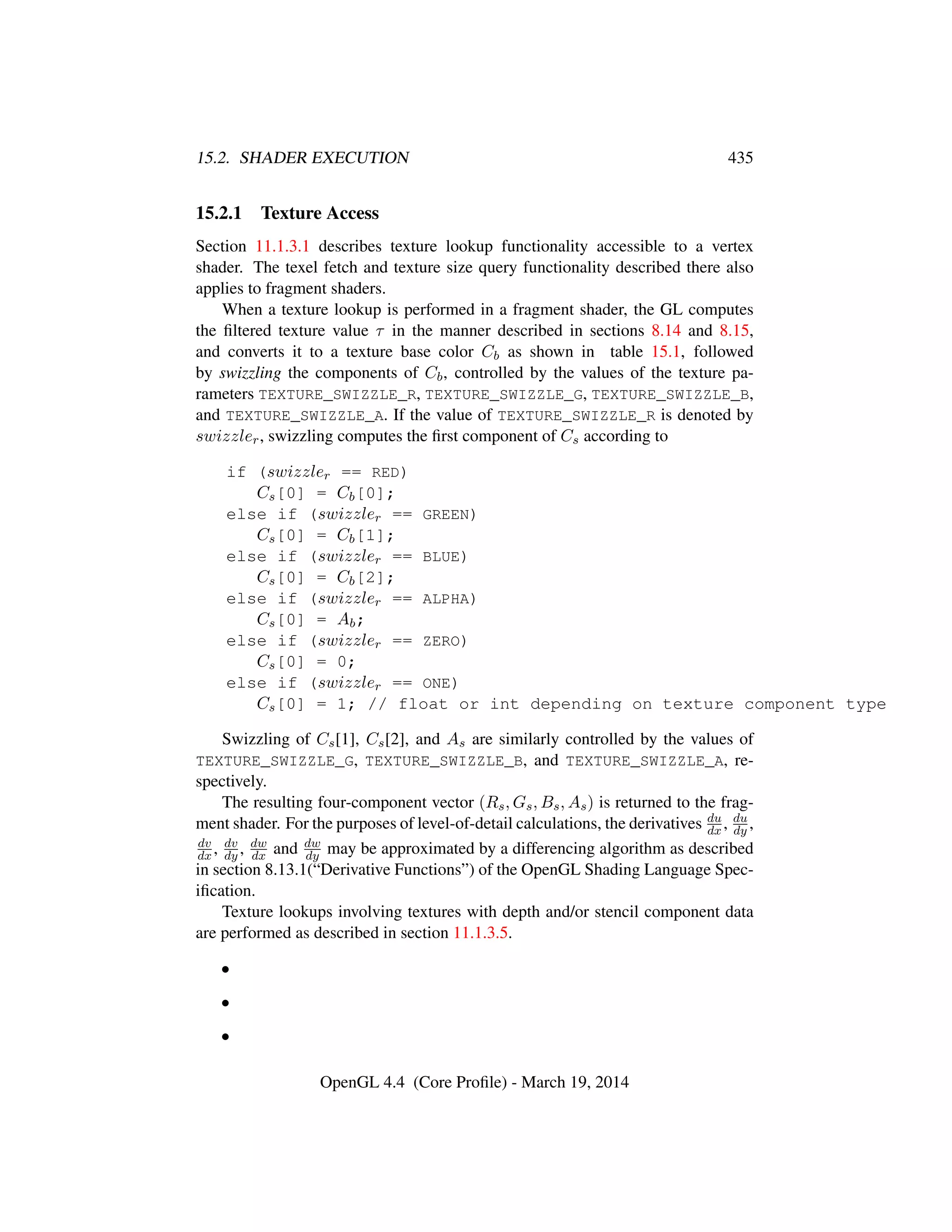 15.2. SHADER EXECUTION 435
15.2.1 Texture Access
Section 11.1.3.1 describes texture lookup functionality accessible to a vertex
shader. The texel fetch and texture size query functionality described there also
applies to fragment shaders.
When a texture lookup is performed in a fragment shader, the GL computes
the ﬁltered texture value τ in the manner described in sections 8.14 and 8.15,
and converts it to a texture base color Cb as shown in table 15.1, followed
by swizzling the components of Cb, controlled by the values of the texture pa-
rameters TEXTURE_SWIZZLE_R, TEXTURE_SWIZZLE_G, TEXTURE_SWIZZLE_B,
and TEXTURE_SWIZZLE_A. If the value of TEXTURE_SWIZZLE_R is denoted by
swizzler, swizzling computes the ﬁrst component of Cs according to
if (swizzler == RED)
Cs[0] = Cb[0];
else if (swizzler == GREEN)
Cs[0] = Cb[1];
else if (swizzler == BLUE)
Cs[0] = Cb[2];
else if (swizzler == ALPHA)
Cs[0] = Ab;
else if (swizzler == ZERO)
Cs[0] = 0;
else if (swizzler == ONE)
Cs[0] = 1; // float or int depending on texture component type
Swizzling of Cs[1], Cs[2], and As are similarly controlled by the values of
TEXTURE_SWIZZLE_G, TEXTURE_SWIZZLE_B, and TEXTURE_SWIZZLE_A, re-
spectively.
The resulting four-component vector (Rs, Gs, Bs, As) is returned to the frag-
ment shader. For the purposes of level-of-detail calculations, the derivatives du
dx , du
dy ,
dv
dx , dv
dy , dw
dx and dw
dy may be approximated by a differencing algorithm as described
in section 8.13.1(“Derivative Functions”) of the OpenGL Shading Language Spec-
iﬁcation.
Texture lookups involving textures with depth and/or stencil component data
are performed as described in section 11.1.3.5.
•
•
•
OpenGL 4.4 (Core Proﬁle) - March 19, 2014
 