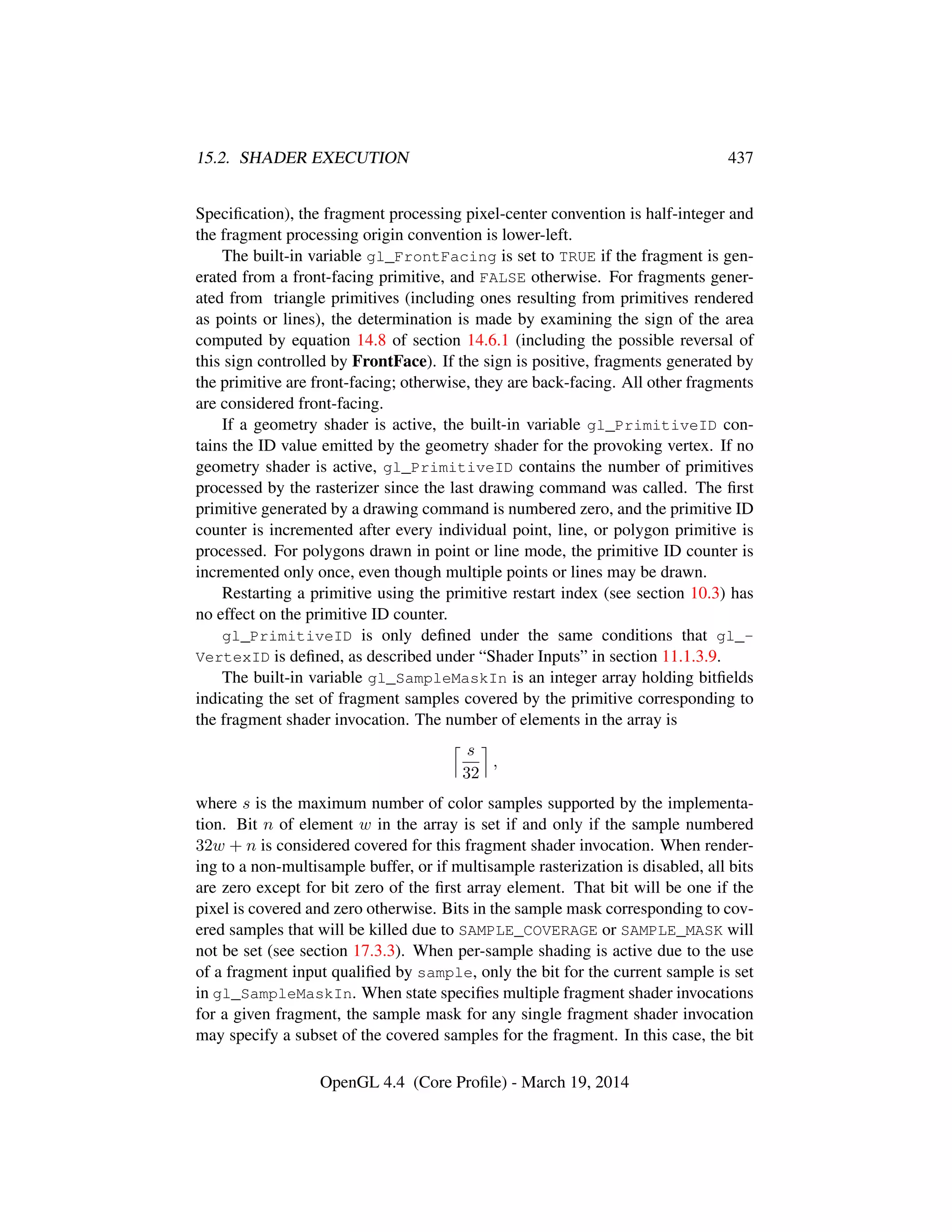 15.2. SHADER EXECUTION 437
Speciﬁcation), the fragment processing pixel-center convention is half-integer and
the fragment processing origin convention is lower-left.
The built-in variable gl_FrontFacing is set to TRUE if the fragment is gen-
erated from a front-facing primitive, and FALSE otherwise. For fragments gener-
ated from triangle primitives (including ones resulting from primitives rendered
as points or lines), the determination is made by examining the sign of the area
computed by equation 14.8 of section 14.6.1 (including the possible reversal of
this sign controlled by FrontFace). If the sign is positive, fragments generated by
the primitive are front-facing; otherwise, they are back-facing. All other fragments
are considered front-facing.
If a geometry shader is active, the built-in variable gl_PrimitiveID con-
tains the ID value emitted by the geometry shader for the provoking vertex. If no
geometry shader is active, gl_PrimitiveID contains the number of primitives
processed by the rasterizer since the last drawing command was called. The ﬁrst
primitive generated by a drawing command is numbered zero, and the primitive ID
counter is incremented after every individual point, line, or polygon primitive is
processed. For polygons drawn in point or line mode, the primitive ID counter is
incremented only once, even though multiple points or lines may be drawn.
Restarting a primitive using the primitive restart index (see section 10.3) has
no effect on the primitive ID counter.
gl_PrimitiveID is only deﬁned under the same conditions that gl_-
VertexID is deﬁned, as described under “Shader Inputs” in section 11.1.3.9.
The built-in variable gl_SampleMaskIn is an integer array holding bitﬁelds
indicating the set of fragment samples covered by the primitive corresponding to
the fragment shader invocation. The number of elements in the array is
s
32
,
where s is the maximum number of color samples supported by the implementa-
tion. Bit n of element w in the array is set if and only if the sample numbered
32w + n is considered covered for this fragment shader invocation. When render-
ing to a non-multisample buffer, or if multisample rasterization is disabled, all bits
are zero except for bit zero of the ﬁrst array element. That bit will be one if the
pixel is covered and zero otherwise. Bits in the sample mask corresponding to cov-
ered samples that will be killed due to SAMPLE_COVERAGE or SAMPLE_MASK will
not be set (see section 17.3.3). When per-sample shading is active due to the use
of a fragment input qualiﬁed by sample, only the bit for the current sample is set
in gl_SampleMaskIn. When state speciﬁes multiple fragment shader invocations
for a given fragment, the sample mask for any single fragment shader invocation
may specify a subset of the covered samples for the fragment. In this case, the bit
OpenGL 4.4 (Core Proﬁle) - March 19, 2014
 